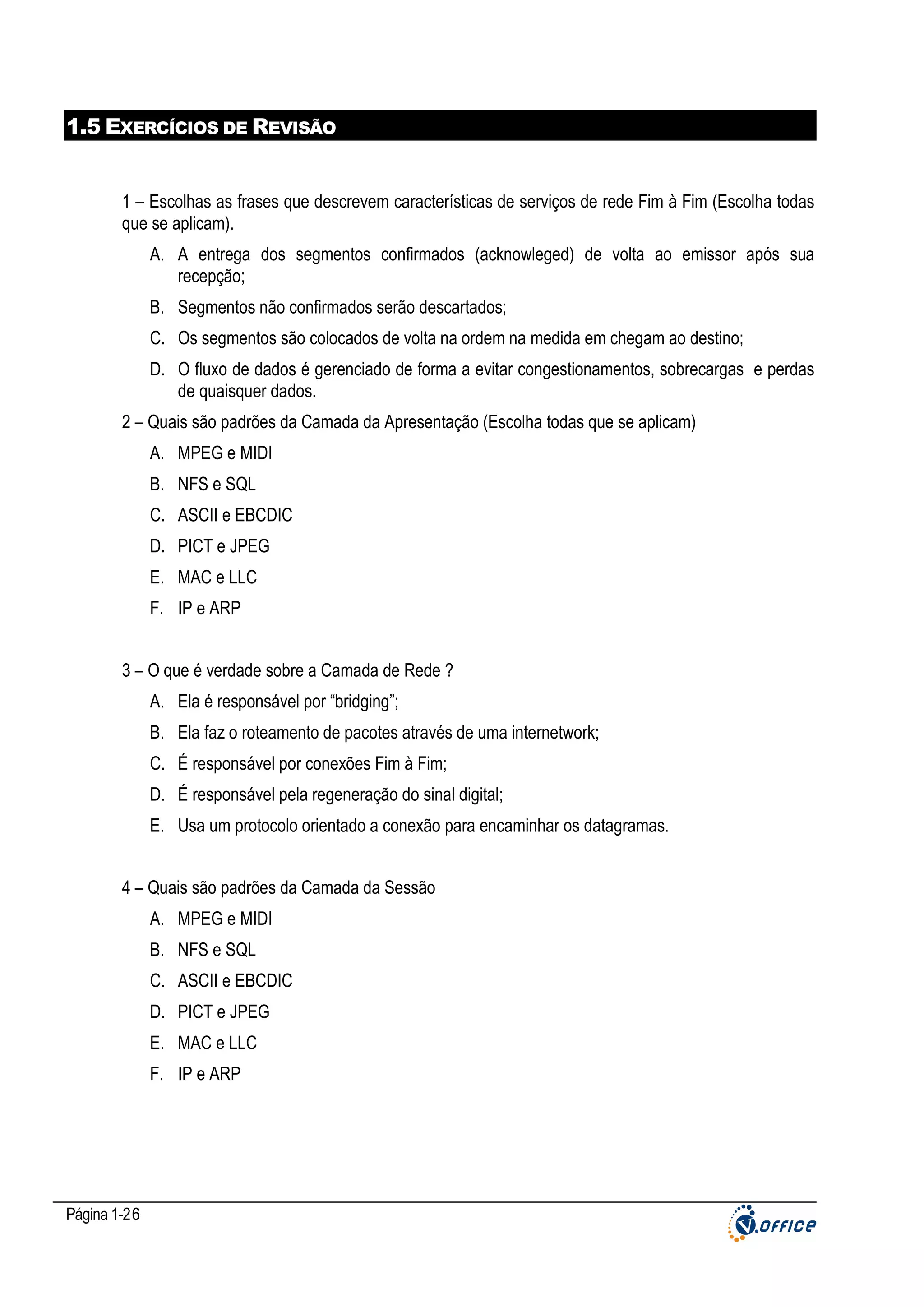 1.5 EXERCÍCIOS DE REVISÃO

1 – Escolhas as frases que descrevem características de serviços de rede Fim à Fim (Escolha todas
que se aplicam).
A. A entrega dos segmentos confirmados (acknowleged) de volta ao emissor após sua
recepção;
B. Segmentos não confirmados serão descartados;
C. Os segmentos são colocados de volta na ordem na medida em chegam ao destino;
D. O fluxo de dados é gerenciado de forma a evitar congestionamentos, sobrecargas e perdas
de quaisquer dados.
2 – Quais são padrões da Camada da Apresentação (Escolha todas que se aplicam)
A. MPEG e MIDI
B. NFS e SQL
C. ASCII e EBCDIC
D. PICT e JPEG
E. MAC e LLC
F. IP e ARP
3 – O que é verdade sobre a Camada de Rede ?
A. Ela é responsável por “bridging”;
B. Ela faz o roteamento de pacotes através de uma internetwork;
C. É responsável por conexões Fim à Fim;
D. É responsável pela regeneração do sinal digital;
E. Usa um protocolo orientado a conexão para encaminhar os datagramas.
4 – Quais são padrões da Camada da Sessão
A. MPEG e MIDI
B. NFS e SQL
C. ASCII e EBCDIC
D. PICT e JPEG
E. MAC e LLC
F. IP e ARP

Página 1-26

 