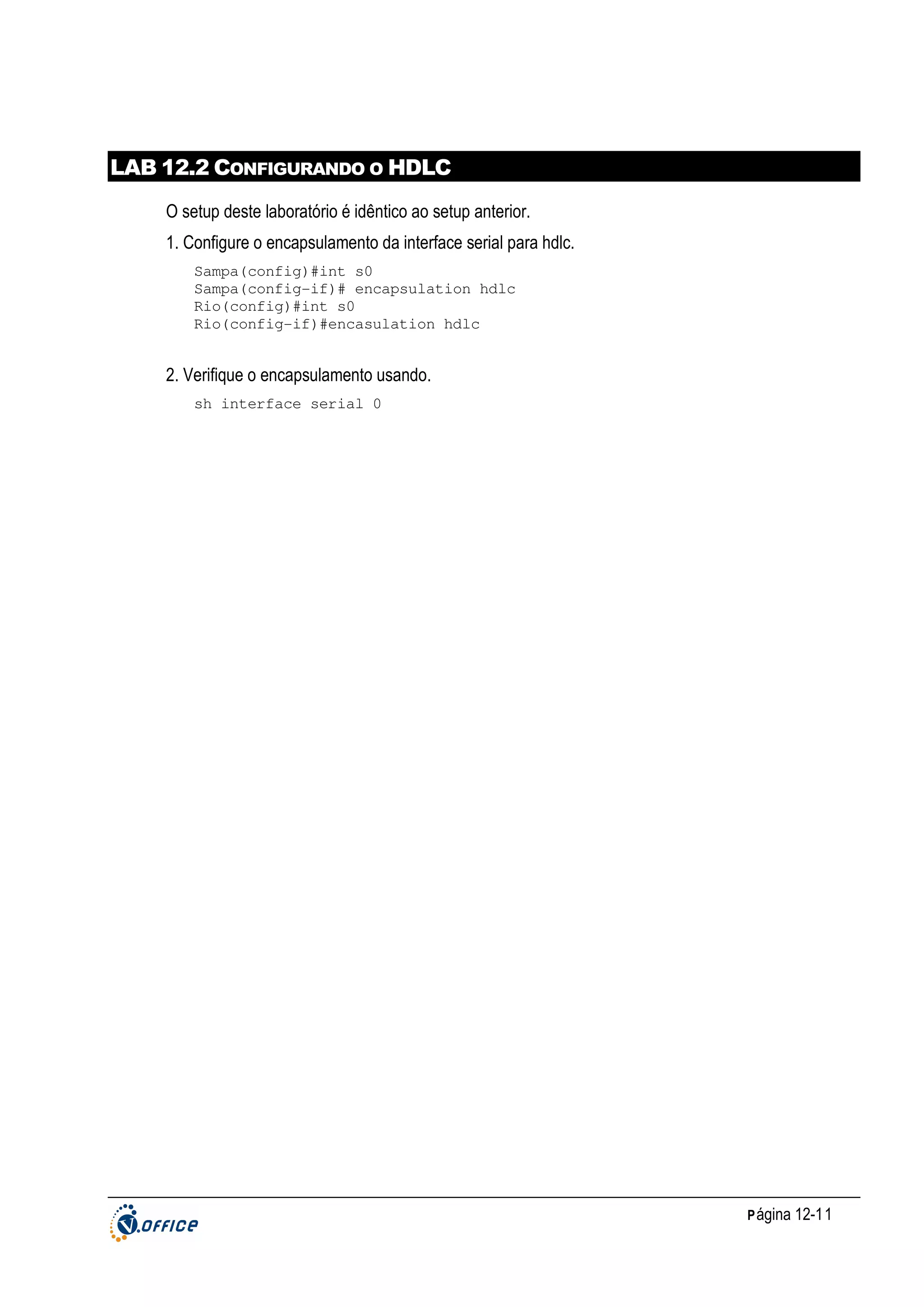 LAB 12.2 CONFIGURANDO O HDLC
O setup deste laboratório é idêntico ao setup anterior.
1. Configure o encapsulamento da interface serial para hdlc.
Sampa(config)#int s0
Sampa(config-if)# encapsulation hdlc
Rio(config)#int s0
Rio(config-if)#encasulation hdlc

2. Verifique o encapsulamento usando.
sh interface serial 0

P ágina 12-11

 