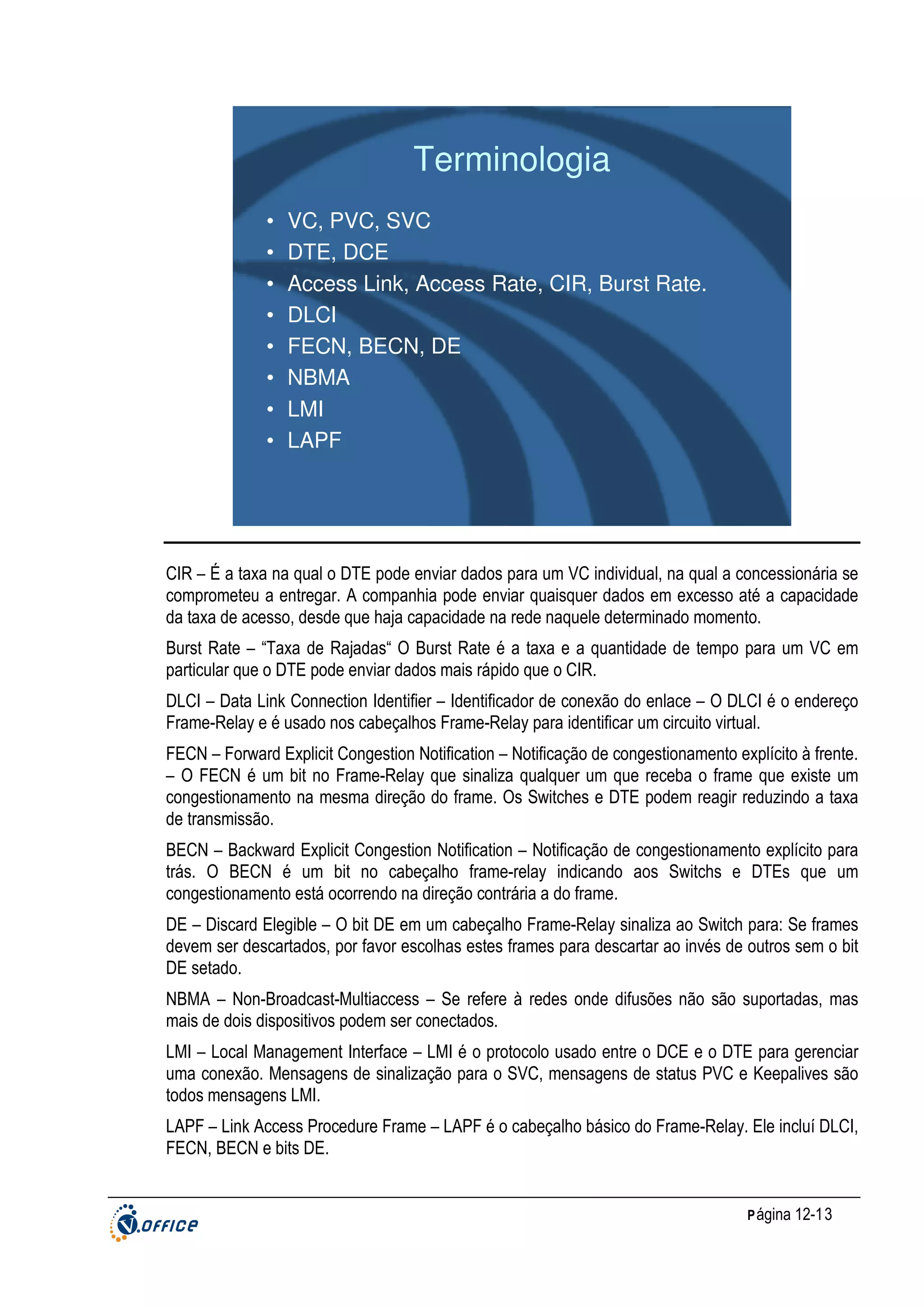 Terminologia
•
•
•
•
•
•
•
•

VC, PVC, SVC
DTE, DCE
Access Link, Access Rate, CIR, Burst Rate.
DLCI
FECN, BECN, DE
NBMA
LMI
LAPF

CIR – É a taxa na qual o DTE pode enviar dados para um VC individual, na qual a concessionária se
comprometeu a entregar. A companhia pode enviar quaisquer dados em excesso até a capacidade
da taxa de acesso, desde que haja capacidade na rede naquele determinado momento.
Burst Rate – “Taxa de Rajadas“ O Burst Rate é a taxa e a quantidade de tempo para um VC em
particular que o DTE pode enviar dados mais rápido que o CIR.
DLCI – Data Link Connection Identifier – Identificador de conexão do enlace – O DLCI é o endereço
Frame-Relay e é usado nos cabeçalhos Frame-Relay para identificar um circuito virtual.
FECN – Forward Explicit Congestion Notification – Notificação de congestionamento explícito à frente.
– O FECN é um bit no Frame-Relay que sinaliza qualquer um que receba o frame que existe um
congestionamento na mesma direção do frame. Os Switches e DTE podem reagir reduzindo a taxa
de transmissão.
BECN – Backward Explicit Congestion Notification – Notificação de congestionamento explícito para
trás. O BECN é um bit no cabeçalho frame-relay indicando aos Switchs e DTEs que um
congestionamento está ocorrendo na direção contrária a do frame.
DE – Discard Elegible – O bit DE em um cabeçalho Frame-Relay sinaliza ao Switch para: Se frames
devem ser descartados, por favor escolhas estes frames para descartar ao invés de outros sem o bit
DE setado.
NBMA – Non-Broadcast-Multiaccess – Se refere à redes onde difusões não são suportadas, mas
mais de dois dispositivos podem ser conectados.
LMI – Local Management Interface – LMI é o protocolo usado entre o DCE e o DTE para gerenciar
uma conexão. Mensagens de sinalização para o SVC, mensagens de status PVC e Keepalives são
todos mensagens LMI.
LAPF – Link Access Procedure Frame – LAPF é o cabeçalho básico do Frame-Relay. Ele incluí DLCI,
FECN, BECN e bits DE.

P ágina 12-13

 