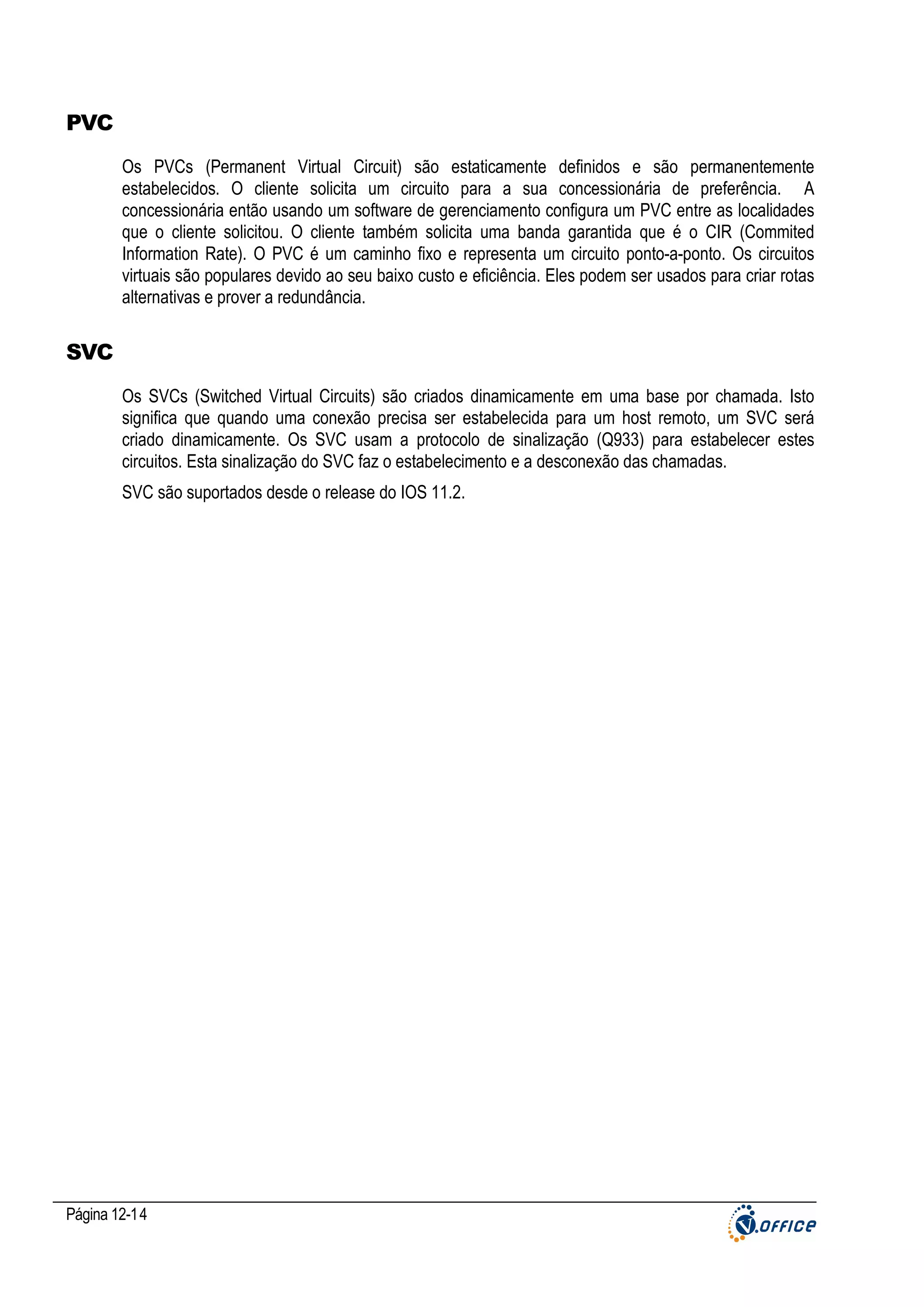 PVC
Os PVCs (Permanent Virtual Circuit) são estaticamente definidos e são permanentemente
estabelecidos. O cliente solicita um circuito para a sua concessionária de preferência. A
concessionária então usando um software de gerenciamento configura um PVC entre as localidades
que o cliente solicitou. O cliente também solicita uma banda garantida que é o CIR (Commited
Information Rate). O PVC é um caminho fixo e representa um circuito ponto-a-ponto. Os circuitos
virtuais são populares devido ao seu baixo custo e eficiência. Eles podem ser usados para criar rotas
alternativas e prover a redundância.

SVC
Os SVCs (Switched Virtual Circuits) são criados dinamicamente em uma base por chamada. Isto
significa que quando uma conexão precisa ser estabelecida para um host remoto, um SVC será
criado dinamicamente. Os SVC usam a protocolo de sinalização (Q933) para estabelecer estes
circuitos. Esta sinalização do SVC faz o estabelecimento e a desconexão das chamadas.
SVC são suportados desde o release do IOS 11.2.

Página 12-14

 