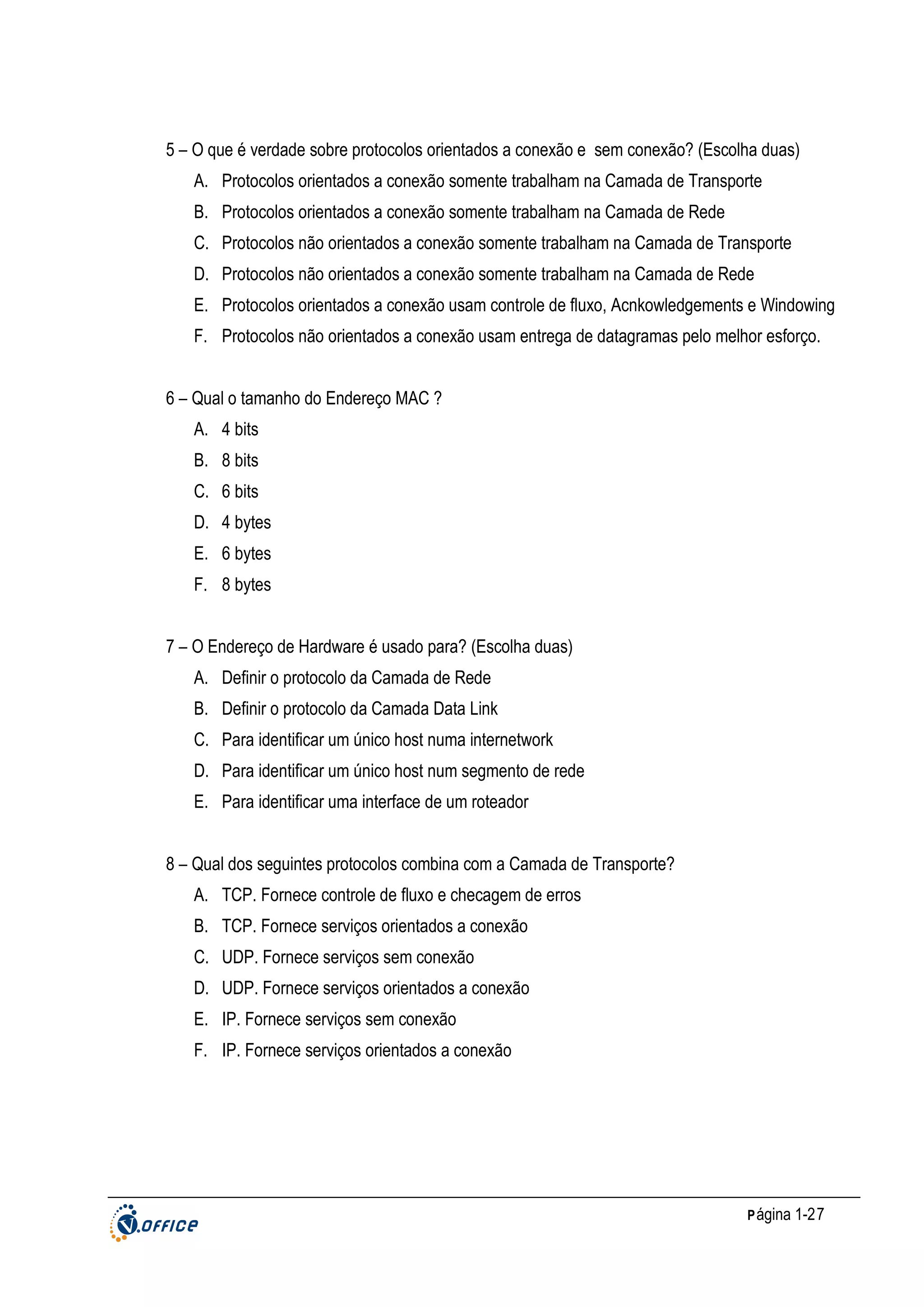 5 – O que é verdade sobre protocolos orientados a conexão e sem conexão? (Escolha duas)
A. Protocolos orientados a conexão somente trabalham na Camada de Transporte
B. Protocolos orientados a conexão somente trabalham na Camada de Rede
C. Protocolos não orientados a conexão somente trabalham na Camada de Transporte
D. Protocolos não orientados a conexão somente trabalham na Camada de Rede
E. Protocolos orientados a conexão usam controle de fluxo, Acnkowledgements e Windowing
F. Protocolos não orientados a conexão usam entrega de datagramas pelo melhor esforço.
6 – Qual o tamanho do Endereço MAC ?
A. 4 bits
B. 8 bits
C. 6 bits
D. 4 bytes
E. 6 bytes
F. 8 bytes
7 – O Endereço de Hardware é usado para? (Escolha duas)
A. Definir o protocolo da Camada de Rede
B. Definir o protocolo da Camada Data Link
C. Para identificar um único host numa internetwork
D. Para identificar um único host num segmento de rede
E. Para identificar uma interface de um roteador
8 – Qual dos seguintes protocolos combina com a Camada de Transporte?
A. TCP. Fornece controle de fluxo e checagem de erros
B. TCP. Fornece serviços orientados a conexão
C. UDP. Fornece serviços sem conexão
D. UDP. Fornece serviços orientados a conexão
E. IP. Fornece serviços sem conexão
F. IP. Fornece serviços orientados a conexão

P ágina 1-27

 