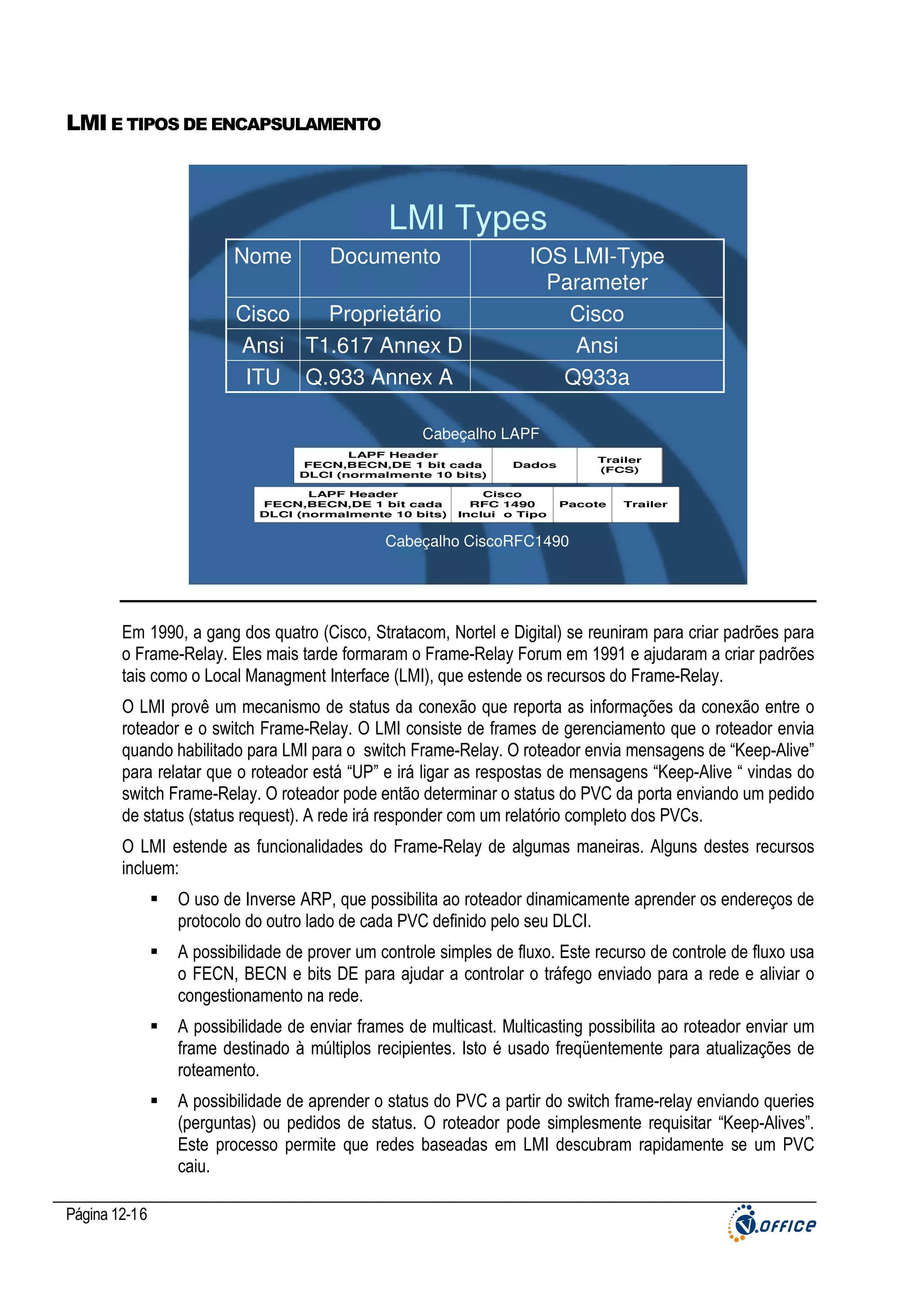 LMI E TIPOS DE ENCAPSULAMENTO

LMI Types
Nome

Documento

Cisco
Proprietário
Ansi T1.617 Annex D
ITU Q.933 Annex A

IOS LMI-Type
Parameter
Cisco
Ansi
Q933a

Cabeçalho LAPF
LAPF Header
FECN,BECN,DE 1 bit cada
DLCI (normalmente 10 bits)
LAPF Header
FECN,BECN,DE 1 bit cada
DLCI (normalmente 10 bits)

Trailer
(FCS)

Dados

Cisco
RFC 1490
Inclui o Tipo

Pacote

Trailer

Cabeçalho CiscoRFC1490

Em 1990, a gang dos quatro (Cisco, Stratacom, Nortel e Digital) se reuniram para criar padrões para
o Frame-Relay. Eles mais tarde formaram o Frame-Relay Forum em 1991 e ajudaram a criar padrões
tais como o Local Managment Interface (LMI), que estende os recursos do Frame-Relay.
O LMI provê um mecanismo de status da conexão que reporta as informações da conexão entre o
roteador e o switch Frame-Relay. O LMI consiste de frames de gerenciamento que o roteador envia
quando habilitado para LMI para o switch Frame-Relay. O roteador envia mensagens de “Keep-Alive”
para relatar que o roteador está “UP” e irá ligar as respostas de mensagens “Keep-Alive “ vindas do
switch Frame-Relay. O roteador pode então determinar o status do PVC da porta enviando um pedido
de status (status request). A rede irá responder com um relatório completo dos PVCs.
O LMI estende as funcionalidades do Frame-Relay de algumas maneiras. Alguns destes recursos
incluem:
O uso de Inverse ARP, que possibilita ao roteador dinamicamente aprender os endereços de
protocolo do outro lado de cada PVC definido pelo seu DLCI.
A possibilidade de prover um controle simples de fluxo. Este recurso de controle de fluxo usa
o FECN, BECN e bits DE para ajudar a controlar o tráfego enviado para a rede e aliviar o
congestionamento na rede.
A possibilidade de enviar frames de multicast. Multicasting possibilita ao roteador enviar um
frame destinado à múltiplos recipientes. Isto é usado freqüentemente para atualizações de
roteamento.
A possibilidade de aprender o status do PVC a partir do switch frame-relay enviando queries
(perguntas) ou pedidos de status. O roteador pode simplesmente requisitar “Keep-Alives”.
Este processo permite que redes baseadas em LMI descubram rapidamente se um PVC
caiu.
Página 12-16

 