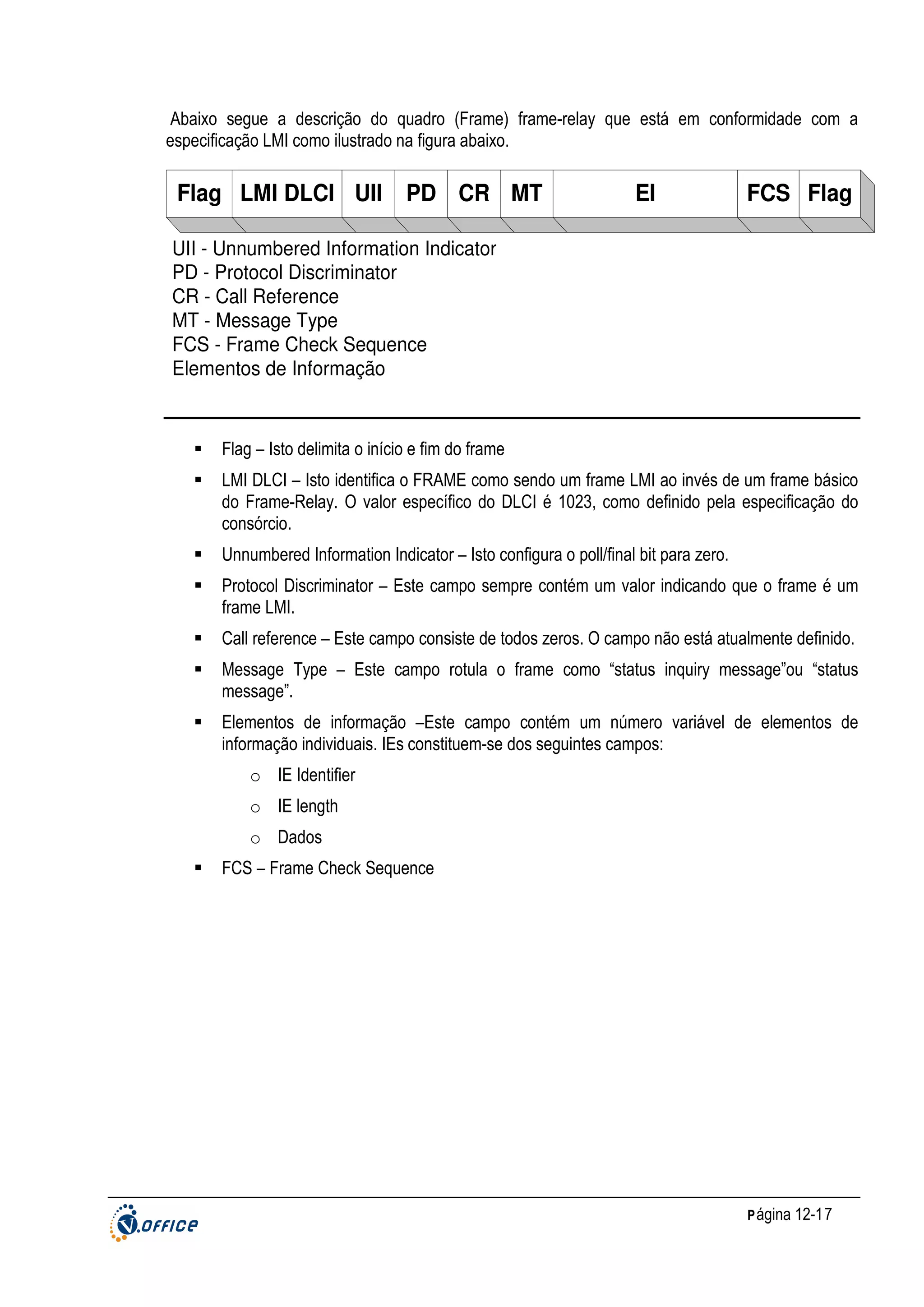 Abaixo segue a descrição do quadro (Frame) frame-relay que está em conformidade com a
especificação LMI como ilustrado na figura abaixo.

Flag LMI DLCI UII

PD CR MT

EI

FCS Flag

UII - Unnumbered Information Indicator
PD - Protocol Discriminator
CR - Call Reference
MT - Message Type
FCS - Frame Check Sequence
Elementos de Informação

Flag – Isto delimita o início e fim do frame
LMI DLCI – Isto identifica o FRAME como sendo um frame LMI ao invés de um frame básico
do Frame-Relay. O valor específico do DLCI é 1023, como definido pela especificação do
consórcio.
Unnumbered Information Indicator – Isto configura o poll/final bit para zero.
Protocol Discriminator – Este campo sempre contém um valor indicando que o frame é um
frame LMI.
Call reference – Este campo consiste de todos zeros. O campo não está atualmente definido.
Message Type – Este campo rotula o frame como “status inquiry message”ou “status
message”.
Elementos de informação –Este campo contém um número variável de elementos de
informação individuais. IEs constituem-se dos seguintes campos:
o IE Identifier
o IE length
o Dados
FCS – Frame Check Sequence

P ágina 12-17

 