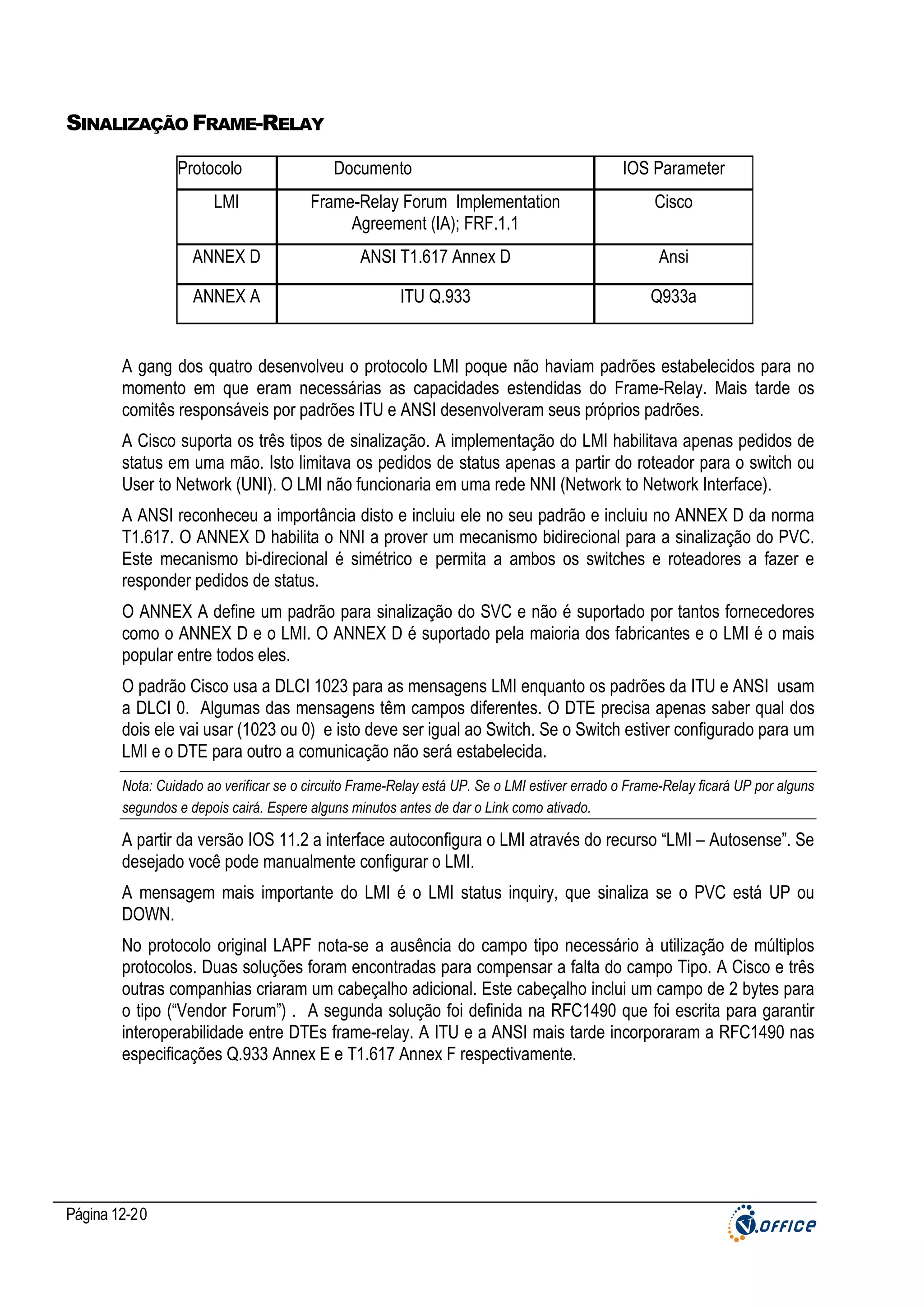 SINALIZAÇÃO FRAME-RELAY
Protocolo

Documento

IOS Parameter

LMI

Frame-Relay Forum Implementation
Agreement (IA); FRF.1.1

Cisco

ANNEX D

ANSI T1.617 Annex D

Ansi

ANNEX A

ITU Q.933

Q933a

A gang dos quatro desenvolveu o protocolo LMI poque não haviam padrões estabelecidos para no
momento em que eram necessárias as capacidades estendidas do Frame-Relay. Mais tarde os
comitês responsáveis por padrões ITU e ANSI desenvolveram seus próprios padrões.
A Cisco suporta os três tipos de sinalização. A implementação do LMI habilitava apenas pedidos de
status em uma mão. Isto limitava os pedidos de status apenas a partir do roteador para o switch ou
User to Network (UNI). O LMI não funcionaria em uma rede NNI (Network to Network Interface).
A ANSI reconheceu a importância disto e incluiu ele no seu padrão e incluiu no ANNEX D da norma
T1.617. O ANNEX D habilita o NNI a prover um mecanismo bidirecional para a sinalização do PVC.
Este mecanismo bi-direcional é simétrico e permita a ambos os switches e roteadores a fazer e
responder pedidos de status.
O ANNEX A define um padrão para sinalização do SVC e não é suportado por tantos fornecedores
como o ANNEX D e o LMI. O ANNEX D é suportado pela maioria dos fabricantes e o LMI é o mais
popular entre todos eles.
O padrão Cisco usa a DLCI 1023 para as mensagens LMI enquanto os padrões da ITU e ANSI usam
a DLCI 0. Algumas das mensagens têm campos diferentes. O DTE precisa apenas saber qual dos
dois ele vai usar (1023 ou 0) e isto deve ser igual ao Switch. Se o Switch estiver configurado para um
LMI e o DTE para outro a comunicação não será estabelecida.
Nota: Cuidado ao verificar se o circuito Frame-Relay está UP. Se o LMI estiver errado o Frame-Relay ficará UP por alguns
segundos e depois cairá. Espere alguns minutos antes de dar o Link como ativado.

A partir da versão IOS 11.2 a interface autoconfigura o LMI através do recurso “LMI – Autosense”. Se
desejado você pode manualmente configurar o LMI.
A mensagem mais importante do LMI é o LMI status inquiry, que sinaliza se o PVC está UP ou
DOWN.
No protocolo original LAPF nota-se a ausência do campo tipo necessário à utilização de múltiplos
protocolos. Duas soluções foram encontradas para compensar a falta do campo Tipo. A Cisco e três
outras companhias criaram um cabeçalho adicional. Este cabeçalho inclui um campo de 2 bytes para
o tipo (“Vendor Forum”) . A segunda solução foi definida na RFC1490 que foi escrita para garantir
interoperabilidade entre DTEs frame-relay. A ITU e a ANSI mais tarde incorporaram a RFC1490 nas
especificações Q.933 Annex E e T1.617 Annex F respectivamente.

Página 12-20

 