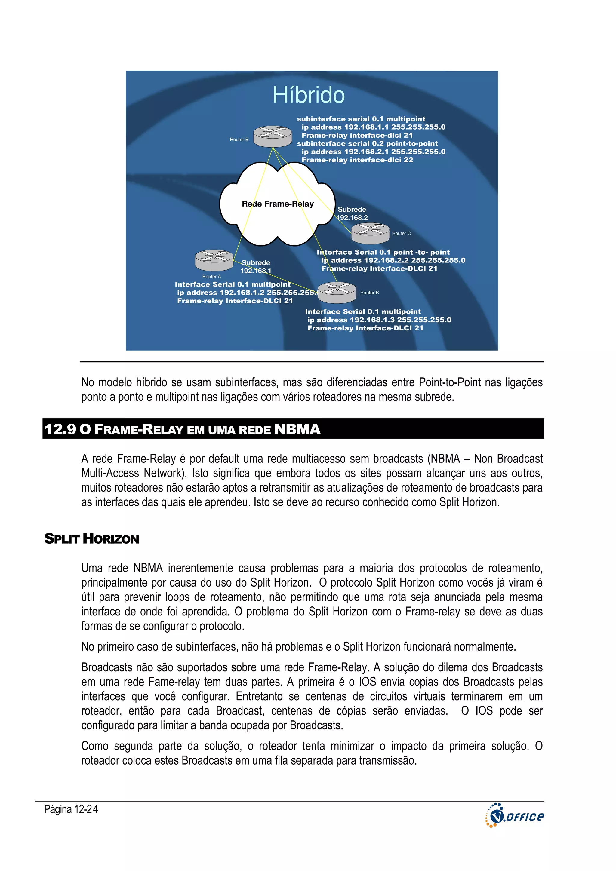 Híbrido
Router B

subinterface serial 0.1 multipoint
ip address 192.168.1.1 255.255.255.0
Frame-relay interface-dlci 21
subinterface serial 0.2 point-to-point
ip address 192.168.2.1 255.255.255.0
Frame-relay interface-dlci 22

Rede Frame-Relay

Subrede
192.168.2
Router C

Router A

Subrede
192.168.1

Interface Serial 0.1 point -to- point
ip address 192.168.2.2 255.255.255.0
Frame-relay Interface-DLCI 21

Interface Serial 0.1 multipoint
ip address 192.168.1.2 255.255.255.0
Frame-relay Interface-DLCI 21

Router B

Interface Serial 0.1 multipoint
ip address 192.168.1.3 255.255.255.0
Frame-relay Interface-DLCI 21

No modelo híbrido se usam subinterfaces, mas são diferenciadas entre Point-to-Point nas ligações
ponto a ponto e multipoint nas ligações com vários roteadores na mesma subrede.

12.9 O FRAME-RELAY EM UMA REDE NBMA
A rede Frame-Relay é por default uma rede multiacesso sem broadcasts (NBMA – Non Broadcast
Multi-Access Network). Isto significa que embora todos os sites possam alcançar uns aos outros,
muitos roteadores não estarão aptos a retransmitir as atualizações de roteamento de broadcasts para
as interfaces das quais ele aprendeu. Isto se deve ao recurso conhecido como Split Horizon.

SPLIT HORIZON
Uma rede NBMA inerentemente causa problemas para a maioria dos protocolos de roteamento,
principalmente por causa do uso do Split Horizon. O protocolo Split Horizon como vocês já viram é
útil para prevenir loops de roteamento, não permitindo que uma rota seja anunciada pela mesma
interface de onde foi aprendida. O problema do Split Horizon com o Frame-relay se deve as duas
formas de se configurar o protocolo.
No primeiro caso de subinterfaces, não há problemas e o Split Horizon funcionará normalmente.
Broadcasts não são suportados sobre uma rede Frame-Relay. A solução do dilema dos Broadcasts
em uma rede Fame-relay tem duas partes. A primeira é o IOS envia copias dos Broadcasts pelas
interfaces que você configurar. Entretanto se centenas de circuitos virtuais terminarem em um
roteador, então para cada Broadcast, centenas de cópias serão enviadas. O IOS pode ser
configurado para limitar a banda ocupada por Broadcasts.
Como segunda parte da solução, o roteador tenta minimizar o impacto da primeira solução. O
roteador coloca estes Broadcasts em uma fila separada para transmissão.

Página 12-24

 