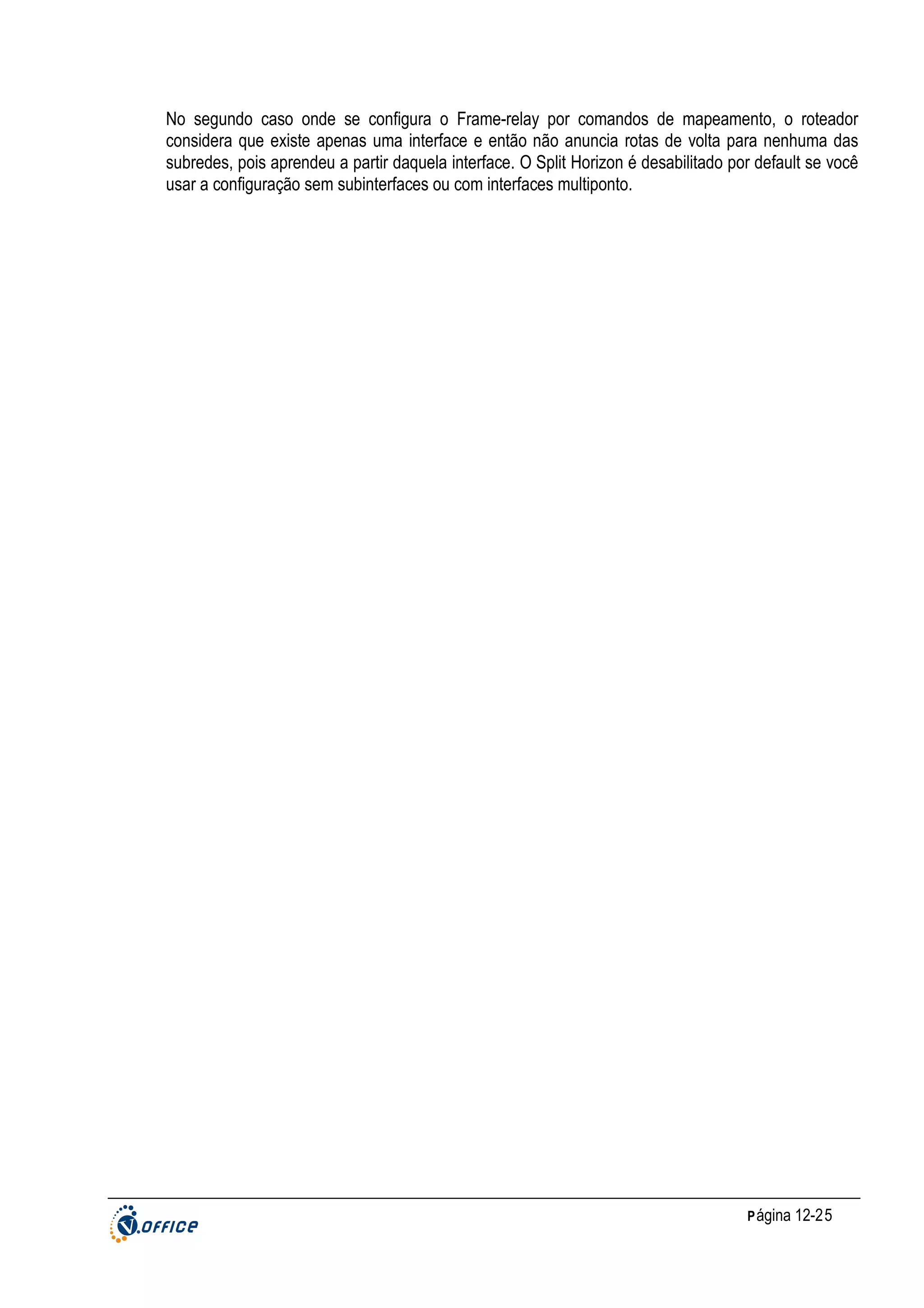 No segundo caso onde se configura o Frame-relay por comandos de mapeamento, o roteador
considera que existe apenas uma interface e então não anuncia rotas de volta para nenhuma das
subredes, pois aprendeu a partir daquela interface. O Split Horizon é desabilitado por default se você
usar a configuração sem subinterfaces ou com interfaces multiponto.

P ágina 12-25

 
