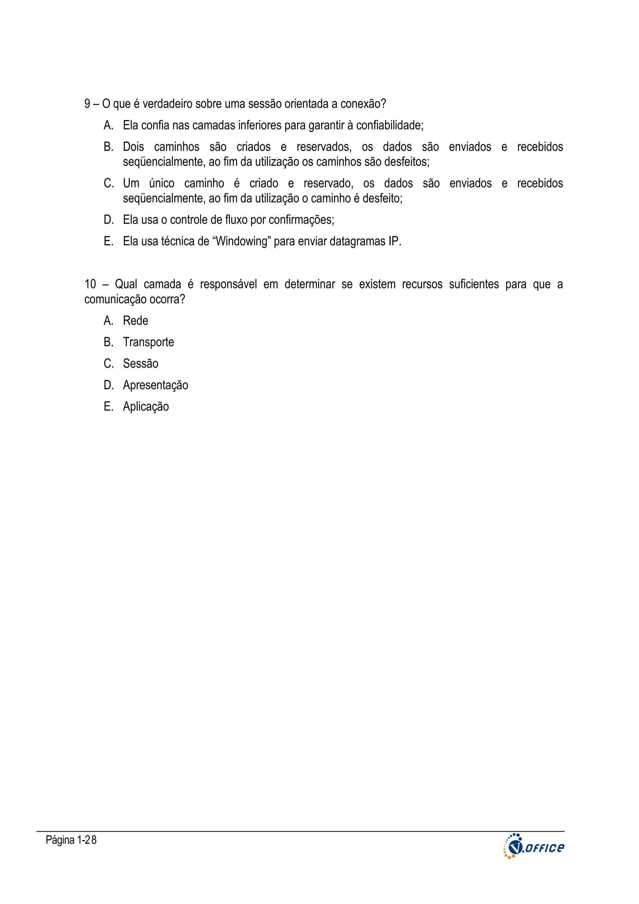 9 – O que é verdadeiro sobre uma sessão orientada a conexão?
A. Ela confia nas camadas inferiores para garantir à confiabilidade;
B. Dois caminhos são criados e reservados, os dados são enviados e recebidos
seqüencialmente, ao fim da utilização os caminhos são desfeitos;
C. Um único caminho é criado e reservado, os dados são enviados e recebidos
seqüencialmente, ao fim da utilização o caminho é desfeito;
D. Ela usa o controle de fluxo por confirmações;
E. Ela usa técnica de “Windowing” para enviar datagramas IP.
10 – Qual camada é responsável em determinar se existem recursos suficientes para que a
comunicação ocorra?
A. Rede
B. Transporte
C. Sessão
D. Apresentação
E. Aplicação

Página 1-28

 