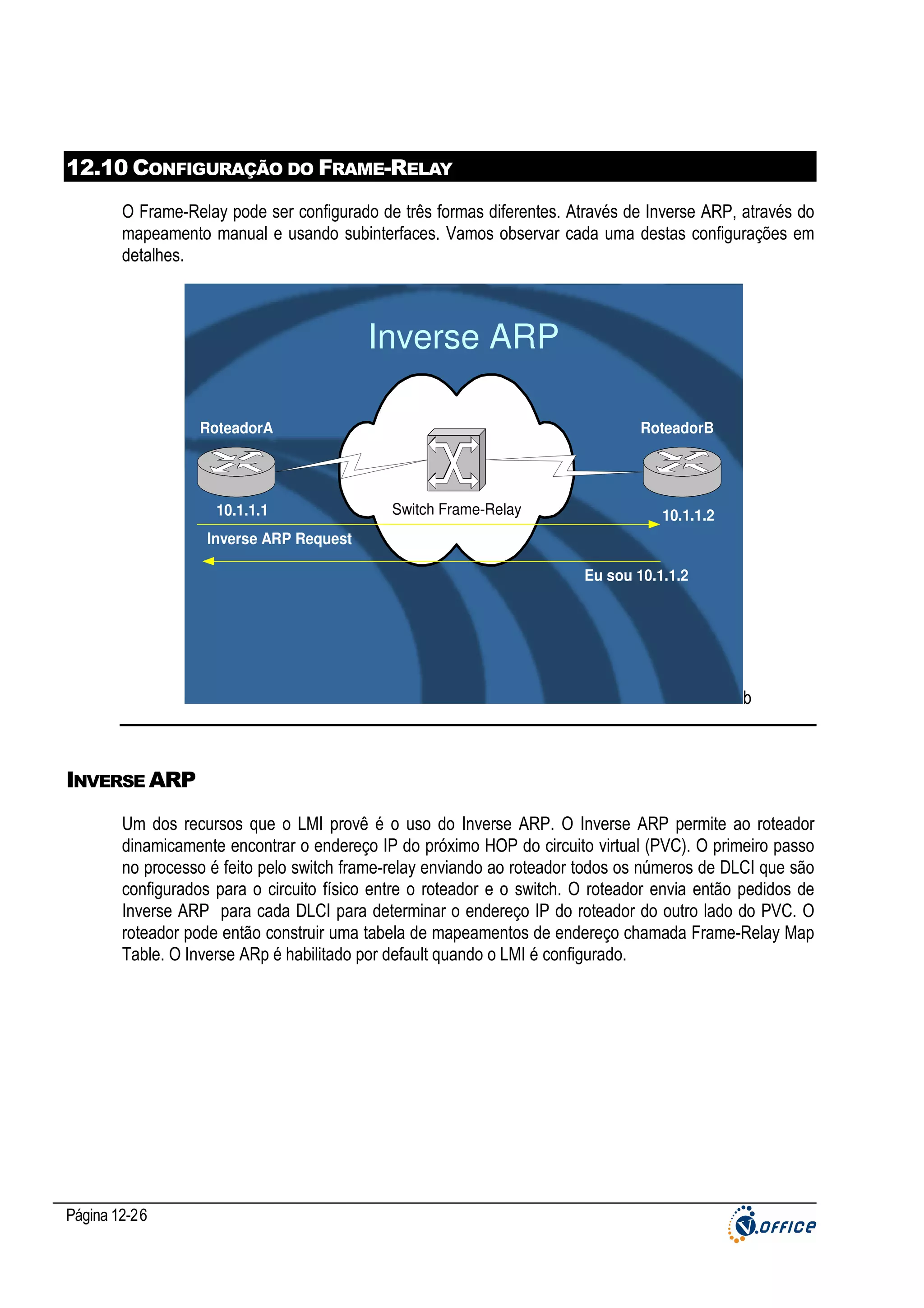 12.10 CONFIGURAÇÃO DO FRAME-RELAY
O Frame-Relay pode ser configurado de três formas diferentes. Através de Inverse ARP, através do
mapeamento manual e usando subinterfaces. Vamos observar cada uma destas configurações em
detalhes.

Inverse ARP
RoteadorA

10.1.1.1

RoteadorB

Switch Frame-Relay

10.1.1.2

Inverse ARP Request
Eu sou 10.1.1.2

b

INVERSE ARP
Um dos recursos que o LMI provê é o uso do Inverse ARP. O Inverse ARP permite ao roteador
dinamicamente encontrar o endereço IP do próximo HOP do circuito virtual (PVC). O primeiro passo
no processo é feito pelo switch frame-relay enviando ao roteador todos os números de DLCI que são
configurados para o circuito físico entre o roteador e o switch. O roteador envia então pedidos de
Inverse ARP para cada DLCI para determinar o endereço IP do roteador do outro lado do PVC. O
roteador pode então construir uma tabela de mapeamentos de endereço chamada Frame-Relay Map
Table. O Inverse ARp é habilitado por default quando o LMI é configurado.

Página 12-26

 