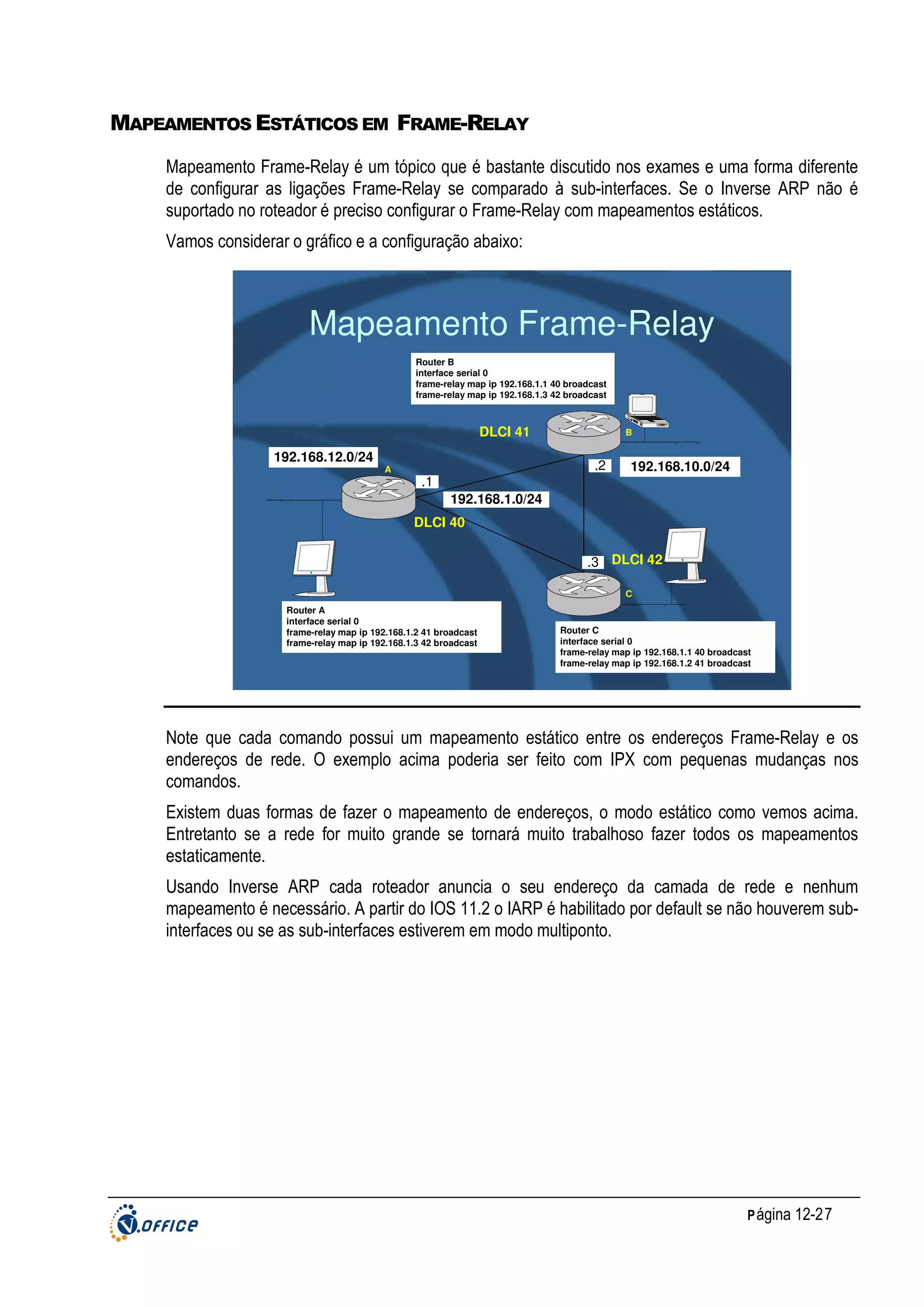 MAPEAMENTOS ESTÁTICOS EM FRAME-RELAY
Mapeamento Frame-Relay é um tópico que é bastante discutido nos exames e uma forma diferente
de configurar as ligações Frame-Relay se comparado à sub-interfaces. Se o Inverse ARP não é
suportado no roteador é preciso configurar o Frame-Relay com mapeamentos estáticos.
Vamos considerar o gráfico e a configuração abaixo:

Mapeamento Frame-Relay
Router B
interface serial 0
frame-relay map ip 192.168.1.1 40 broadcast
frame-relay map ip 192.168.1.3 42 broadcast

DLCI 41
192.168.12.0/24

A

B

.2
.1

192.168.10.0/24

192.168.1.0/24
DLCI 40
.3 DLCI 42
C
Router A
interface serial 0
frame-relay map ip 192.168.1.2 41 broadcast
frame-relay map ip 192.168.1.3 42 broadcast

Router C
interface serial 0
frame-relay map ip 192.168.1.1 40 broadcast
frame-relay map ip 192.168.1.2 41 broadcast

Note que cada comando possui um mapeamento estático entre os endereços Frame-Relay e os
endereços de rede. O exemplo acima poderia ser feito com IPX com pequenas mudanças nos
comandos.
Existem duas formas de fazer o mapeamento de endereços, o modo estático como vemos acima.
Entretanto se a rede for muito grande se tornará muito trabalhoso fazer todos os mapeamentos
estaticamente.
Usando Inverse ARP cada roteador anuncia o seu endereço da camada de rede e nenhum
mapeamento é necessário. A partir do IOS 11.2 o IARP é habilitado por default se não houverem subinterfaces ou se as sub-interfaces estiverem em modo multiponto.

P ágina 12-27

 