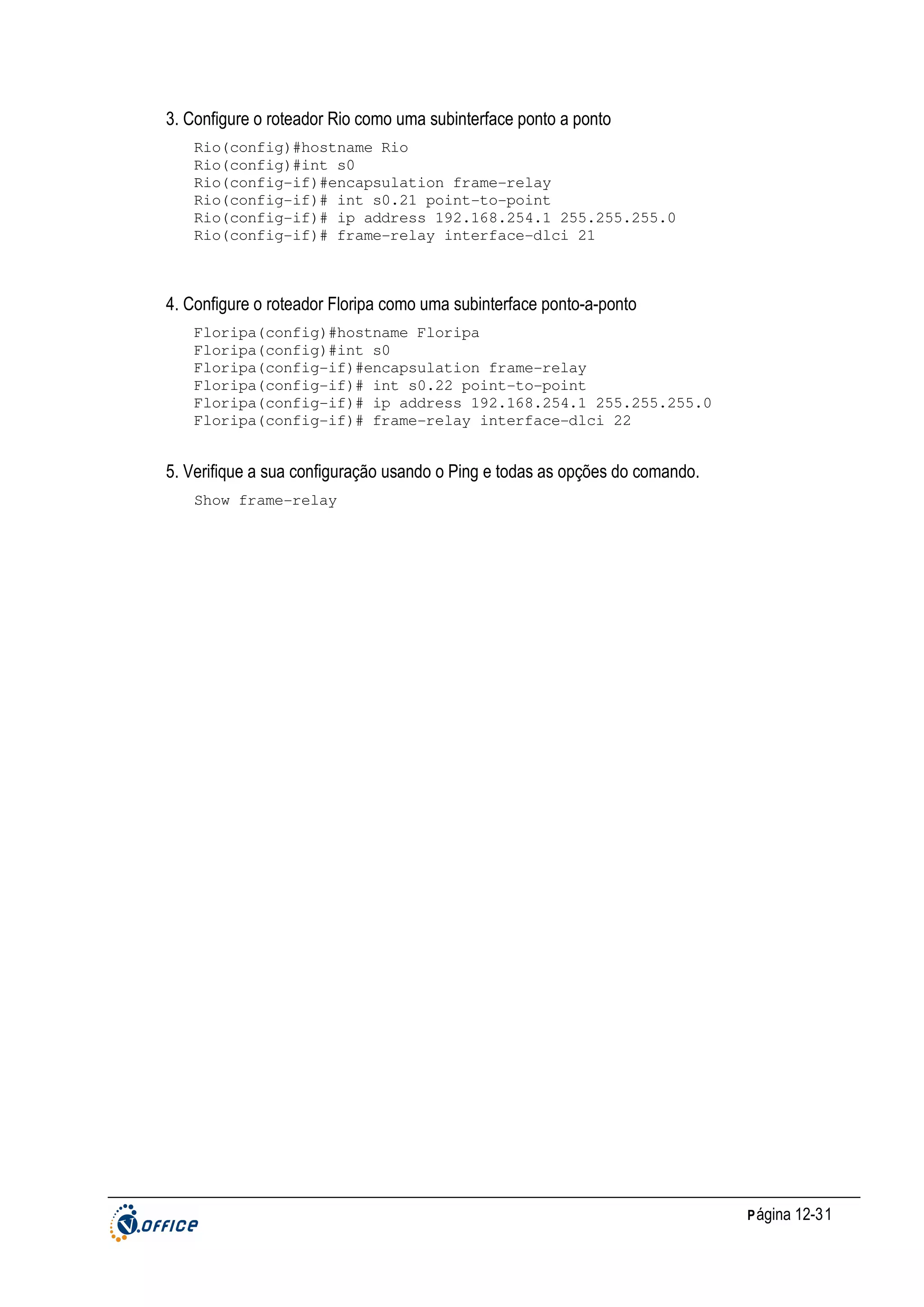 3. Configure o roteador Rio como uma subinterface ponto a ponto
Rio(config)#hostname Rio
Rio(config)#int s0
Rio(config-if)#encapsulation frame-relay
Rio(config-if)# int s0.21 point-to-point
Rio(config-if)# ip address 192.168.254.1 255.255.255.0
Rio(config-if)# frame-relay interface-dlci 21

4. Configure o roteador Floripa como uma subinterface ponto-a-ponto
Floripa(config)#hostname Floripa
Floripa(config)#int s0
Floripa(config-if)#encapsulation frame-relay
Floripa(config-if)# int s0.22 point-to-point
Floripa(config-if)# ip address 192.168.254.1 255.255.255.0
Floripa(config-if)# frame-relay interface-dlci 22

5. Verifique a sua configuração usando o Ping e todas as opções do comando.
Show frame-relay

P ágina 12-31

 
