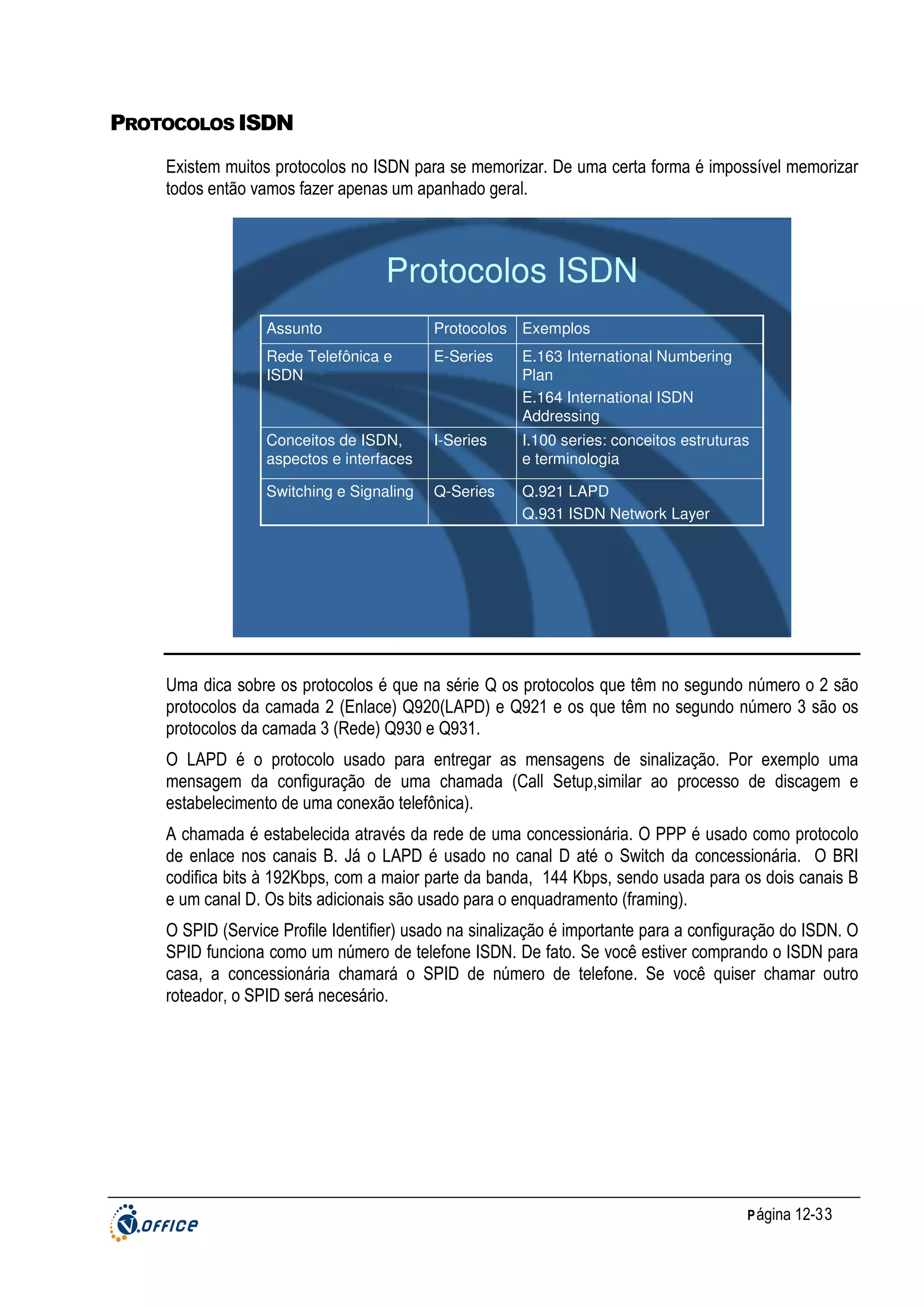 PROTOCOLOS ISDN
Existem muitos protocolos no ISDN para se memorizar. De uma certa forma é impossível memorizar
todos então vamos fazer apenas um apanhado geral.

Protocolos ISDN
Assunto

Protocolos Exemplos

Rede Telefônica e
ISDN

E-Series

E.163 International Numbering
Plan
E.164 International ISDN
Addressing

Conceitos de ISDN,
aspectos e interfaces

I-Series

I.100 series: conceitos estruturas
e terminologia

Switching e Signaling

Q-Series

Q.921 LAPD
Q.931 ISDN Network Layer

Uma dica sobre os protocolos é que na série Q os protocolos que têm no segundo número o 2 são
protocolos da camada 2 (Enlace) Q920(LAPD) e Q921 e os que têm no segundo número 3 são os
protocolos da camada 3 (Rede) Q930 e Q931.
O LAPD é o protocolo usado para entregar as mensagens de sinalização. Por exemplo uma
mensagem da configuração de uma chamada (Call Setup,similar ao processo de discagem e
estabelecimento de uma conexão telefônica).
A chamada é estabelecida através da rede de uma concessionária. O PPP é usado como protocolo
de enlace nos canais B. Já o LAPD é usado no canal D até o Switch da concessionária. O BRI
codifica bits à 192Kbps, com a maior parte da banda, 144 Kbps, sendo usada para os dois canais B
e um canal D. Os bits adicionais são usado para o enquadramento (framing).
O SPID (Service Profile Identifier) usado na sinalização é importante para a configuração do ISDN. O
SPID funciona como um número de telefone ISDN. De fato. Se você estiver comprando o ISDN para
casa, a concessionária chamará o SPID de número de telefone. Se você quiser chamar outro
roteador, o SPID será necesário.

P ágina 12-33

 