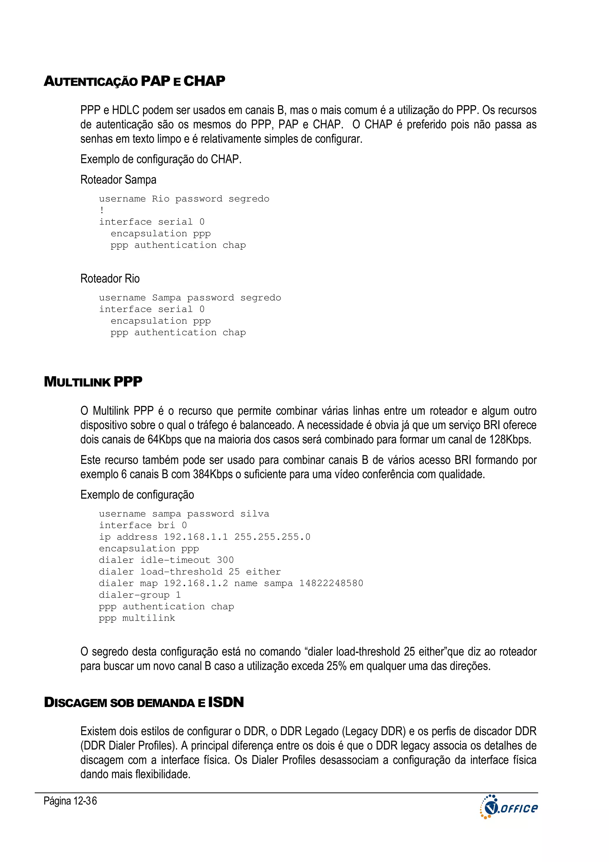 AUTENTICAÇÃO PAP E CHAP
PPP e HDLC podem ser usados em canais B, mas o mais comum é a utilização do PPP. Os recursos
de autenticação são os mesmos do PPP, PAP e CHAP. O CHAP é preferido pois não passa as
senhas em texto limpo e é relativamente simples de configurar.
Exemplo de configuração do CHAP.
Roteador Sampa
username Rio password segredo
!
interface serial 0
encapsulation ppp
ppp authentication chap

Roteador Rio
username Sampa password segredo
interface serial 0
encapsulation ppp
ppp authentication chap

MULTILINK PPP
O Multilink PPP é o recurso que permite combinar várias linhas entre um roteador e algum outro
dispositivo sobre o qual o tráfego é balanceado. A necessidade é obvia já que um serviço BRI oferece
dois canais de 64Kbps que na maioria dos casos será combinado para formar um canal de 128Kbps.
Este recurso também pode ser usado para combinar canais B de vários acesso BRI formando por
exemplo 6 canais B com 384Kbps o suficiente para uma vídeo conferência com qualidade.
Exemplo de configuração
username sampa password silva
interface bri 0
ip address 192.168.1.1 255.255.255.0
encapsulation ppp
dialer idle-timeout 300
dialer load-threshold 25 either
dialer map 192.168.1.2 name sampa 14822248580
dialer-group 1
ppp authentication chap
ppp multilink

O segredo desta configuração está no comando “dialer load-threshold 25 either”que diz ao roteador
para buscar um novo canal B caso a utilização exceda 25% em qualquer uma das direções.

DISCAGEM SOB DEMANDA E ISDN
Existem dois estilos de configurar o DDR, o DDR Legado (Legacy DDR) e os perfis de discador DDR
(DDR Dialer Profiles). A principal diferença entre os dois é que o DDR legacy associa os detalhes de
discagem com a interface física. Os Dialer Profiles desassociam a configuração da interface física
dando mais flexibilidade.
Página 12-36

 