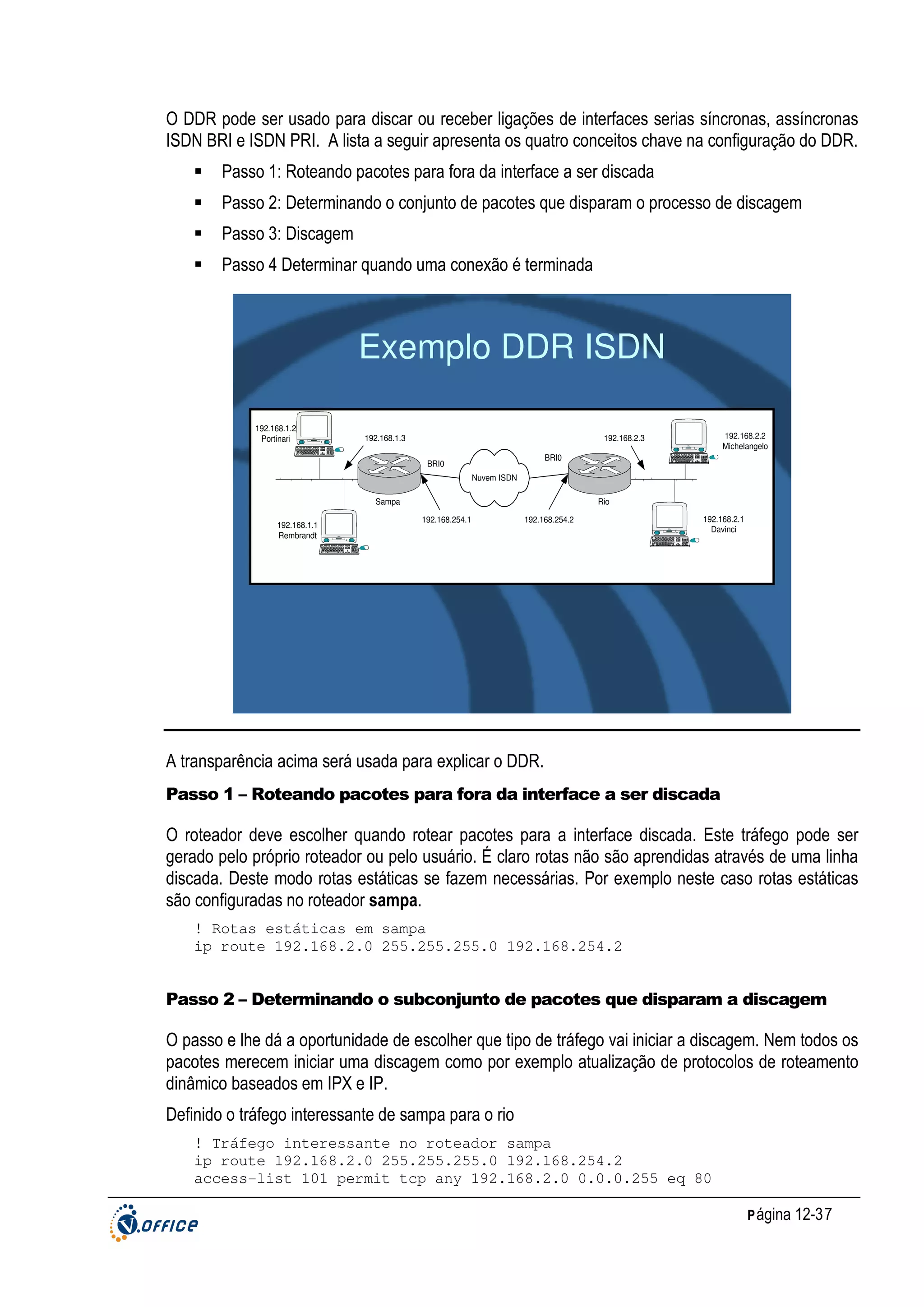 O DDR pode ser usado para discar ou receber ligações de interfaces serias síncronas, assíncronas
ISDN BRI e ISDN PRI. A lista a seguir apresenta os quatro conceitos chave na configuração do DDR.
Passo 1: Roteando pacotes para fora da interface a ser discada
Passo 2: Determinando o conjunto de pacotes que disparam o processo de discagem
Passo 3: Discagem
Passo 4 Determinar quando uma conexão é terminada

Exemplo DDR ISDN
192.168.1.2
Portinari

192.168.1.3

iMac

192.168.2.2
Michelangelo

192.168.2.3
iMac

BRI0

BRI0
Nuvem ISDN
Sampa
192.168.1.1
Rembrandt

Rio
192.168.254.1

192.168.254.2
iMac

192.168.2.1
Davinci

iMac

A transparência acima será usada para explicar o DDR.
Passo 1 – Roteando pacotes para fora da interface a ser discada

O roteador deve escolher quando rotear pacotes para a interface discada. Este tráfego pode ser
gerado pelo próprio roteador ou pelo usuário. É claro rotas não são aprendidas através de uma linha
discada. Deste modo rotas estáticas se fazem necessárias. Por exemplo neste caso rotas estáticas
são configuradas no roteador sampa.
! Rotas estáticas em sampa
ip route 192.168.2.0 255.255.255.0 192.168.254.2

Passo 2 – Determinando o subconjunto de pacotes que disparam a discagem

O passo e lhe dá a oportunidade de escolher que tipo de tráfego vai iniciar a discagem. Nem todos os
pacotes merecem iniciar uma discagem como por exemplo atualização de protocolos de roteamento
dinâmico baseados em IPX e IP.
Definido o tráfego interessante de sampa para o rio
! Tráfego interessante no roteador sampa
ip route 192.168.2.0 255.255.255.0 192.168.254.2
access-list 101 permit tcp any 192.168.2.0 0.0.0.255 eq 80
P ágina 12-37

 