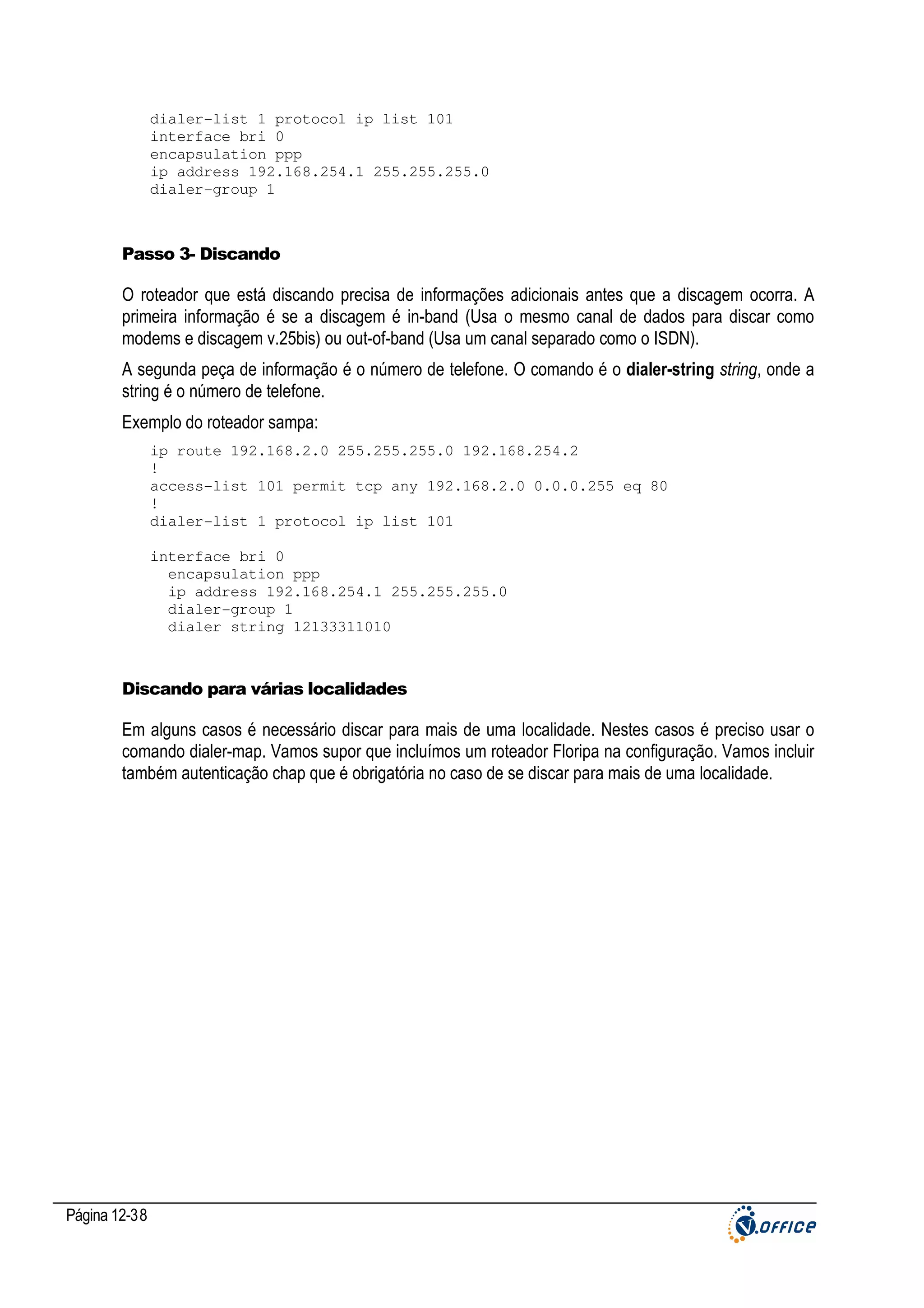 dialer-list 1 protocol ip list 101
interface bri 0
encapsulation ppp
ip address 192.168.254.1 255.255.255.0
dialer-group 1

Passo 3- Discando

O roteador que está discando precisa de informações adicionais antes que a discagem ocorra. A
primeira informação é se a discagem é in-band (Usa o mesmo canal de dados para discar como
modems e discagem v.25bis) ou out-of-band (Usa um canal separado como o ISDN).
A segunda peça de informação é o número de telefone. O comando é o dialer-string string, onde a
string é o número de telefone.
Exemplo do roteador sampa:
ip route 192.168.2.0 255.255.255.0 192.168.254.2
!
access-list 101 permit tcp any 192.168.2.0 0.0.0.255 eq 80
!
dialer-list 1 protocol ip list 101
interface bri 0
encapsulation ppp
ip address 192.168.254.1 255.255.255.0
dialer-group 1
dialer string 12133311010

Discando para várias localidades

Em alguns casos é necessário discar para mais de uma localidade. Nestes casos é preciso usar o
comando dialer-map. Vamos supor que incluímos um roteador Floripa na configuração. Vamos incluir
também autenticação chap que é obrigatória no caso de se discar para mais de uma localidade.

Página 12-38

 