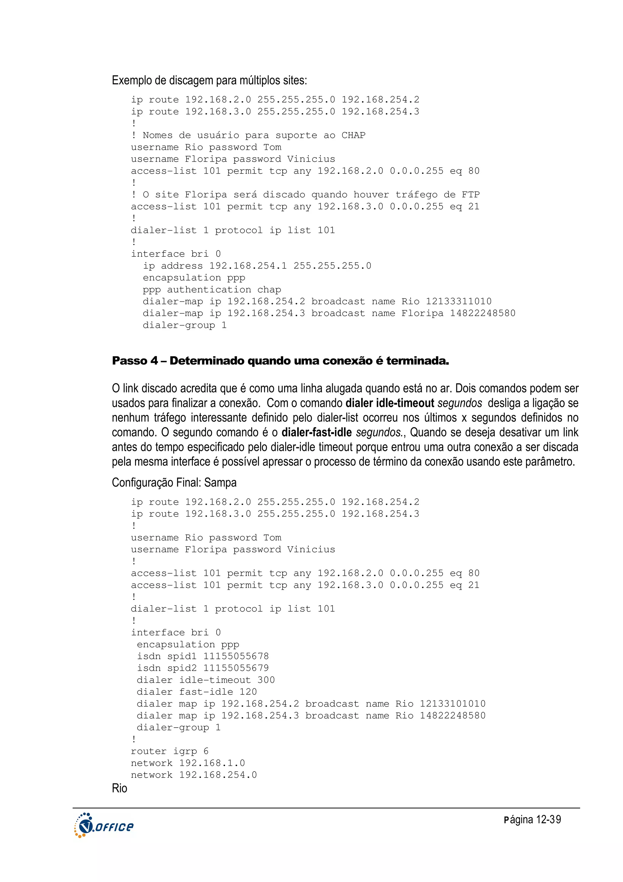Exemplo de discagem para múltiplos sites:
ip route 192.168.2.0 255.255.255.0 192.168.254.2
ip route 192.168.3.0 255.255.255.0 192.168.254.3
!
! Nomes de usuário para suporte ao CHAP
username Rio password Tom
username Floripa password Vinicius
access-list 101 permit tcp any 192.168.2.0 0.0.0.255 eq 80
!
! O site Floripa será discado quando houver tráfego de FTP
access-list 101 permit tcp any 192.168.3.0 0.0.0.255 eq 21
!
dialer-list 1 protocol ip list 101
!
interface bri 0
ip address 192.168.254.1 255.255.255.0
encapsulation ppp
ppp authentication chap
dialer-map ip 192.168.254.2 broadcast name Rio 12133311010
dialer-map ip 192.168.254.3 broadcast name Floripa 14822248580
dialer-group 1

Passo 4 – Determinado quando uma conexão é terminada.

O link discado acredita que é como uma linha alugada quando está no ar. Dois comandos podem ser
usados para finalizar a conexão. Com o comando dialer idle-timeout segundos desliga a ligação se
nenhum tráfego interessante definido pelo dialer-list ocorreu nos últimos x segundos definidos no
comando. O segundo comando é o dialer-fast-idle segundos., Quando se deseja desativar um link
antes do tempo especificado pelo dialer-idle timeout porque entrou uma outra conexão a ser discada
pela mesma interface é possível apressar o processo de término da conexão usando este parâmetro.
Configuração Final: Sampa
ip route 192.168.2.0 255.255.255.0 192.168.254.2
ip route 192.168.3.0 255.255.255.0 192.168.254.3
!
username Rio password Tom
username Floripa password Vinicius
!
access-list 101 permit tcp any 192.168.2.0 0.0.0.255 eq 80
access-list 101 permit tcp any 192.168.3.0 0.0.0.255 eq 21
!
dialer-list 1 protocol ip list 101
!
interface bri 0
encapsulation ppp
isdn spid1 11155055678
isdn spid2 11155055679
dialer idle-timeout 300
dialer fast-idle 120
dialer map ip 192.168.254.2 broadcast name Rio 12133101010
dialer map ip 192.168.254.3 broadcast name Rio 14822248580
dialer-group 1
!
router igrp 6
network 192.168.1.0
network 192.168.254.0

Rio
P ágina 12-39

 