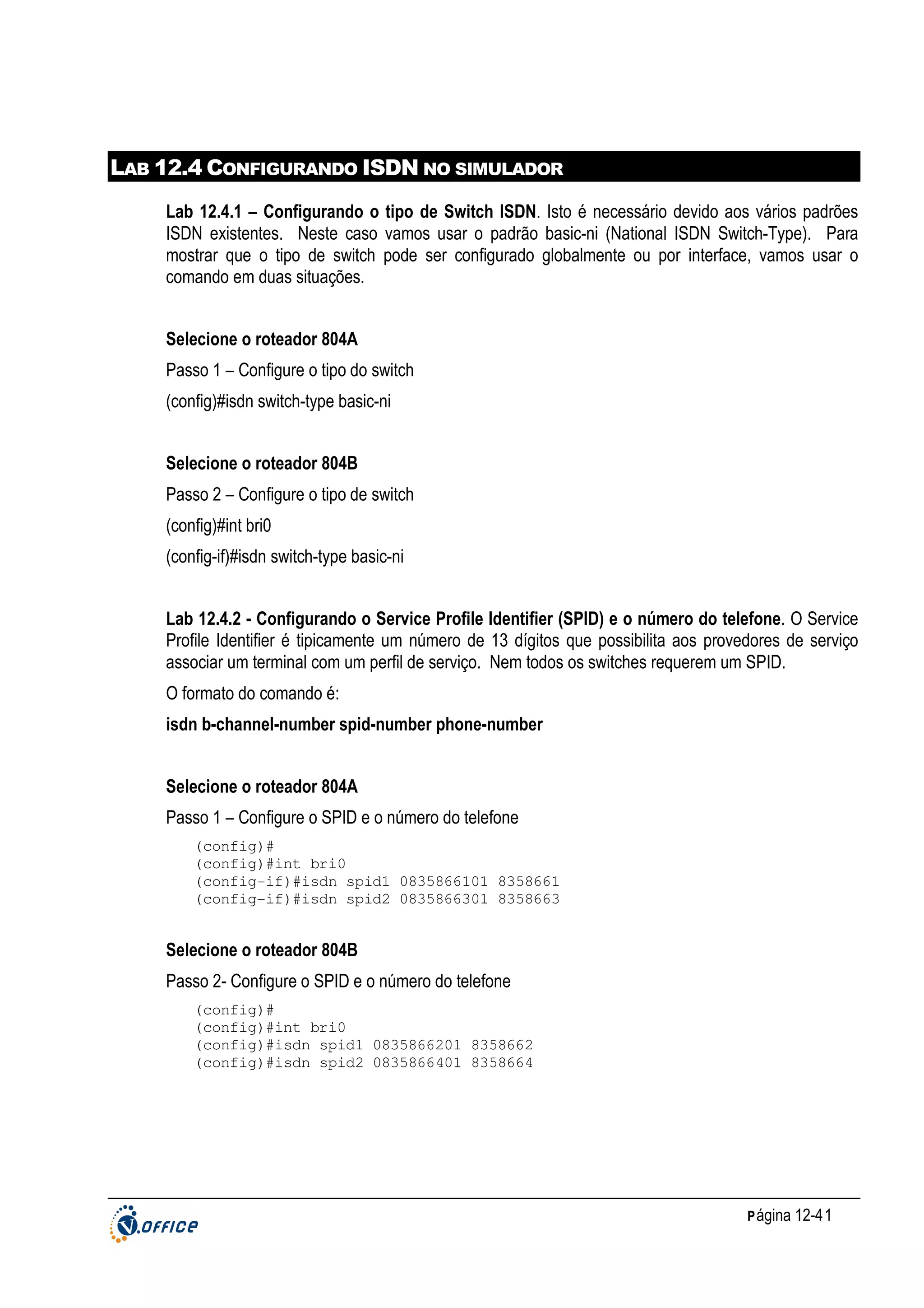 LAB 12.4 CONFIGURANDO ISDN NO SIMULADOR
Lab 12.4.1 – Configurando o tipo de Switch ISDN. Isto é necessário devido aos vários padrões
ISDN existentes. Neste caso vamos usar o padrão basic-ni (National ISDN Switch-Type). Para
mostrar que o tipo de switch pode ser configurado globalmente ou por interface, vamos usar o
comando em duas situações.
Selecione o roteador 804A
Passo 1 – Configure o tipo do switch
(config)#isdn switch-type basic-ni
Selecione o roteador 804B
Passo 2 – Configure o tipo de switch
(config)#int bri0
(config-if)#isdn switch-type basic-ni
Lab 12.4.2 - Configurando o Service Profile Identifier (SPID) e o número do telefone. O Service
Profile Identifier é tipicamente um número de 13 dígitos que possibilita aos provedores de serviço
associar um terminal com um perfil de serviço. Nem todos os switches requerem um SPID.
O formato do comando é:
isdn b-channel-number spid-number phone-number
Selecione o roteador 804A
Passo 1 – Configure o SPID e o número do telefone
(config)#
(config)#int bri0
(config-if)#isdn spid1 0835866101 8358661
(config-if)#isdn spid2 0835866301 8358663

Selecione o roteador 804B
Passo 2- Configure o SPID e o número do telefone
(config)#
(config)#int bri0
(config)#isdn spid1 0835866201 8358662
(config)#isdn spid2 0835866401 8358664

P ágina 12-41

 