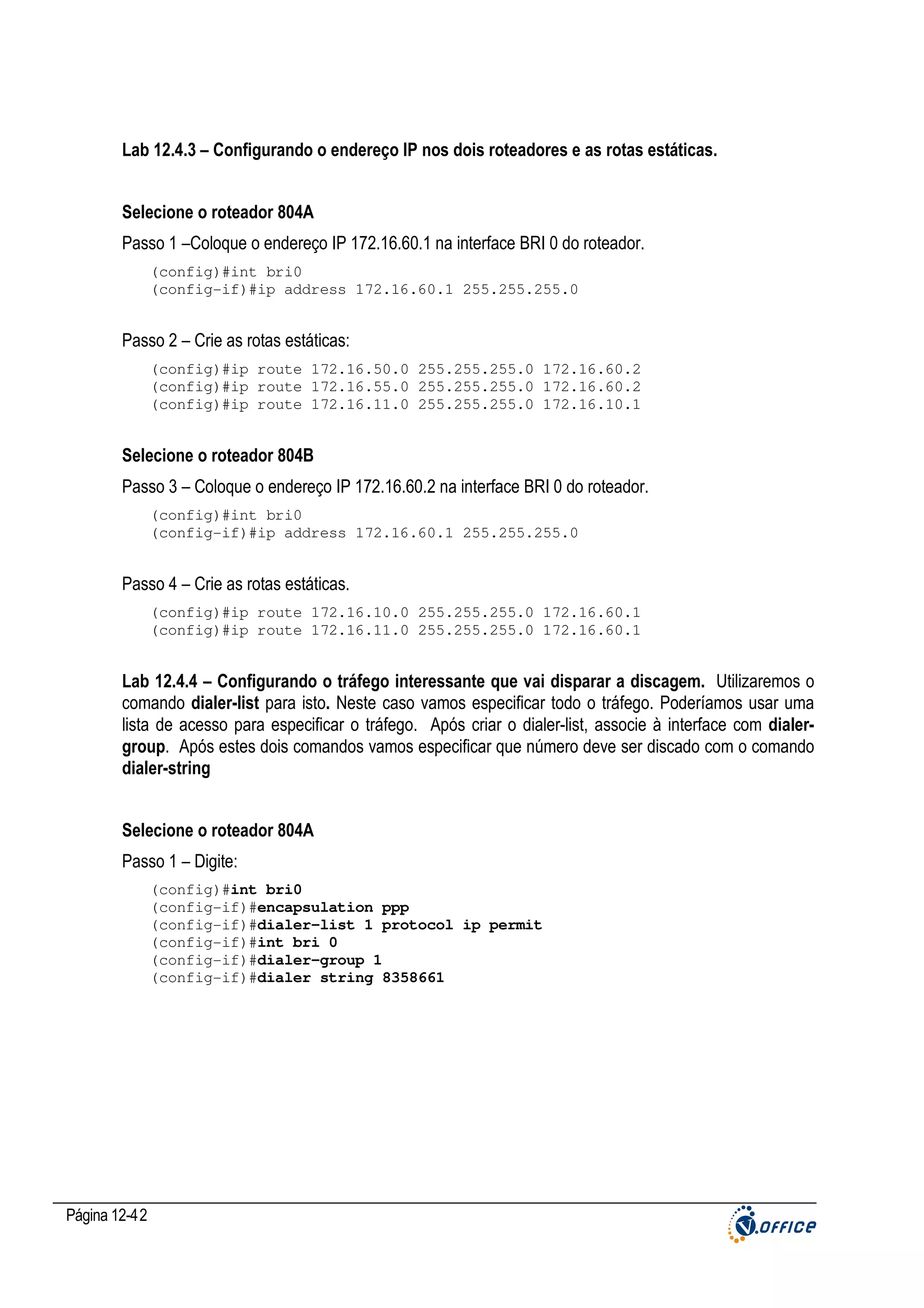 Lab 12.4.3 – Configurando o endereço IP nos dois roteadores e as rotas estáticas.
Selecione o roteador 804A
Passo 1 –Coloque o endereço IP 172.16.60.1 na interface BRI 0 do roteador.
(config)#int bri0
(config-if)#ip address 172.16.60.1 255.255.255.0

Passo 2 – Crie as rotas estáticas:
(config)#ip route 172.16.50.0 255.255.255.0 172.16.60.2
(config)#ip route 172.16.55.0 255.255.255.0 172.16.60.2
(config)#ip route 172.16.11.0 255.255.255.0 172.16.10.1

Selecione o roteador 804B
Passo 3 – Coloque o endereço IP 172.16.60.2 na interface BRI 0 do roteador.
(config)#int bri0
(config-if)#ip address 172.16.60.1 255.255.255.0

Passo 4 – Crie as rotas estáticas.
(config)#ip route 172.16.10.0 255.255.255.0 172.16.60.1
(config)#ip route 172.16.11.0 255.255.255.0 172.16.60.1

Lab 12.4.4 – Configurando o tráfego interessante que vai disparar a discagem. Utilizaremos o
comando dialer-list para isto. Neste caso vamos especificar todo o tráfego. Poderíamos usar uma
lista de acesso para especificar o tráfego. Após criar o dialer-list, associe à interface com dialergroup. Após estes dois comandos vamos especificar que número deve ser discado com o comando
dialer-string
Selecione o roteador 804A
Passo 1 – Digite:
(config)#int bri0
(config-if)#encapsulation ppp
(config-if)#dialer-list 1 protocol ip permit
(config-if)#int bri 0
(config-if)#dialer-group 1
(config-if)#dialer string 8358661

Página 12-42

 