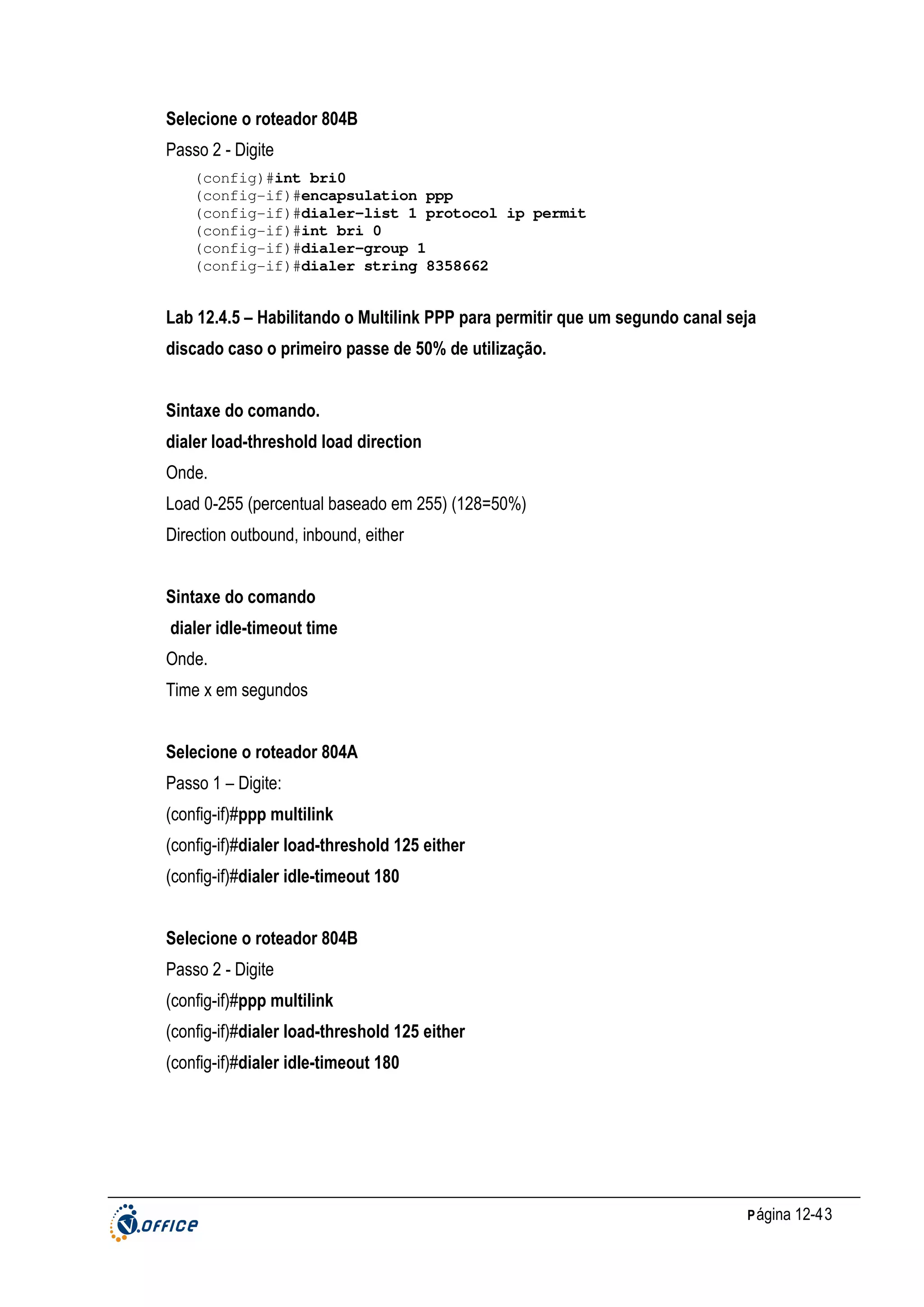 Selecione o roteador 804B
Passo 2 - Digite
(config)#int bri0
(config-if)#encapsulation ppp
(config-if)#dialer-list 1 protocol ip permit
(config-if)#int bri 0
(config-if)#dialer-group 1
(config-if)#dialer string 8358662

Lab 12.4.5 – Habilitando o Multilink PPP para permitir que um segundo canal seja
discado caso o primeiro passe de 50% de utilização.
Sintaxe do comando.
dialer load-threshold load direction
Onde.
Load 0-255 (percentual baseado em 255) (128=50%)
Direction outbound, inbound, either
Sintaxe do comando
dialer idle-timeout time
Onde.
Time x em segundos
Selecione o roteador 804A
Passo 1 – Digite:
(config-if)#ppp multilink
(config-if)#dialer load-threshold 125 either
(config-if)#dialer idle-timeout 180
Selecione o roteador 804B
Passo 2 - Digite
(config-if)#ppp multilink
(config-if)#dialer load-threshold 125 either
(config-if)#dialer idle-timeout 180

P ágina 12-43

 
