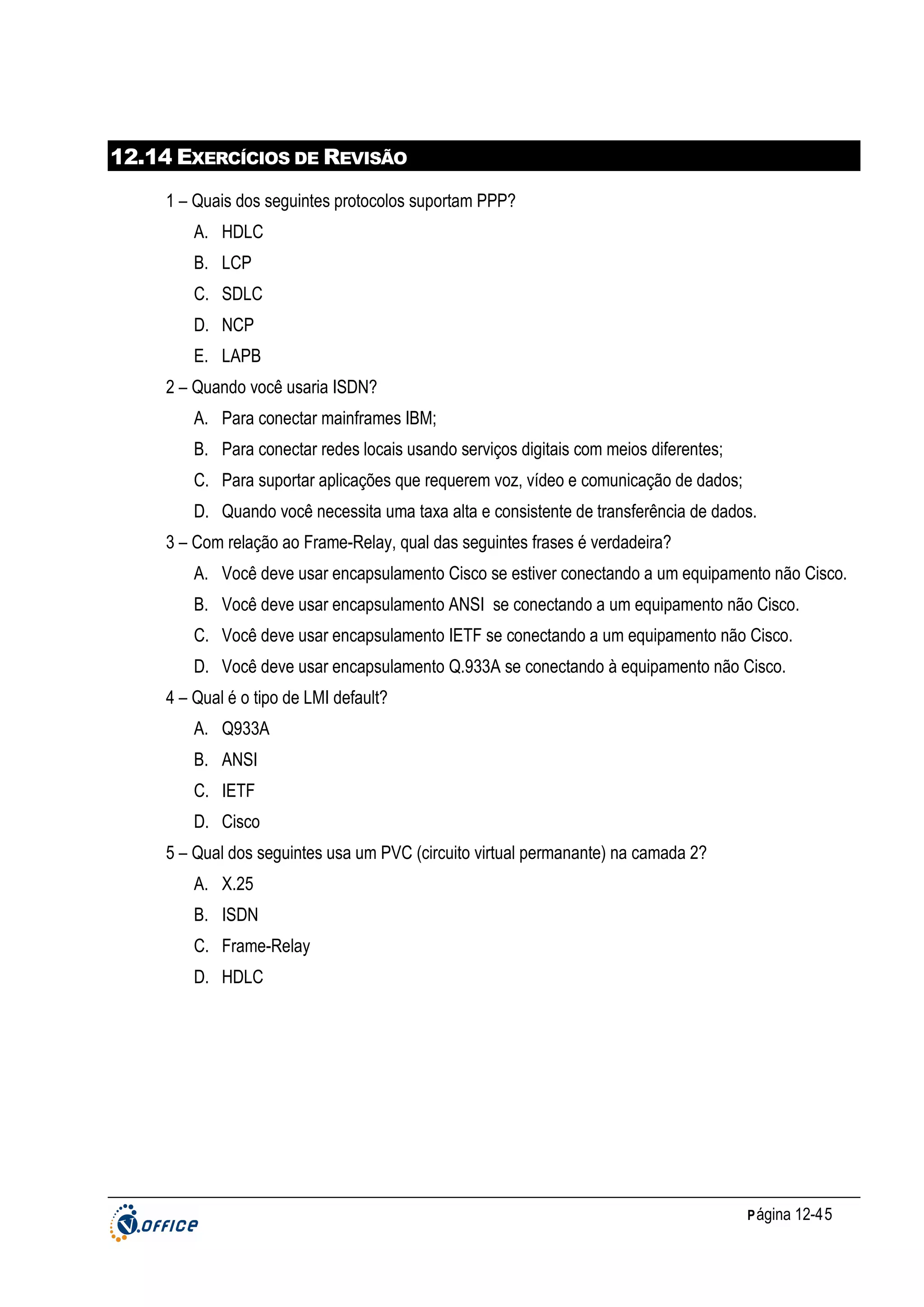 12.14 EXERCÍCIOS DE REVISÃO
1 – Quais dos seguintes protocolos suportam PPP?
A. HDLC
B. LCP
C. SDLC
D. NCP
E. LAPB
2 – Quando você usaria ISDN?
A. Para conectar mainframes IBM;
B. Para conectar redes locais usando serviços digitais com meios diferentes;
C. Para suportar aplicações que requerem voz, vídeo e comunicação de dados;
D. Quando você necessita uma taxa alta e consistente de transferência de dados.
3 – Com relação ao Frame-Relay, qual das seguintes frases é verdadeira?
A. Você deve usar encapsulamento Cisco se estiver conectando a um equipamento não Cisco.
B. Você deve usar encapsulamento ANSI se conectando a um equipamento não Cisco.
C. Você deve usar encapsulamento IETF se conectando a um equipamento não Cisco.
D. Você deve usar encapsulamento Q.933A se conectando à equipamento não Cisco.
4 – Qual é o tipo de LMI default?
A. Q933A
B. ANSI
C. IETF
D. Cisco
5 – Qual dos seguintes usa um PVC (circuito virtual permanante) na camada 2?
A. X.25
B. ISDN
C. Frame-Relay
D. HDLC

P ágina 12-45

 