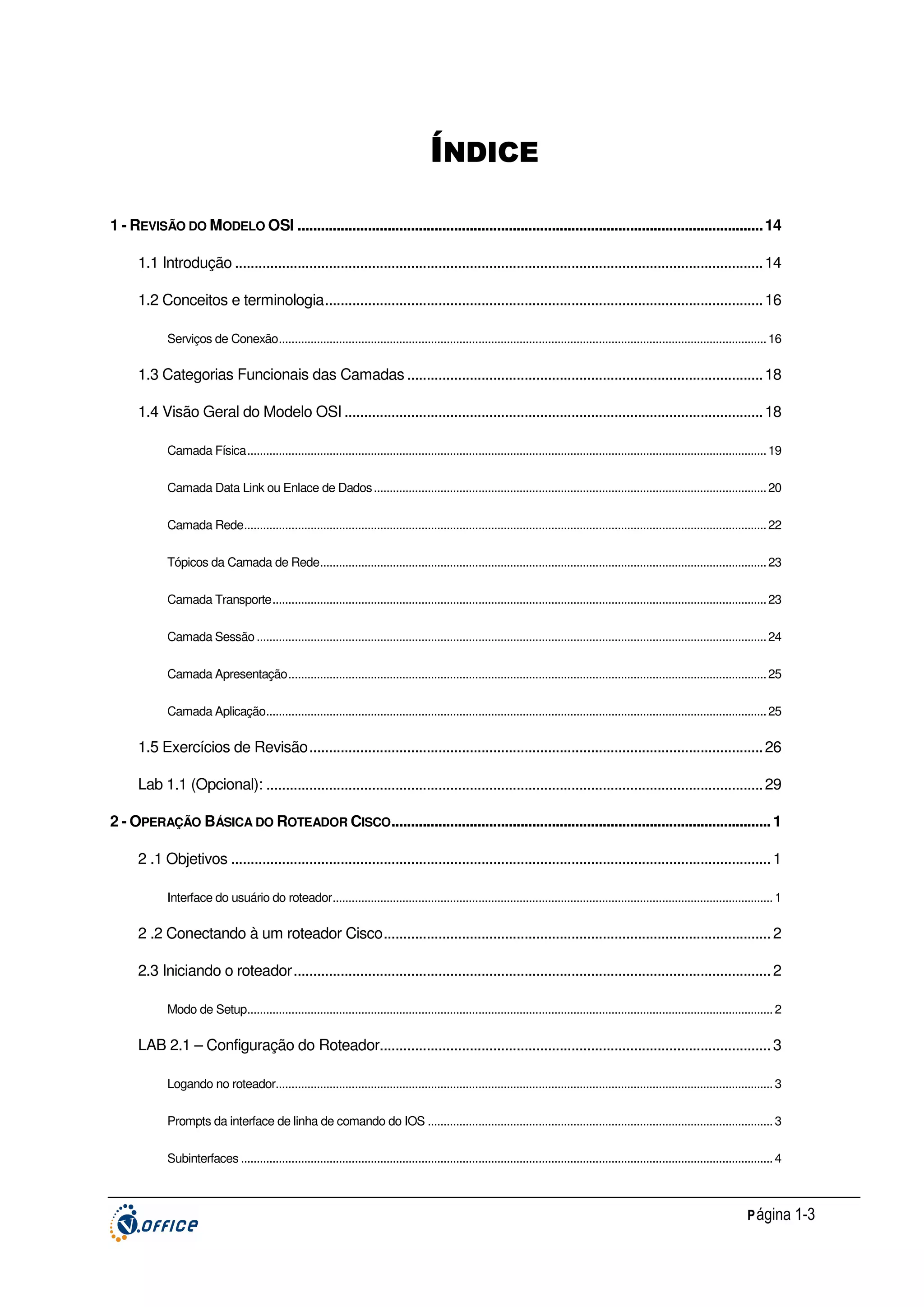 ÍNDICE
1 - REVISÃO DO MODELO OSI ....................................................................................................................... 14
1.1 Introdução ....................................................................................................................................... 14
1.2 Conceitos e terminologia................................................................................................................ 16
Serviços de Conexão.......................................................................................................................................................... 16

1.3 Categorias Funcionais das Camadas ........................................................................................... 18
1.4 Visão Geral do Modelo OSI ........................................................................................................... 18
Camada Física.................................................................................................................................................................... 19
Camada Data Link ou Enlace de Dados ............................................................................................................................ 20
Camada Rede..................................................................................................................................................................... 22
Tópicos da Camada de Rede............................................................................................................................................. 23
Camada Transporte............................................................................................................................................................ 23
Camada Sessão ................................................................................................................................................................. 24
Camada Apresentação....................................................................................................................................................... 25
Camada Aplicação.............................................................................................................................................................. 25

1.5 Exercícios de Revisão.................................................................................................................... 26
Lab 1.1 (Opcional): ............................................................................................................................... 29
2 - OPERAÇÃO BÁSICA DO ROTEADOR CISCO................................................................................................. 1
2 .1 Objetivos .......................................................................................................................................... 1
Interface do usuário do roteador........................................................................................................................................... 1

2 .2 Conectando à um roteador Cisco................................................................................................... 2
2.3 Iniciando o roteador.......................................................................................................................... 2
Modo de Setup...................................................................................................................................................................... 2

LAB 2.1 – Configuração do Roteador.................................................................................................... 3
Logando no roteador............................................................................................................................................................. 3
Prompts da interface de linha de comando do IOS ............................................................................................................. 3
Subinterfaces ........................................................................................................................................................................ 4

P ágina 1-3

 