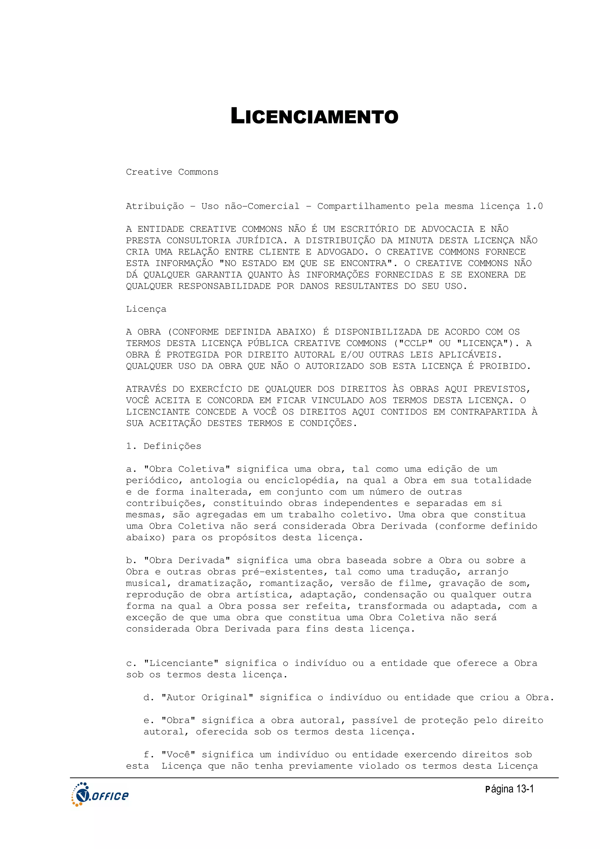 LICENCIAMENTO
Creative Commons
Atribuição - Uso não-Comercial - Compartilhamento pela mesma licença 1.0
A ENTIDADE CREATIVE COMMONS NÃO É UM ESCRITÓRIO DE ADVOCACIA E NÃO
PRESTA CONSULTORIA JURÍDICA. A DISTRIBUIÇÃO DA MINUTA DESTA LICENÇA NÃO
CRIA UMA RELAÇÃO ENTRE CLIENTE E ADVOGADO. O CREATIVE COMMONS FORNECE
ESTA INFORMAÇÃO "NO ESTADO EM QUE SE ENCONTRA". O CREATIVE COMMONS NÃO
DÁ QUALQUER GARANTIA QUANTO ÀS INFORMAÇÕES FORNECIDAS E SE EXONERA DE
QUALQUER RESPONSABILIDADE POR DANOS RESULTANTES DO SEU USO.
Licença
A OBRA (CONFORME DEFINIDA ABAIXO) É DISPONIBILIZADA DE ACORDO COM OS
TERMOS DESTA LICENÇA PÚBLICA CREATIVE COMMONS ("CCLP" OU "LICENÇA"). A
OBRA É PROTEGIDA POR DIREITO AUTORAL E/OU OUTRAS LEIS APLICÁVEIS.
QUALQUER USO DA OBRA QUE NÃO O AUTORIZADO SOB ESTA LICENÇA É PROIBIDO.
ATRAVÉS DO EXERCÍCIO DE QUALQUER DOS DIREITOS ÀS OBRAS AQUI PREVISTOS,
VOCÊ ACEITA E CONCORDA EM FICAR VINCULADO AOS TERMOS DESTA LICENÇA. O
LICENCIANTE CONCEDE A VOCÊ OS DIREITOS AQUI CONTIDOS EM CONTRAPARTIDA À
SUA ACEITAÇÃO DESTES TERMOS E CONDIÇÕES.
1. Definições
a. "Obra Coletiva" significa uma obra, tal como uma edição de um
periódico, antologia ou enciclopédia, na qual a Obra em sua totalidade
e de forma inalterada, em conjunto com um número de outras
contribuições, constituindo obras independentes e separadas em si
mesmas, são agregadas em um trabalho coletivo. Uma obra que constitua
uma Obra Coletiva não será considerada Obra Derivada (conforme definido
abaixo) para os propósitos desta licença.
b. "Obra Derivada" significa uma obra baseada sobre a Obra ou sobre a
Obra e outras obras pré-existentes, tal como uma tradução, arranjo
musical, dramatização, romantização, versão de filme, gravação de som,
reprodução de obra artística, adaptação, condensação ou qualquer outra
forma na qual a Obra possa ser refeita, transformada ou adaptada, com a
exceção de que uma obra que constitua uma Obra Coletiva não será
considerada Obra Derivada para fins desta licença.
c. "Licenciante" significa o indivíduo ou a entidade que oferece a Obra
sob os termos desta licença.
d. "Autor Original" significa o indivíduo ou entidade que criou a Obra.
e. "Obra" significa a obra autoral, passível de proteção pelo direito
autoral, oferecida sob os termos desta licença.
f. "Você" significa um indivíduo ou entidade exercendo direitos sob
esta Licença que não tenha previamente violado os termos desta Licença
P ágina 13-1

 