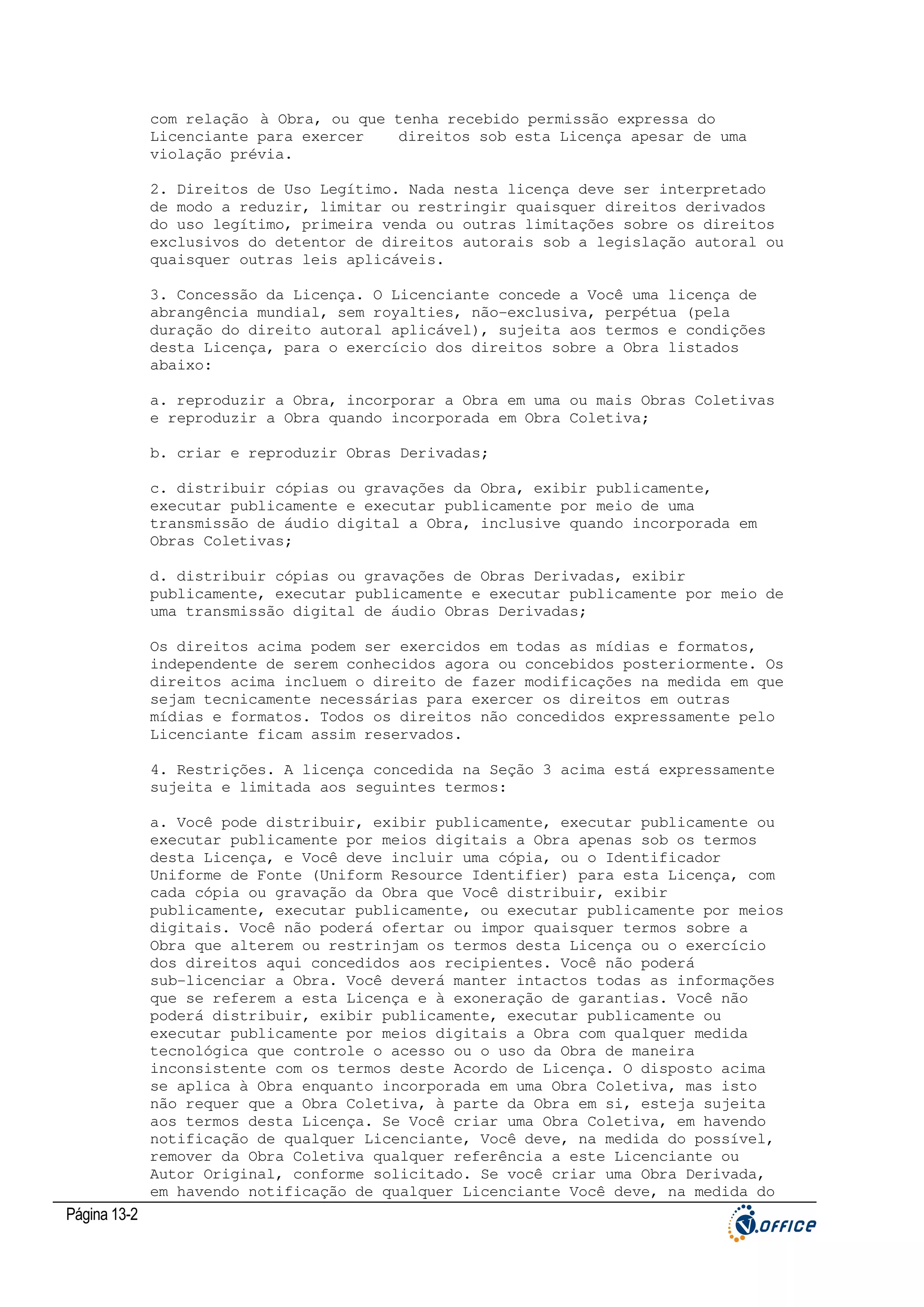 com relação à Obra, ou que tenha recebido permissão expressa do
Licenciante para exercer
direitos sob esta Licença apesar de uma
violação prévia.
2. Direitos de Uso Legítimo. Nada nesta licença deve ser interpretado
de modo a reduzir, limitar ou restringir quaisquer direitos derivados
do uso legítimo, primeira venda ou outras limitações sobre os direitos
exclusivos do detentor de direitos autorais sob a legislação autoral ou
quaisquer outras leis aplicáveis.
3. Concessão da Licença. O Licenciante concede a Você uma licença de
abrangência mundial, sem royalties, não-exclusiva, perpétua (pela
duração do direito autoral aplicável), sujeita aos termos e condições
desta Licença, para o exercício dos direitos sobre a Obra listados
abaixo:
a. reproduzir a Obra, incorporar a Obra em uma ou mais Obras Coletivas
e reproduzir a Obra quando incorporada em Obra Coletiva;
b. criar e reproduzir Obras Derivadas;
c. distribuir cópias ou gravações da Obra, exibir publicamente,
executar publicamente e executar publicamente por meio de uma
transmissão de áudio digital a Obra, inclusive quando incorporada em
Obras Coletivas;
d. distribuir cópias ou gravações de Obras Derivadas, exibir
publicamente, executar publicamente e executar publicamente por meio de
uma transmissão digital de áudio Obras Derivadas;
Os direitos acima podem ser exercidos em todas as mídias e formatos,
independente de serem conhecidos agora ou concebidos posteriormente. Os
direitos acima incluem o direito de fazer modificações na medida em que
sejam tecnicamente necessárias para exercer os direitos em outras
mídias e formatos. Todos os direitos não concedidos expressamente pelo
Licenciante ficam assim reservados.
4. Restrições. A licença concedida na Seção 3 acima está expressamente
sujeita e limitada aos seguintes termos:
a. Você pode distribuir, exibir publicamente, executar publicamente ou
executar publicamente por meios digitais a Obra apenas sob os termos
desta Licença, e Você deve incluir uma cópia, ou o Identificador
Uniforme de Fonte (Uniform Resource Identifier) para esta Licença, com
cada cópia ou gravação da Obra que Você distribuir, exibir
publicamente, executar publicamente, ou executar publicamente por meios
digitais. Você não poderá ofertar ou impor quaisquer termos sobre a
Obra que alterem ou restrinjam os termos desta Licença ou o exercício
dos direitos aqui concedidos aos recipientes. Você não poderá
sub-licenciar a Obra. Você deverá manter intactos todas as informações
que se referem a esta Licença e à exoneração de garantias. Você não
poderá distribuir, exibir publicamente, executar publicamente ou
executar publicamente por meios digitais a Obra com qualquer medida
tecnológica que controle o acesso ou o uso da Obra de maneira
inconsistente com os termos deste Acordo de Licença. O disposto acima
se aplica à Obra enquanto incorporada em uma Obra Coletiva, mas isto
não requer que a Obra Coletiva, à parte da Obra em si, esteja sujeita
aos termos desta Licença. Se Você criar uma Obra Coletiva, em havendo
notificação de qualquer Licenciante, Você deve, na medida do possível,
remover da Obra Coletiva qualquer referência a este Licenciante ou
Autor Original, conforme solicitado. Se você criar uma Obra Derivada,
em havendo notificação de qualquer Licenciante Você deve, na medida do

Página 13-2

 