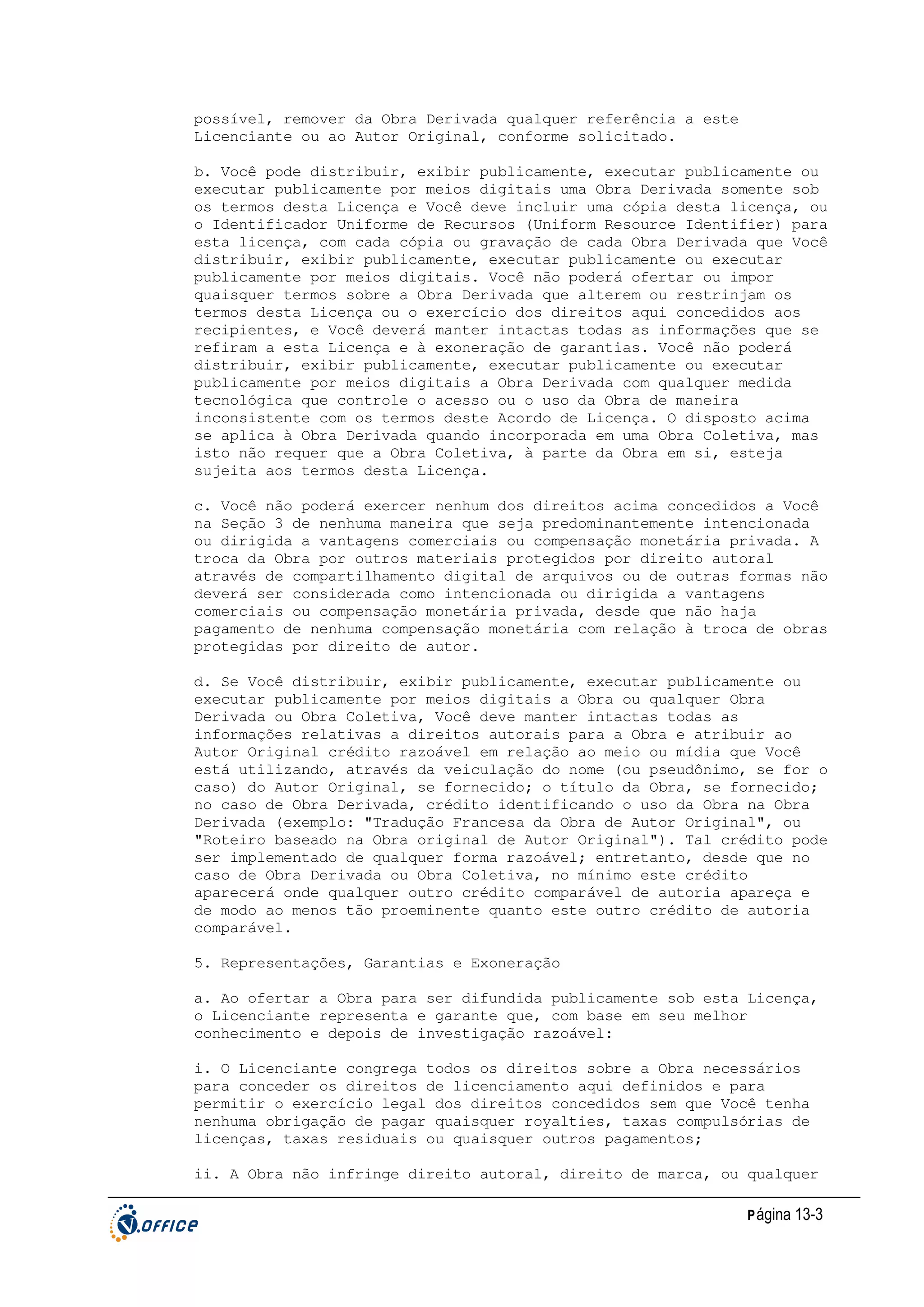 possível, remover da Obra Derivada qualquer referência a este
Licenciante ou ao Autor Original, conforme solicitado.
b. Você pode distribuir, exibir publicamente, executar publicamente ou
executar publicamente por meios digitais uma Obra Derivada somente sob
os termos desta Licença e Você deve incluir uma cópia desta licença, ou
o Identificador Uniforme de Recursos (Uniform Resource Identifier) para
esta licença, com cada cópia ou gravação de cada Obra Derivada que Você
distribuir, exibir publicamente, executar publicamente ou executar
publicamente por meios digitais. Você não poderá ofertar ou impor
quaisquer termos sobre a Obra Derivada que alterem ou restrinjam os
termos desta Licença ou o exercício dos direitos aqui concedidos aos
recipientes, e Você deverá manter intactas todas as informações que se
refiram a esta Licença e à exoneração de garantias. Você não poderá
distribuir, exibir publicamente, executar publicamente ou executar
publicamente por meios digitais a Obra Derivada com qualquer medida
tecnológica que controle o acesso ou o uso da Obra de maneira
inconsistente com os termos deste Acordo de Licença. O disposto acima
se aplica à Obra Derivada quando incorporada em uma Obra Coletiva, mas
isto não requer que a Obra Coletiva, à parte da Obra em si, esteja
sujeita aos termos desta Licença.
c. Você não poderá exercer nenhum dos direitos acima concedidos a Você
na Seção 3 de nenhuma maneira que seja predominantemente intencionada
ou dirigida a vantagens comerciais ou compensação monetária privada. A
troca da Obra por outros materiais protegidos por direito autoral
através de compartilhamento digital de arquivos ou de outras formas não
deverá ser considerada como intencionada ou dirigida a vantagens
comerciais ou compensação monetária privada, desde que não haja
pagamento de nenhuma compensação monetária com relação à troca de obras
protegidas por direito de autor.
d. Se Você distribuir, exibir publicamente, executar publicamente ou
executar publicamente por meios digitais a Obra ou qualquer Obra
Derivada ou Obra Coletiva, Você deve manter intactas todas as
informações relativas a direitos autorais para a Obra e atribuir ao
Autor Original crédito razoável em relação ao meio ou mídia que Você
está utilizando, através da veiculação do nome (ou pseudônimo, se for o
caso) do Autor Original, se fornecido; o título da Obra, se fornecido;
no caso de Obra Derivada, crédito identificando o uso da Obra na Obra
Derivada (exemplo: "Tradução Francesa da Obra de Autor Original", ou
"Roteiro baseado na Obra original de Autor Original"). Tal crédito pode
ser implementado de qualquer forma razoável; entretanto, desde que no
caso de Obra Derivada ou Obra Coletiva, no mínimo este crédito
aparecerá onde qualquer outro crédito comparável de autoria apareça e
de modo ao menos tão proeminente quanto este outro crédito de autoria
comparável.
5. Representações, Garantias e Exoneração
a. Ao ofertar a Obra para ser difundida publicamente sob esta Licença,
o Licenciante representa e garante que, com base em seu melhor
conhecimento e depois de investigação razoável:
i. O Licenciante congrega todos os direitos sobre a Obra necessários
para conceder os direitos de licenciamento aqui definidos e para
permitir o exercício legal dos direitos concedidos sem que Você tenha
nenhuma obrigação de pagar quaisquer royalties, taxas compulsórias de
licenças, taxas residuais ou quaisquer outros pagamentos;
ii. A Obra não infringe direito autoral, direito de marca, ou qualquer
P ágina 13-3

 