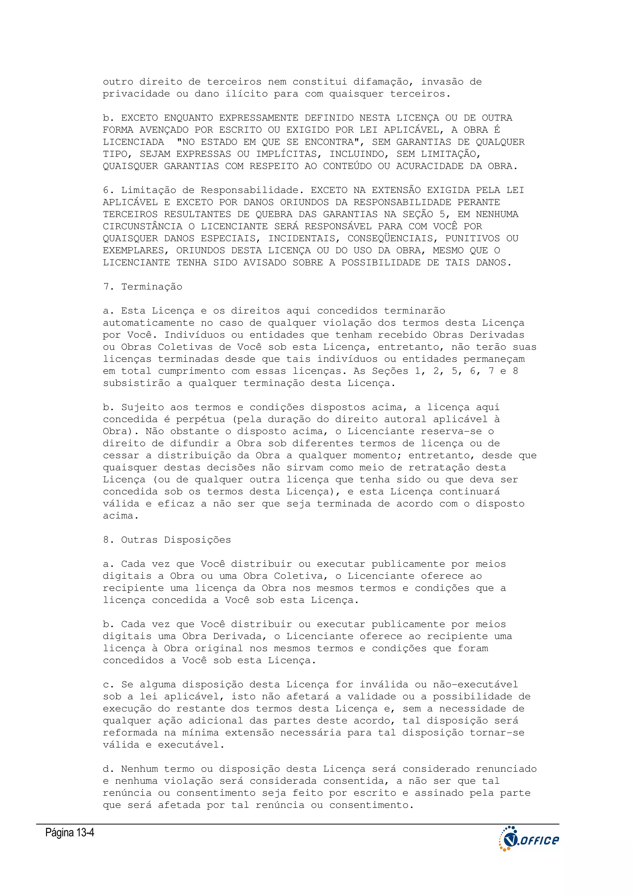 outro direito de terceiros nem constitui difamação, invasão de
privacidade ou dano ilícito para com quaisquer terceiros.
b. EXCETO ENQUANTO EXPRESSAMENTE DEFINIDO NESTA LICENÇA OU DE OUTRA
FORMA AVENÇADO POR ESCRITO OU EXIGIDO POR LEI APLICÁVEL, A OBRA É
LICENCIADA "NO ESTADO EM QUE SE ENCONTRA", SEM GARANTIAS DE QUALQUER
TIPO, SEJAM EXPRESSAS OU IMPLÍCITAS, INCLUINDO, SEM LIMITAÇÃO,
QUAISQUER GARANTIAS COM RESPEITO AO CONTEÚDO OU ACURACIDADE DA OBRA.
6. Limitação de Responsabilidade. EXCETO NA EXTENSÃO EXIGIDA PELA LEI
APLICÁVEL E EXCETO POR DANOS ORIUNDOS DA RESPONSABILIDADE PERANTE
TERCEIROS RESULTANTES DE QUEBRA DAS GARANTIAS NA SEÇÃO 5, EM NENHUMA
CIRCUNSTÂNCIA O LICENCIANTE SERÁ RESPONSÁVEL PARA COM VOCÊ POR
QUAISQUER DANOS ESPECIAIS, INCIDENTAIS, CONSEQÜENCIAIS, PUNITIVOS OU
EXEMPLARES, ORIUNDOS DESTA LICENÇA OU DO USO DA OBRA, MESMO QUE O
LICENCIANTE TENHA SIDO AVISADO SOBRE A POSSIBILIDADE DE TAIS DANOS.
7. Terminação
a. Esta Licença e os direitos aqui concedidos terminarão
automaticamente no caso de qualquer violação dos termos desta Licença
por Você. Indivíduos ou entidades que tenham recebido Obras Derivadas
ou Obras Coletivas de Você sob esta Licença, entretanto, não terão suas
licenças terminadas desde que tais indivíduos ou entidades permaneçam
em total cumprimento com essas licenças. As Seções 1, 2, 5, 6, 7 e 8
subsistirão a qualquer terminação desta Licença.
b. Sujeito aos termos e condições dispostos acima, a licença aqui
concedida é perpétua (pela duração do direito autoral aplicável à
Obra). Não obstante o disposto acima, o Licenciante reserva-se o
direito de difundir a Obra sob diferentes termos de licença ou de
cessar a distribuição da Obra a qualquer momento; entretanto, desde que
quaisquer destas decisões não sirvam como meio de retratação desta
Licença (ou de qualquer outra licença que tenha sido ou que deva ser
concedida sob os termos desta Licença), e esta Licença continuará
válida e eficaz a não ser que seja terminada de acordo com o disposto
acima.
8. Outras Disposições
a. Cada vez que Você distribuir ou executar publicamente por meios
digitais a Obra ou uma Obra Coletiva, o Licenciante oferece ao
recipiente uma licença da Obra nos mesmos termos e condições que a
licença concedida a Você sob esta Licença.
b. Cada vez que Você distribuir ou executar publicamente por meios
digitais uma Obra Derivada, o Licenciante oferece ao recipiente uma
licença à Obra original nos mesmos termos e condições que foram
concedidos a Você sob esta Licença.
c. Se alguma disposição desta Licença for inválida ou não-executável
sob a lei aplicável, isto não afetará a validade ou a possibilidade de
execução do restante dos termos desta Licença e, sem a necessidade de
qualquer ação adicional das partes deste acordo, tal disposição será
reformada na mínima extensão necessária para tal disposição tornar-se
válida e executável.
d. Nenhum termo ou disposição desta Licença será considerado renunciado
e nenhuma violação será considerada consentida, a não ser que tal
renúncia ou consentimento seja feito por escrito e assinado pela parte
que será afetada por tal renúncia ou consentimento.

Página 13-4

 