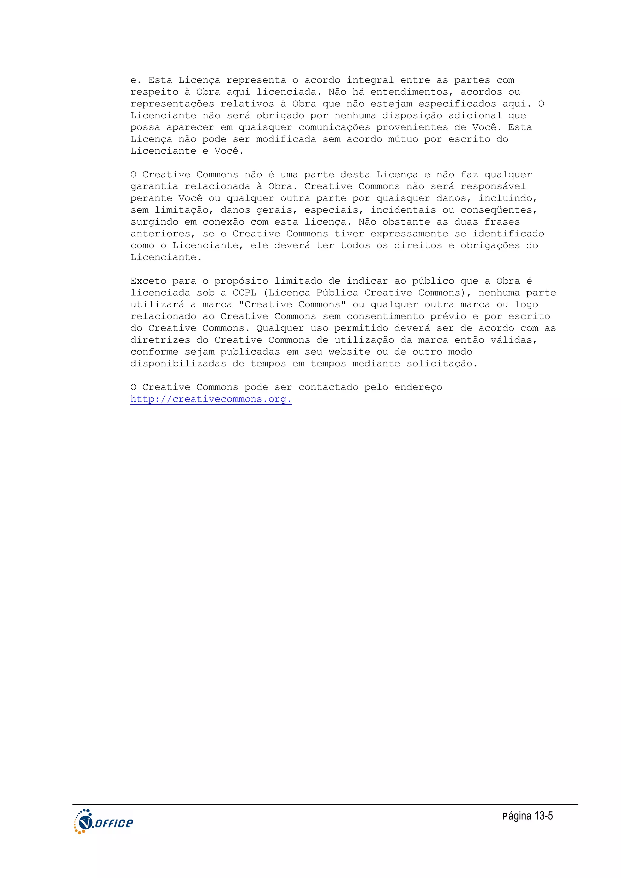 e. Esta Licença representa o acordo integral entre as partes com
respeito à Obra aqui licenciada. Não há entendimentos, acordos ou
representações relativos à Obra que não estejam especificados aqui. O
Licenciante não será obrigado por nenhuma disposição adicional que
possa aparecer em quaisquer comunicações provenientes de Você. Esta
Licença não pode ser modificada sem acordo mútuo por escrito do
Licenciante e Você.
O Creative Commons não é uma parte desta Licença e não faz qualquer
garantia relacionada à Obra. Creative Commons não será responsável
perante Você ou qualquer outra parte por quaisquer danos, incluindo,
sem limitação, danos gerais, especiais, incidentais ou conseqüentes,
surgindo em conexão com esta licença. Não obstante as duas frases
anteriores, se o Creative Commons tiver expressamente se identificado
como o Licenciante, ele deverá ter todos os direitos e obrigações do
Licenciante.
Exceto para o propósito limitado de indicar ao público que a Obra é
licenciada sob a CCPL (Licença Pública Creative Commons), nenhuma parte
utilizará a marca "Creative Commons" ou qualquer outra marca ou logo
relacionado ao Creative Commons sem consentimento prévio e por escrito
do Creative Commons. Qualquer uso permitido deverá ser de acordo com as
diretrizes do Creative Commons de utilização da marca então válidas,
conforme sejam publicadas em seu website ou de outro modo
disponibilizadas de tempos em tempos mediante solicitação.
O Creative Commons pode ser contactado pelo endereço
http://creativecommons.org.

P ágina 13-5

 