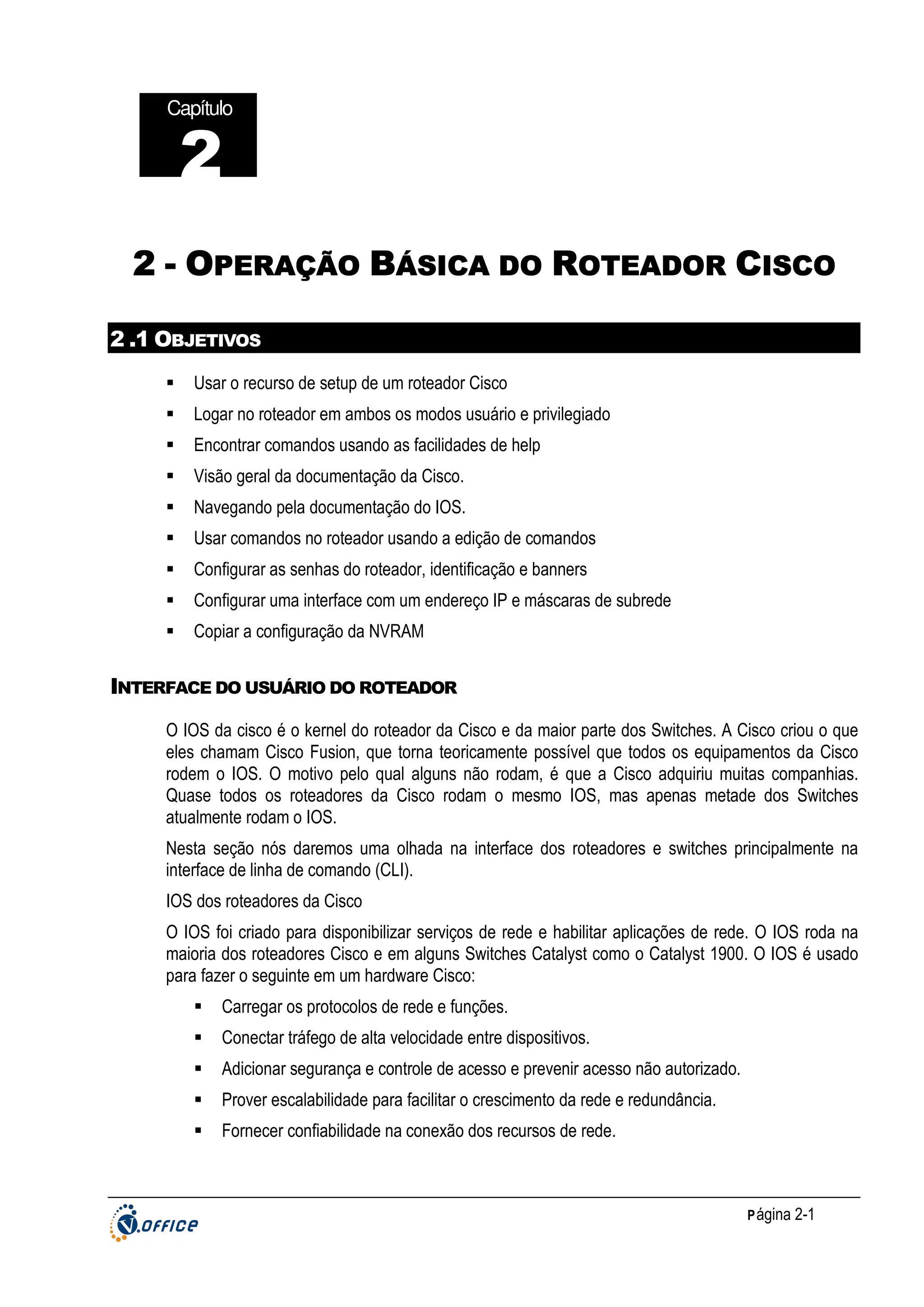 Capítulo

2
2 - OPERAÇÃO BÁSICA DO ROTEADOR CISCO
2 .1 OBJETIVOS
Usar o recurso de setup de um roteador Cisco
Logar no roteador em ambos os modos usuário e privilegiado
Encontrar comandos usando as facilidades de help
Visão geral da documentação da Cisco.
Navegando pela documentação do IOS.
Usar comandos no roteador usando a edição de comandos
Configurar as senhas do roteador, identificação e banners
Configurar uma interface com um endereço IP e máscaras de subrede
Copiar a configuração da NVRAM

INTERFACE DO USUÁRIO DO ROTEADOR
O IOS da cisco é o kernel do roteador da Cisco e da maior parte dos Switches. A Cisco criou o que
eles chamam Cisco Fusion, que torna teoricamente possível que todos os equipamentos da Cisco
rodem o IOS. O motivo pelo qual alguns não rodam, é que a Cisco adquiriu muitas companhias.
Quase todos os roteadores da Cisco rodam o mesmo IOS, mas apenas metade dos Switches
atualmente rodam o IOS.
Nesta seção nós daremos uma olhada na interface dos roteadores e switches principalmente na
interface de linha de comando (CLI).
IOS dos roteadores da Cisco
O IOS foi criado para disponibilizar serviços de rede e habilitar aplicações de rede. O IOS roda na
maioria dos roteadores Cisco e em alguns Switches Catalyst como o Catalyst 1900. O IOS é usado
para fazer o seguinte em um hardware Cisco:
Carregar os protocolos de rede e funções.
Conectar tráfego de alta velocidade entre dispositivos.
Adicionar segurança e controle de acesso e prevenir acesso não autorizado.
Prover escalabilidade para facilitar o crescimento da rede e redundância.
Fornecer confiabilidade na conexão dos recursos de rede.

P ágina 2-1

 