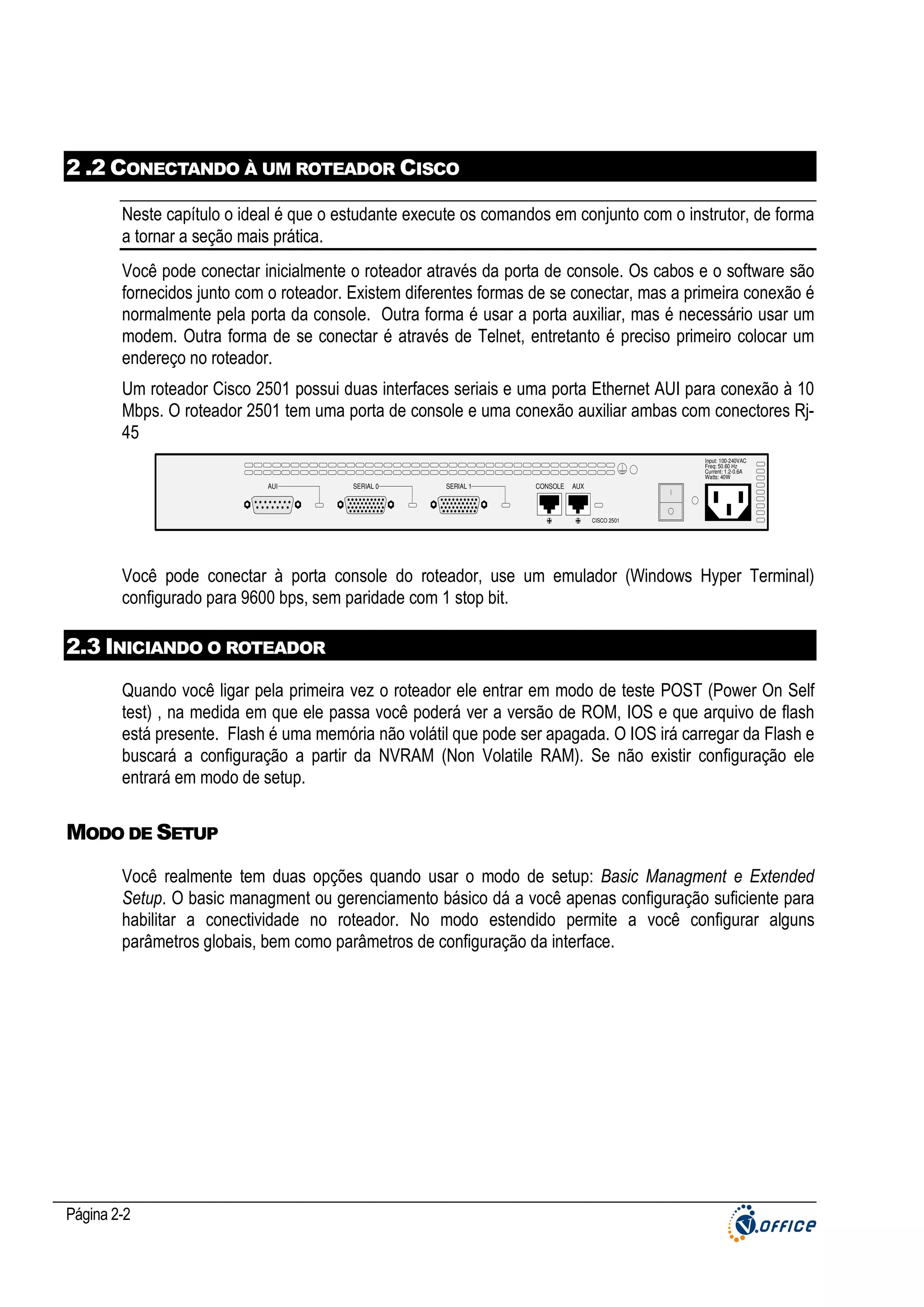 2 .2 CONECTANDO À UM ROTEADOR CISCO
Neste capítulo o ideal é que o estudante execute os comandos em conjunto com o instrutor, de forma
a tornar a seção mais prática.
Você pode conectar inicialmente o roteador através da porta de console. Os cabos e o software são
fornecidos junto com o roteador. Existem diferentes formas de se conectar, mas a primeira conexão é
normalmente pela porta da console. Outra forma é usar a porta auxiliar, mas é necessário usar um
modem. Outra forma de se conectar é através de Telnet, entretanto é preciso primeiro colocar um
endereço no roteador.
Um roteador Cisco 2501 possui duas interfaces seriais e uma porta Ethernet AUI para conexão à 10
Mbps. O roteador 2501 tem uma porta de console e uma conexão auxiliar ambas com conectores Rj45
Input: 100-240VAC
Freq: 50.60 Hz
Current: 1.2-0.6A
Watts: 40W

AUI

SERIAL 0

SERIAL 1

CONSOLE

SD

AUX

CISCO 2501

Você pode conectar à porta console do roteador, use um emulador (Windows Hyper Terminal)
configurado para 9600 bps, sem paridade com 1 stop bit.

2.3 INICIANDO O ROTEADOR
Quando você ligar pela primeira vez o roteador ele entrar em modo de teste POST (Power On Self
test) , na medida em que ele passa você poderá ver a versão de ROM, IOS e que arquivo de flash
está presente. Flash é uma memória não volátil que pode ser apagada. O IOS irá carregar da Flash e
buscará a configuração a partir da NVRAM (Non Volatile RAM). Se não existir configuração ele
entrará em modo de setup.

MODO DE SETUP
Você realmente tem duas opções quando usar o modo de setup: Basic Managment e Extended
Setup. O basic managment ou gerenciamento básico dá a você apenas configuração suficiente para
habilitar a conectividade no roteador. No modo estendido permite a você configurar alguns
parâmetros globais, bem como parâmetros de configuração da interface.

Página 2-2

 