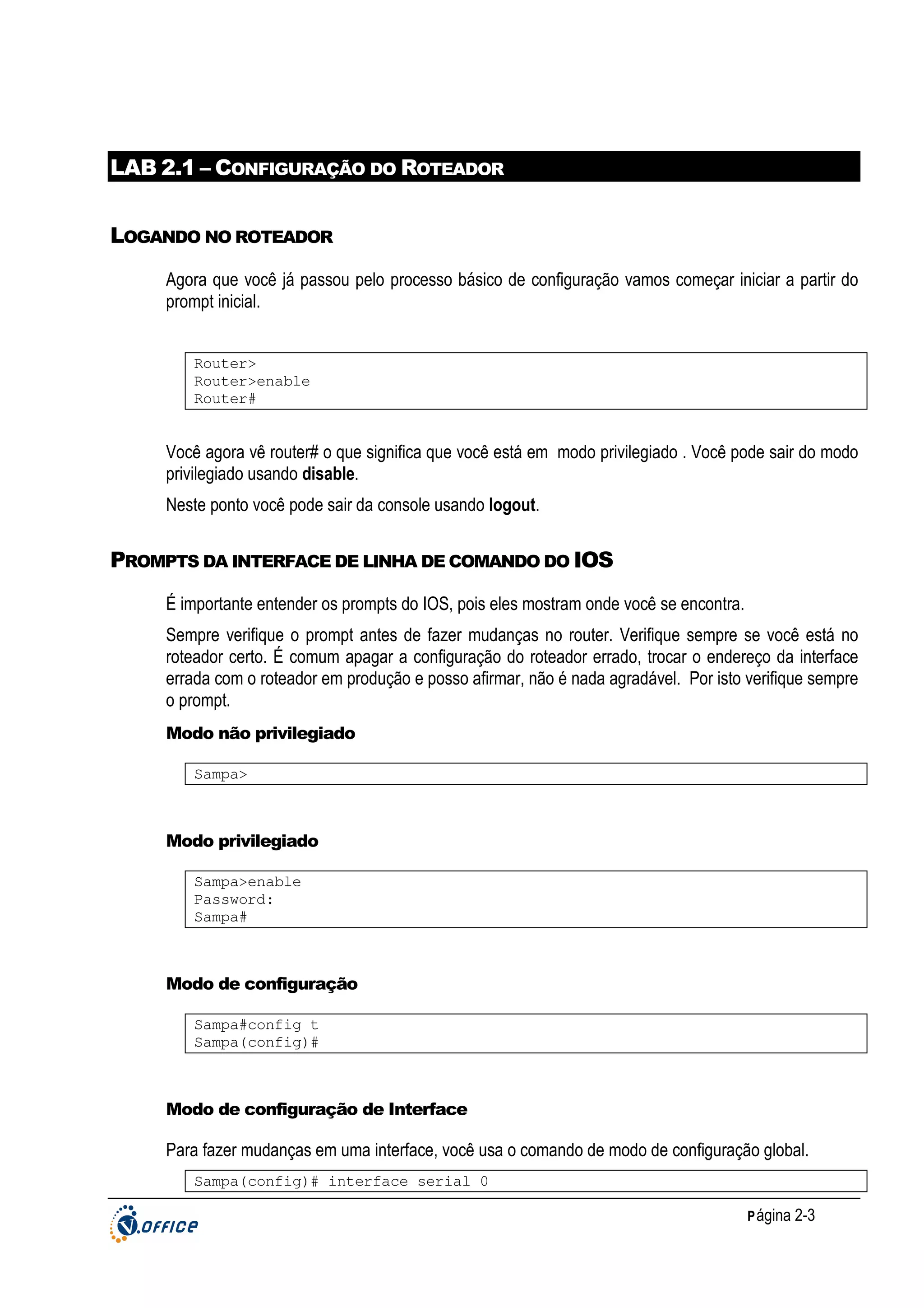 LAB 2.1 – CONFIGURAÇÃO DO ROTEADOR
LOGANDO NO ROTEADOR
Agora que você já passou pelo processo básico de configuração vamos começar iniciar a partir do
prompt inicial.
Router>
Router>enable
Router#

Você agora vê router# o que significa que você está em modo privilegiado . Você pode sair do modo
privilegiado usando disable.
Neste ponto você pode sair da console usando logout.

PROMPTS DA INTERFACE DE LINHA DE COMANDO DO IOS
É importante entender os prompts do IOS, pois eles mostram onde você se encontra.
Sempre verifique o prompt antes de fazer mudanças no router. Verifique sempre se você está no
roteador certo. É comum apagar a configuração do roteador errado, trocar o endereço da interface
errada com o roteador em produção e posso afirmar, não é nada agradável. Por isto verifique sempre
o prompt.
Modo não privilegiado
Sampa>

Modo privilegiado
Sampa>enable
Password:
Sampa#

Modo de configuração
Sampa#config t
Sampa(config)#

Modo de configuração de Interface

Para fazer mudanças em uma interface, você usa o comando de modo de configuração global.
Sampa(config)# interface serial 0
P ágina 2-3

 