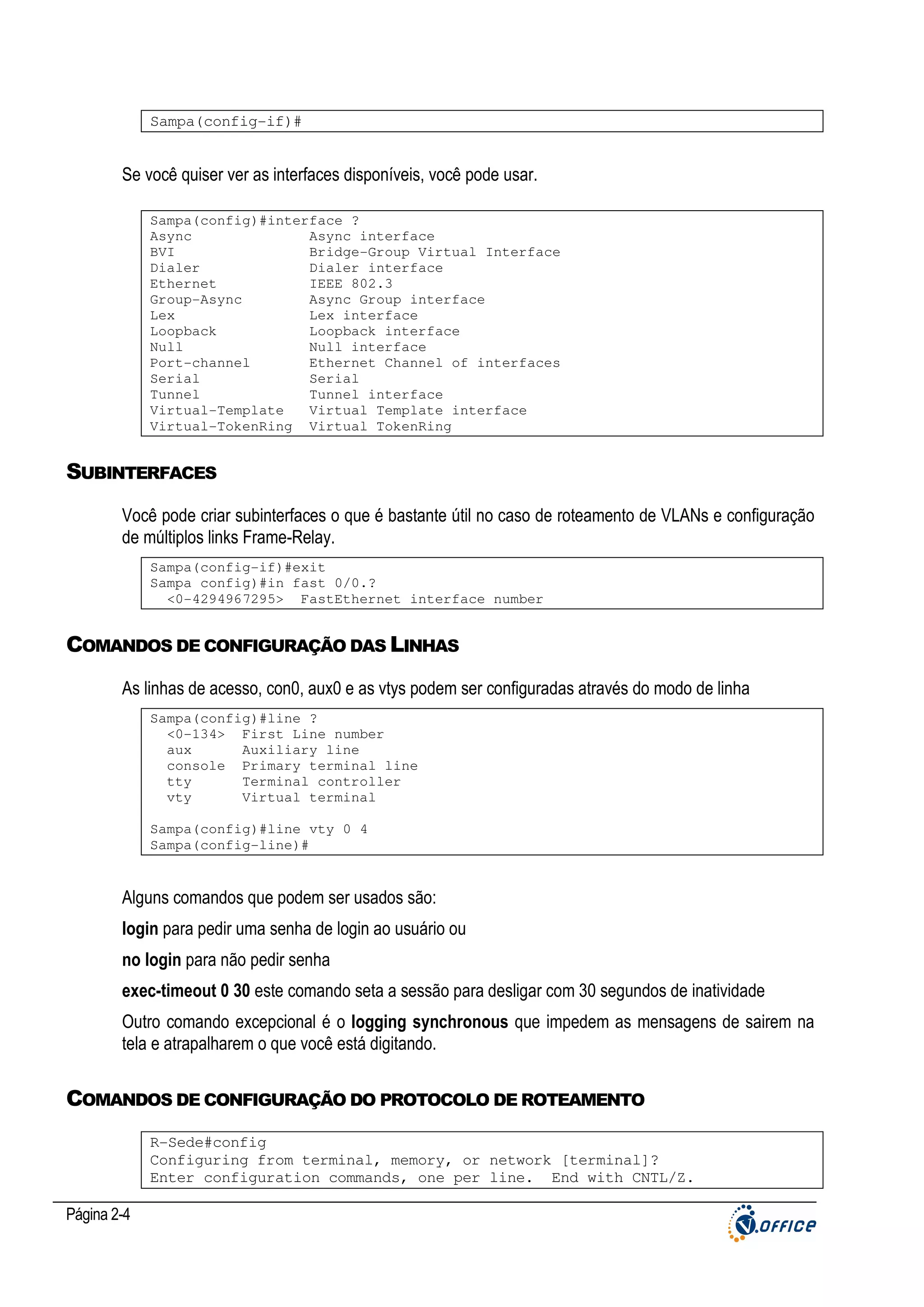 Sampa(config-if)#

Se você quiser ver as interfaces disponíveis, você pode usar.
Sampa(config)#interface ?
Async
Async interface
BVI
Bridge-Group Virtual Interface
Dialer
Dialer interface
Ethernet
IEEE 802.3
Group-Async
Async Group interface
Lex
Lex interface
Loopback
Loopback interface
Null
Null interface
Port-channel
Ethernet Channel of interfaces
Serial
Serial
Tunnel
Tunnel interface
Virtual-Template
Virtual Template interface
Virtual-TokenRing Virtual TokenRing

SUBINTERFACES
Você pode criar subinterfaces o que é bastante útil no caso de roteamento de VLANs e configuração
de múltiplos links Frame-Relay.
Sampa(config-if)#exit
Sampa config)#in fast 0/0.?
<0-4294967295> FastEthernet interface number

COMANDOS DE CONFIGURAÇÃO DAS LINHAS
As linhas de acesso, con0, aux0 e as vtys podem ser configuradas através do modo de linha
Sampa(config)#line ?
<0-134> First Line number
aux
Auxiliary line
console Primary terminal line
tty
Terminal controller
vty
Virtual terminal
Sampa(config)#line vty 0 4
Sampa(config-line)#

Alguns comandos que podem ser usados são:
login para pedir uma senha de login ao usuário ou
no login para não pedir senha
exec-timeout 0 30 este comando seta a sessão para desligar com 30 segundos de inatividade
Outro comando excepcional é o logging synchronous que impedem as mensagens de sairem na
tela e atrapalharem o que você está digitando.

COMANDOS DE CONFIGURAÇÃO DO PROTOCOLO DE ROTEAMENTO
R-Sede#config
Configuring from terminal, memory, or network [terminal]?
Enter configuration commands, one per line. End with CNTL/Z.

Página 2-4

 