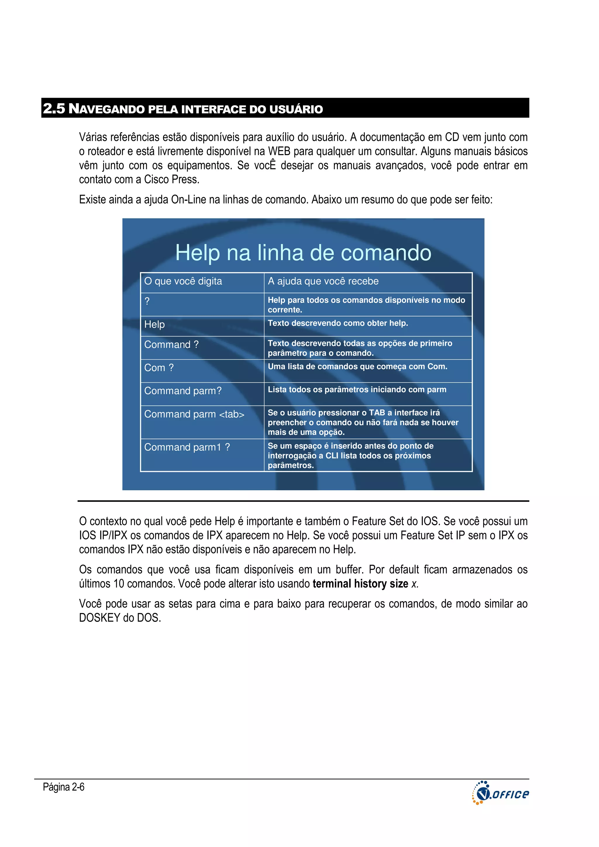2.5 NAVEGANDO PELA INTERFACE DO USUÁRIO
Várias referências estão disponíveis para auxílio do usuário. A documentação em CD vem junto com
o roteador e está livremente disponível na WEB para qualquer um consultar. Alguns manuais básicos
vêm junto com os equipamentos. Se vocÊ desejar os manuais avançados, você pode entrar em
contato com a Cisco Press.
Existe ainda a ajuda On-Line na linhas de comando. Abaixo um resumo do que pode ser feito:

Help na linha de comando
O que você digita

A ajuda que você recebe

?

Help para todos os comandos disponíveis no modo
corrente.

Help

Texto descrevendo como obter help.

Command ?

Texto descrevendo todas as opções de primeiro
parâmetro para o comando.

Com ?

Uma lista de comandos que começa com Com.

Command parm?

Lista todos os parâmetros iniciando com parm

Command parm <tab>

Se o usuário pressionar o TAB a interface irá
preencher o comando ou não fará nada se houver
mais de uma opção.

Command parm1 ?

Se um espaço é inserido antes do ponto de
interrogação a CLI lista todos os próximos
parâmetros.

O contexto no qual você pede Help é importante e também o Feature Set do IOS. Se você possui um
IOS IP/IPX os comandos de IPX aparecem no Help. Se você possui um Feature Set IP sem o IPX os
comandos IPX não estão disponíveis e não aparecem no Help.
Os comandos que você usa ficam disponíveis em um buffer. Por default ficam armazenados os
últimos 10 comandos. Você pode alterar isto usando terminal history size x.
Você pode usar as setas para cima e para baixo para recuperar os comandos, de modo similar ao
DOSKEY do DOS.

Página 2-6

 