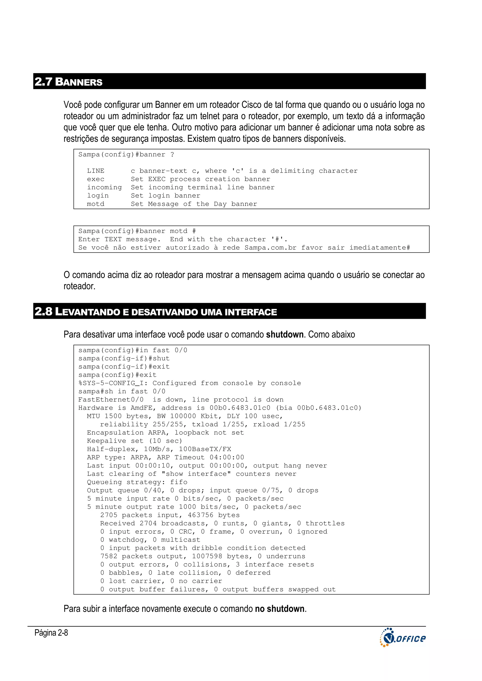 2.7 BANNERS
Você pode configurar um Banner em um roteador Cisco de tal forma que quando ou o usuário loga no
roteador ou um administrador faz um telnet para o roteador, por exemplo, um texto dá a informação
que você quer que ele tenha. Outro motivo para adicionar um banner é adicionar uma nota sobre as
restrições de segurança impostas. Existem quatro tipos de banners disponíveis.
Sampa(config)#banner ?
LINE
exec
incoming
login
motd

c banner-text c, where 'c' is a delimiting character
Set EXEC process creation banner
Set incoming terminal line banner
Set login banner
Set Message of the Day banner

Sampa(config)#banner motd #
Enter TEXT message. End with the character '#'.
Se você não estiver autorizado à rede Sampa.com.br favor sair imediatamente#

O comando acima diz ao roteador para mostrar a mensagem acima quando o usuário se conectar ao
roteador.

2.8 LEVANTANDO E DESATIVANDO UMA INTERFACE
Para desativar uma interface você pode usar o comando shutdown. Como abaixo
sampa(config)#in fast 0/0
sampa(config-if)#shut
sampa(config-if)#exit
sampa(config)#exit
%SYS-5-CONFIG_I: Configured from console by console
sampa#sh in fast 0/0
FastEthernet0/0 is down, line protocol is down
Hardware is AmdFE, address is 00b0.6483.01c0 (bia 00b0.6483.01c0)
MTU 1500 bytes, BW 100000 Kbit, DLY 100 usec,
reliability 255/255, txload 1/255, rxload 1/255
Encapsulation ARPA, loopback not set
Keepalive set (10 sec)
Half-duplex, 10Mb/s, 100BaseTX/FX
ARP type: ARPA, ARP Timeout 04:00:00
Last input 00:00:10, output 00:00:00, output hang never
Last clearing of "show interface" counters never
Queueing strategy: fifo
Output queue 0/40, 0 drops; input queue 0/75, 0 drops
5 minute input rate 0 bits/sec, 0 packets/sec
5 minute output rate 1000 bits/sec, 0 packets/sec
2705 packets input, 463756 bytes
Received 2704 broadcasts, 0 runts, 0 giants, 0 throttles
0 input errors, 0 CRC, 0 frame, 0 overrun, 0 ignored
0 watchdog, 0 multicast
0 input packets with dribble condition detected
7582 packets output, 1007598 bytes, 0 underruns
0 output errors, 0 collisions, 3 interface resets
0 babbles, 0 late collision, 0 deferred
0 lost carrier, 0 no carrier
0 output buffer failures, 0 output buffers swapped out

Para subir a interface novamente execute o comando no shutdown.
Página 2-8

 