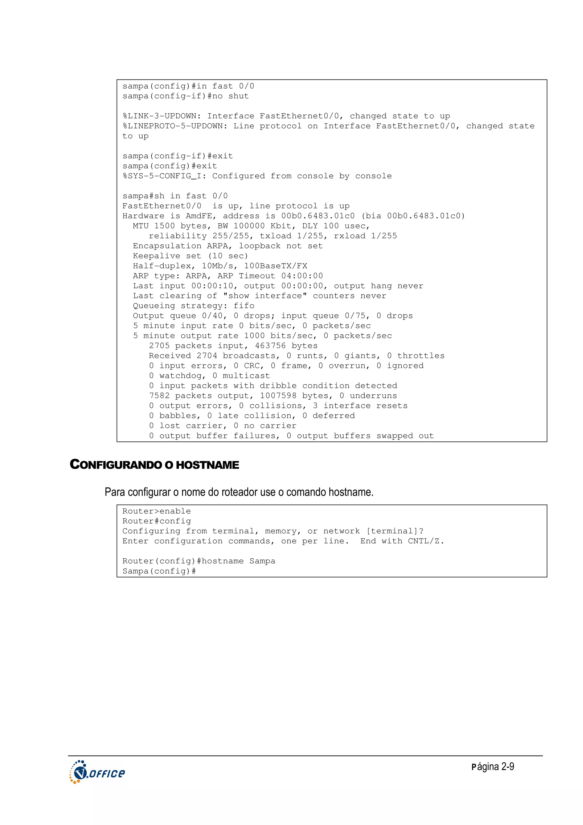 sampa(config)#in fast 0/0
sampa(config-if)#no shut
%LINK-3-UPDOWN: Interface FastEthernet0/0, changed state to up
%LINEPROTO-5-UPDOWN: Line protocol on Interface FastEthernet0/0, changed state
to up
sampa(config-if)#exit
sampa(config)#exit
%SYS-5-CONFIG_I: Configured from console by console
sampa#sh in fast 0/0
FastEthernet0/0 is up, line protocol is up
Hardware is AmdFE, address is 00b0.6483.01c0 (bia 00b0.6483.01c0)
MTU 1500 bytes, BW 100000 Kbit, DLY 100 usec,
reliability 255/255, txload 1/255, rxload 1/255
Encapsulation ARPA, loopback not set
Keepalive set (10 sec)
Half-duplex, 10Mb/s, 100BaseTX/FX
ARP type: ARPA, ARP Timeout 04:00:00
Last input 00:00:10, output 00:00:00, output hang never
Last clearing of "show interface" counters never
Queueing strategy: fifo
Output queue 0/40, 0 drops; input queue 0/75, 0 drops
5 minute input rate 0 bits/sec, 0 packets/sec
5 minute output rate 1000 bits/sec, 0 packets/sec
2705 packets input, 463756 bytes
Received 2704 broadcasts, 0 runts, 0 giants, 0 throttles
0 input errors, 0 CRC, 0 frame, 0 overrun, 0 ignored
0 watchdog, 0 multicast
0 input packets with dribble condition detected
7582 packets output, 1007598 bytes, 0 underruns
0 output errors, 0 collisions, 3 interface resets
0 babbles, 0 late collision, 0 deferred
0 lost carrier, 0 no carrier
0 output buffer failures, 0 output buffers swapped out

CONFIGURANDO O HOSTNAME
Para configurar o nome do roteador use o comando hostname.
Router>enable
Router#config
Configuring from terminal, memory, or network [terminal]?
Enter configuration commands, one per line. End with CNTL/Z.
Router(config)#hostname Sampa
Sampa(config)#

P ágina 2-9

 