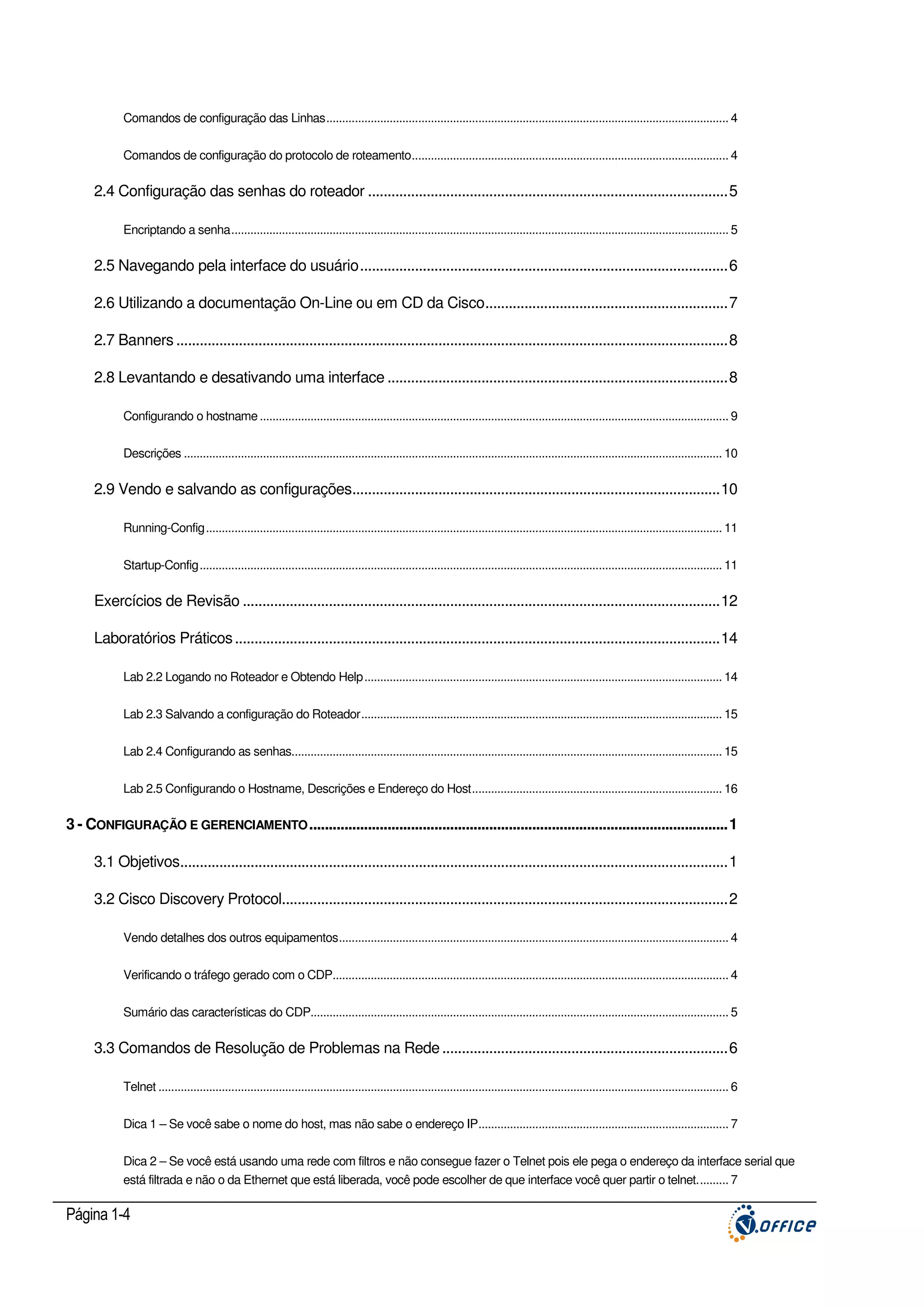 Comandos de configuração das Linhas............................................................................................................................... 4
Comandos de configuração do protocolo de roteamento.................................................................................................... 4

2.4 Configuração das senhas do roteador ............................................................................................5
Encriptando a senha............................................................................................................................................................. 5

2.5 Navegando pela interface do usuário..............................................................................................6
2.6 Utilizando a documentação On-Line ou em CD da Cisco..............................................................7
2.7 Banners .............................................................................................................................................8
2.8 Levantando e desativando uma interface .......................................................................................8
Configurando o hostname .................................................................................................................................................... 9
Descrições .......................................................................................................................................................................... 10

2.9 Vendo e salvando as configurações..............................................................................................10
Running-Config................................................................................................................................................................... 11
Startup-Config..................................................................................................................................................................... 11

Exercícios de Revisão ..........................................................................................................................12
Laboratórios Práticos ............................................................................................................................14
Lab 2.2 Logando no Roteador e Obtendo Help................................................................................................................. 14
Lab 2.3 Salvando a configuração do Roteador.................................................................................................................. 15
Lab 2.4 Configurando as senhas........................................................................................................................................ 15
Lab 2.5 Configurando o Hostname, Descrições e Endereço do Host............................................................................... 16

3 - CONFIGURAÇÃO E GERENCIAMENTO ...........................................................................................................1
3.1 Objetivos............................................................................................................................................1
3.2 Cisco Discovery Protocol..................................................................................................................2
Vendo detalhes dos outros equipamentos........................................................................................................................... 4
Verificando o tráfego gerado com o CDP............................................................................................................................. 4
Sumário das características do CDP.................................................................................................................................... 5

3.3 Comandos de Resolução de Problemas na Rede .........................................................................6
Telnet .................................................................................................................................................................................... 6
Dica 1 – Se você sabe o nome do host, mas não sabe o endereço IP............................................................................... 7
Dica 2 – Se você está usando uma rede com filtros e não consegue fazer o Telnet pois ele pega o endereço da interface serial que
está filtrada e não o da Ethernet que está liberada, você pode escolher de que interface você quer partir o telnet.......... 7

Página 1-4

 