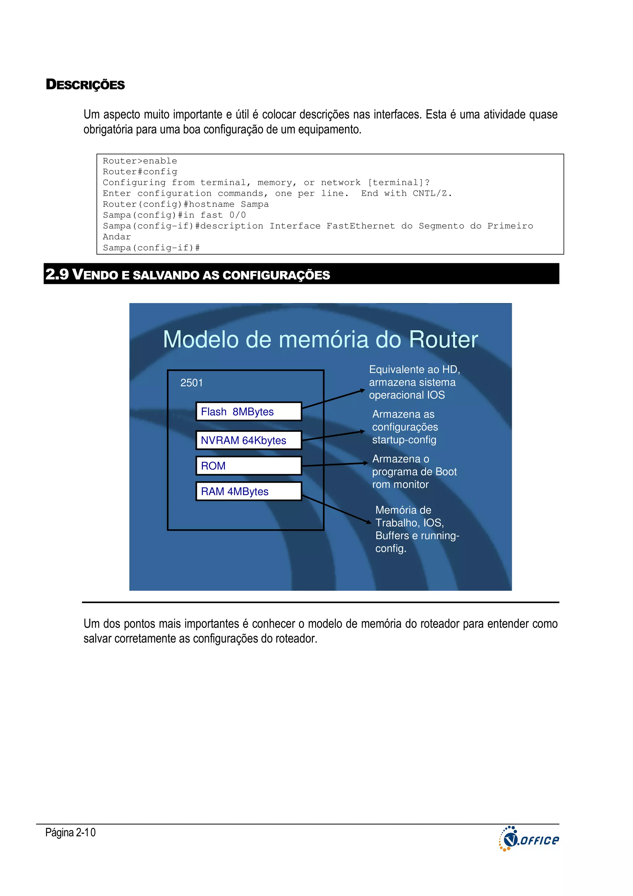 DESCRIÇÕES
Um aspecto muito importante e útil é colocar descrições nas interfaces. Esta é uma atividade quase
obrigatória para uma boa configuração de um equipamento.
Router>enable
Router#config
Configuring from terminal, memory, or network [terminal]?
Enter configuration commands, one per line. End with CNTL/Z.
Router(config)#hostname Sampa
Sampa(config)#in fast 0/0
Sampa(config-if)#description Interface FastEthernet do Segmento do Primeiro
Andar
Sampa(config-if)#

2.9 VENDO E SALVANDO AS CONFIGURAÇÕES

Modelo de memória do Router
2501
Flash 8MBytes
NVRAM 64Kbytes
ROM
RAM 4MBytes

Equivalente ao HD,
armazena sistema
operacional IOS
Armazena as
configurações
startup-config
Armazena o
programa de Boot
rom monitor
Memória de
Trabalho, IOS,
Buffers e runningconfig.

Um dos pontos mais importantes é conhecer o modelo de memória do roteador para entender como
salvar corretamente as configurações do roteador.

Página 2-10

 