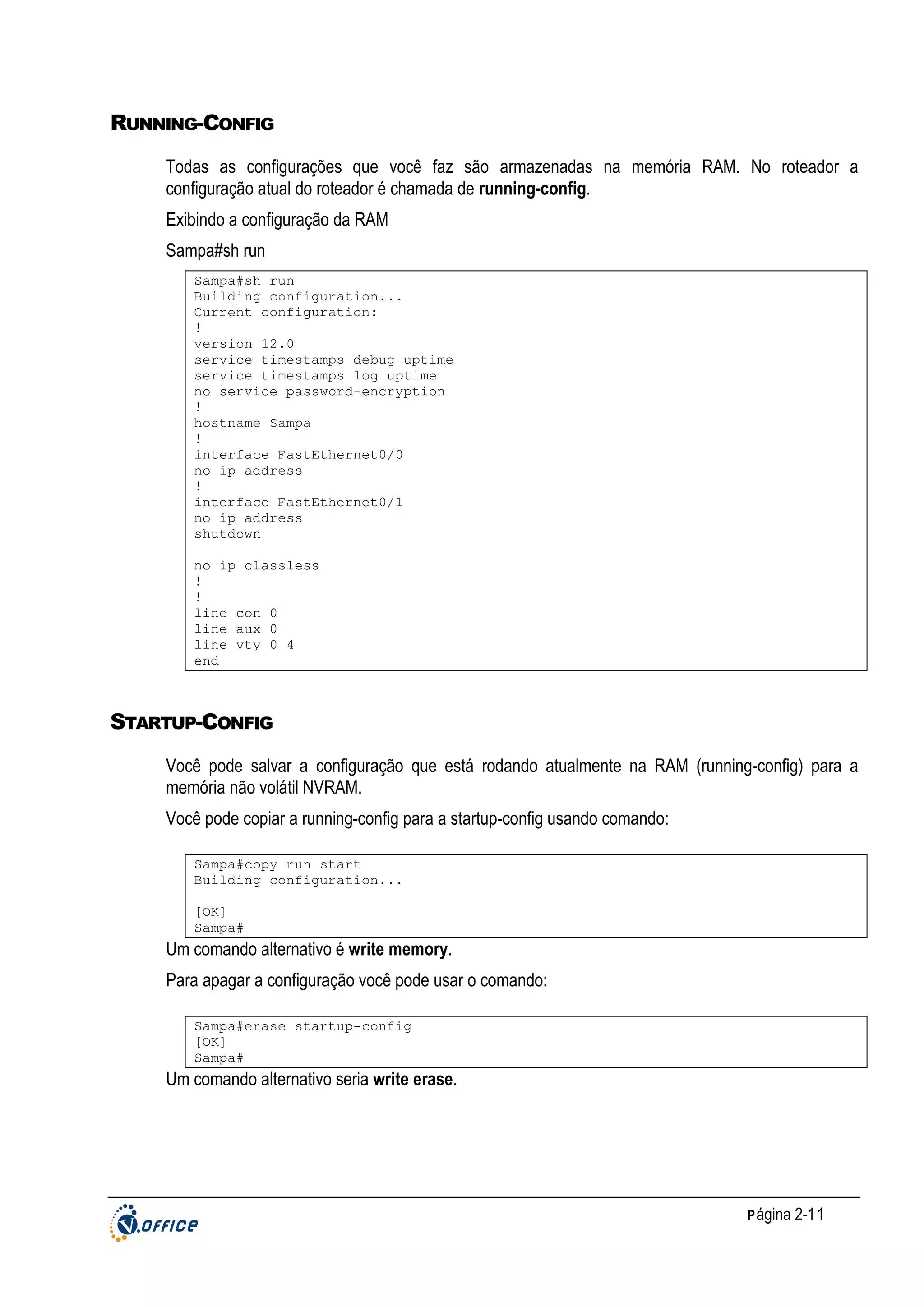 RUNNING-CONFIG
Todas as configurações que você faz são armazenadas na memória RAM. No roteador a
configuração atual do roteador é chamada de running-config.
Exibindo a configuração da RAM
Sampa#sh run
Sampa#sh run
Building configuration...
Current configuration:
!
version 12.0
service timestamps debug uptime
service timestamps log uptime
no service password-encryption
!
hostname Sampa
!
interface FastEthernet0/0
no ip address
!
interface FastEthernet0/1
no ip address
shutdown
no ip classless
!
!
line con 0
line aux 0
line vty 0 4
end

STARTUP-CONFIG
Você pode salvar a configuração que está rodando atualmente na RAM (running-config) para a
memória não volátil NVRAM.
Você pode copiar a running-config para a startup-config usando comando:
Sampa#copy run start
Building configuration...
[OK]
Sampa#

Um comando alternativo é write memory.
Para apagar a configuração você pode usar o comando:
Sampa#erase startup-config
[OK]
Sampa#

Um comando alternativo seria write erase.

P ágina 2-11

 