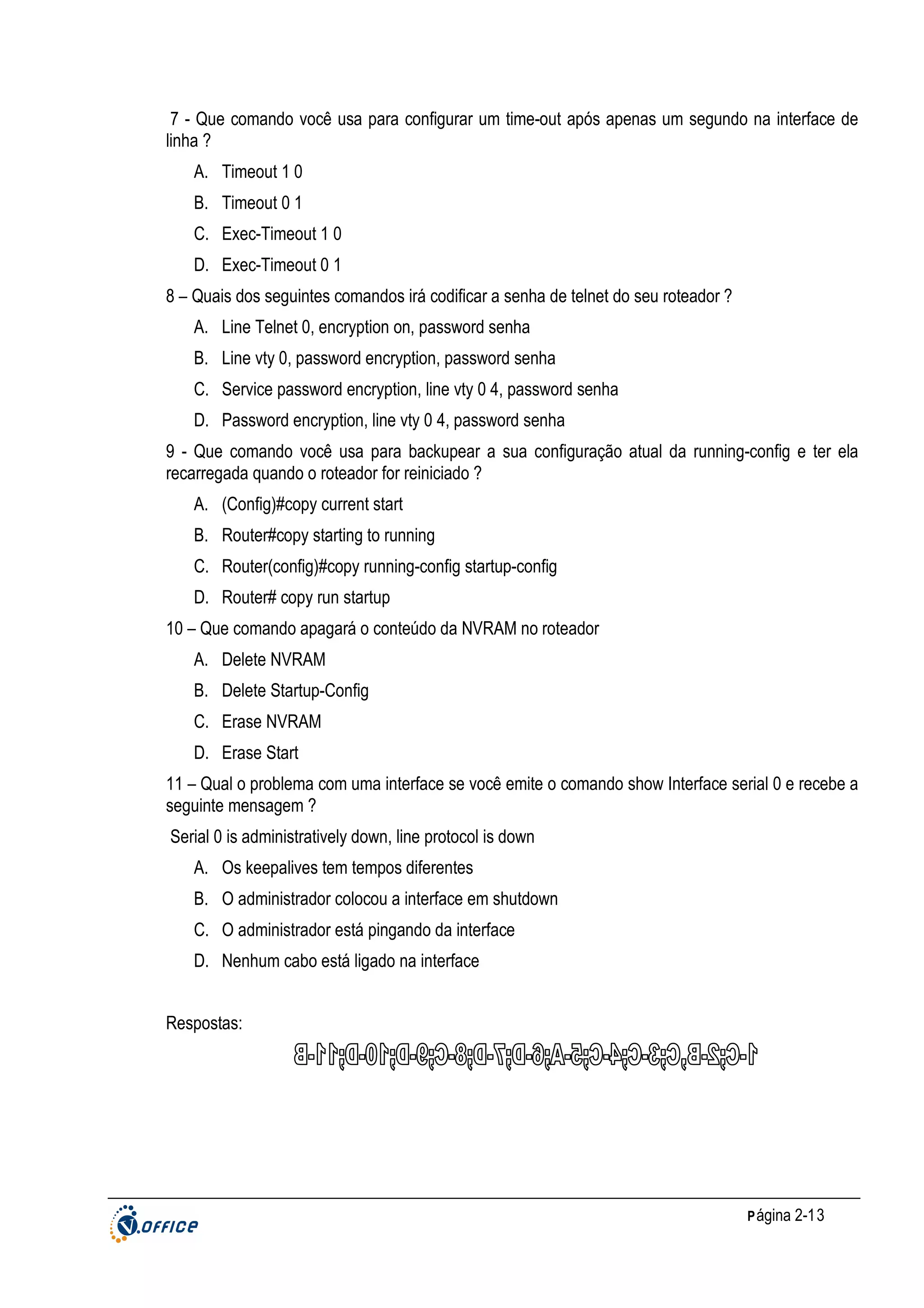 7 - Que comando você usa para configurar um time-out após apenas um segundo na interface de
linha ?
A. Timeout 1 0
B. Timeout 0 1
C. Exec-Timeout 1 0
D. Exec-Timeout 0 1
8 – Quais dos seguintes comandos irá codificar a senha de telnet do seu roteador ?
A. Line Telnet 0, encryption on, password senha
B. Line vty 0, password encryption, password senha
C. Service password encryption, line vty 0 4, password senha
D. Password encryption, line vty 0 4, password senha
9 - Que comando você usa para backupear a sua configuração atual da running-config e ter ela
recarregada quando o roteador for reiniciado ?
A. (Config)#copy current start
B. Router#copy starting to running
C. Router(config)#copy running-config startup-config
D. Router# copy run startup
10 – Que comando apagará o conteúdo da NVRAM no roteador
A. Delete NVRAM
B. Delete Startup-Config
C. Erase NVRAM
D. Erase Start
11 – Qual o problema com uma interface se você emite o comando show Interface serial 0 e recebe a
seguinte mensagem ?
Serial 0 is administratively down, line protocol is down
A. Os keepalives tem tempos diferentes
B. O administrador colocou a interface em shutdown
C. O administrador está pingando da interface
D. Nenhum cabo está ligado na interface
Respostas:

P ágina 2-13

 