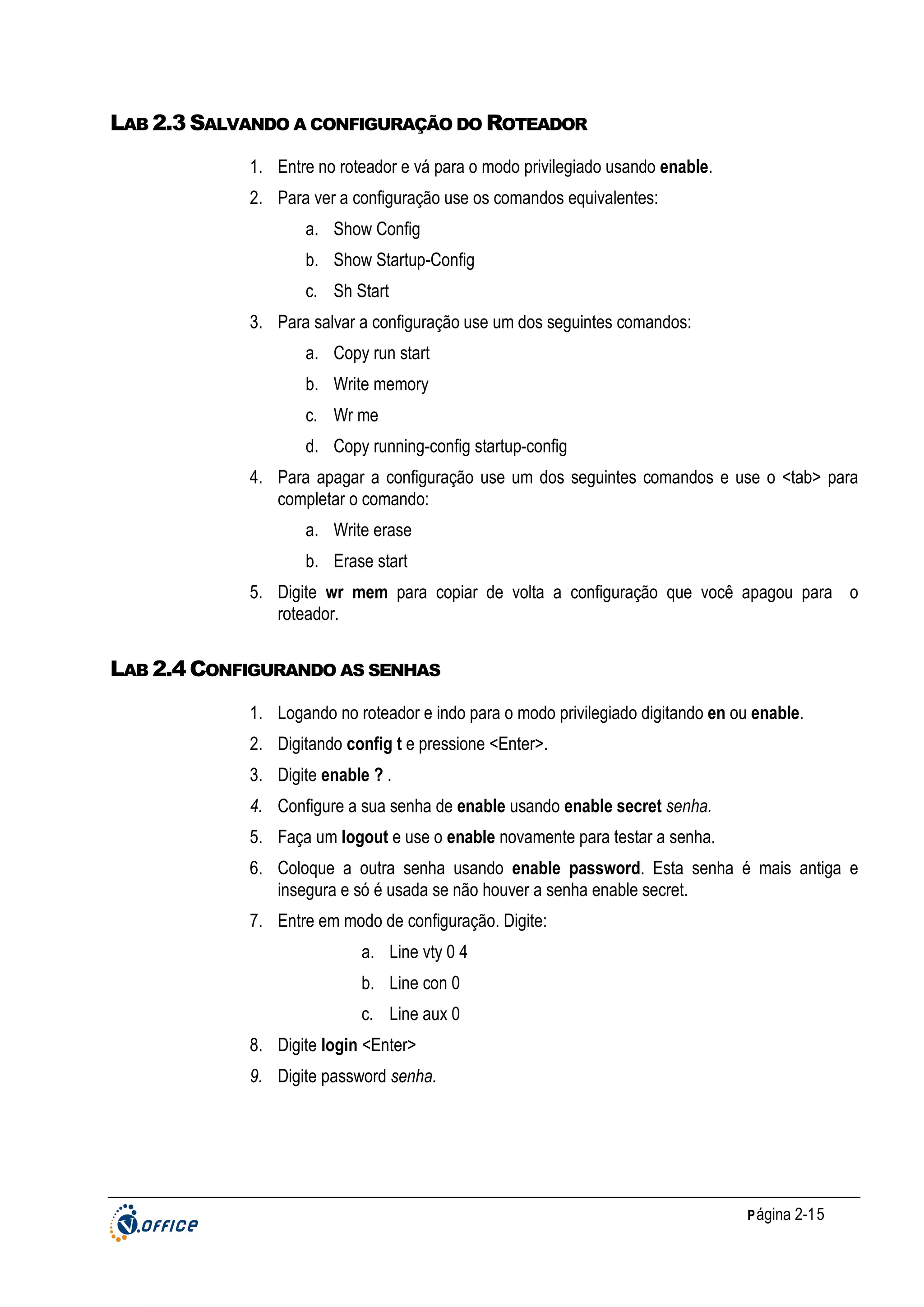 LAB 2.3 SALVANDO A CONFIGURAÇÃO DO ROTEADOR
1. Entre no roteador e vá para o modo privilegiado usando enable.
2. Para ver a configuração use os comandos equivalentes:
a. Show Config
b. Show Startup-Config
c. Sh Start
3. Para salvar a configuração use um dos seguintes comandos:
a. Copy run start
b. Write memory
c. Wr me
d. Copy running-config startup-config
4. Para apagar a configuração use um dos seguintes comandos e use o <tab> para
completar o comando:
a. Write erase
b. Erase start
5. Digite wr mem para copiar de volta a configuração que você apagou para o
roteador.

LAB 2.4 CONFIGURANDO AS SENHAS
1. Logando no roteador e indo para o modo privilegiado digitando en ou enable.
2. Digitando config t e pressione <Enter>.
3. Digite enable ? .
4. Configure a sua senha de enable usando enable secret senha.
5. Faça um logout e use o enable novamente para testar a senha.
6. Coloque a outra senha usando enable password. Esta senha é mais antiga e
insegura e só é usada se não houver a senha enable secret.
7. Entre em modo de configuração. Digite:
a. Line vty 0 4
b. Line con 0
c. Line aux 0
8. Digite login <Enter>
9. Digite password senha.

P ágina 2-15

 