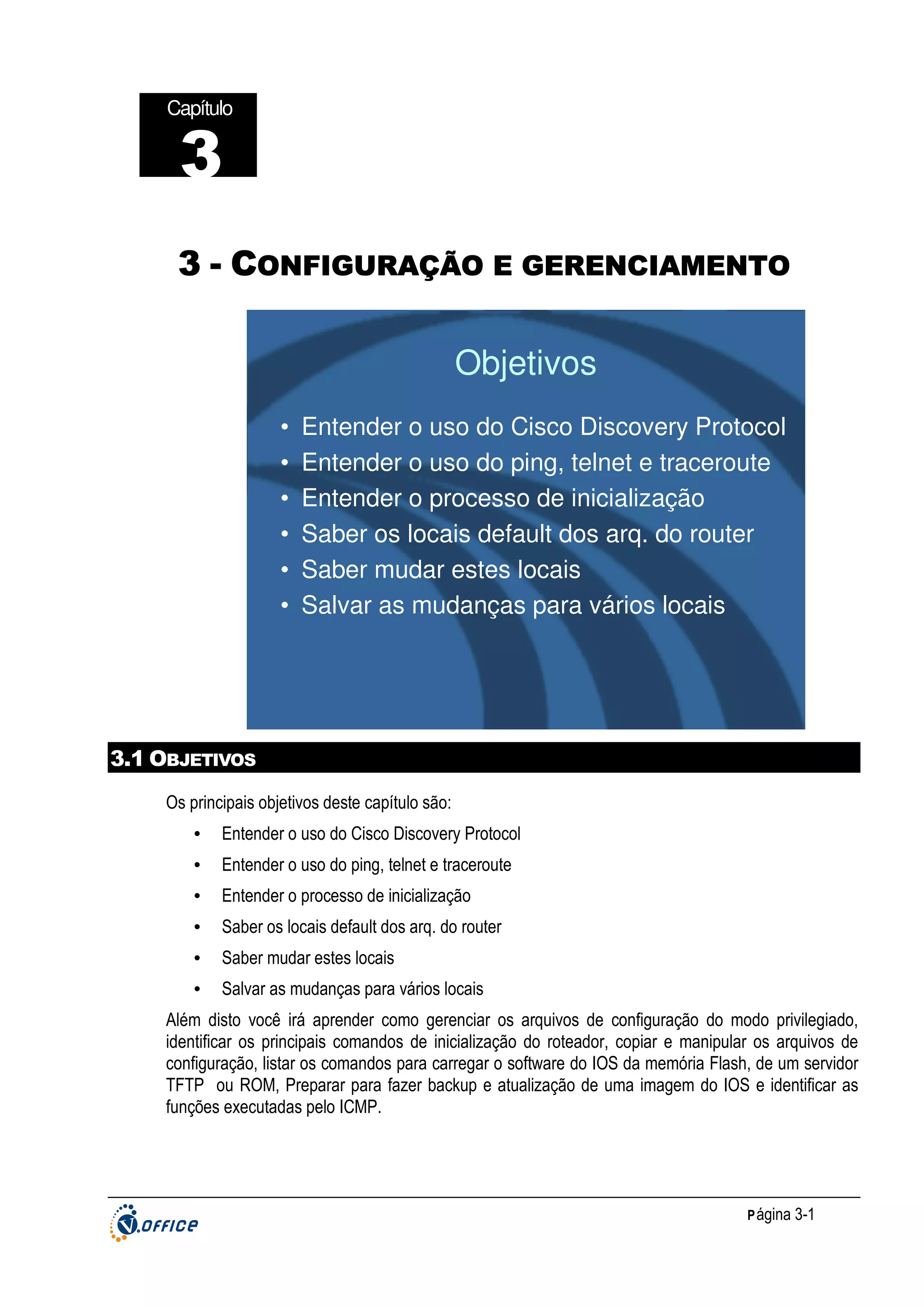 Capítulo

3
GERENCIAMENTO
3 - CONFIGURAÇÃO E GERENCIAMENTO

Objetivos
•
•
•
•
•
•

Entender o uso do Cisco Discovery Protocol
Entender o uso do ping, telnet e traceroute
Entender o processo de inicialização
Saber os locais default dos arq. do router
Saber mudar estes locais
Salvar as mudanças para vários locais

3.1 OBJETIVOS
Os principais objetivos deste capítulo são:
•

Entender o uso do Cisco Discovery Protocol

•

Entender o uso do ping, telnet e traceroute

•

Entender o processo de inicialização

•

Saber os locais default dos arq. do router

•

Saber mudar estes locais

•

Salvar as mudanças para vários locais

Além disto você irá aprender como gerenciar os arquivos de configuração do modo privilegiado,
identificar os principais comandos de inicialização do roteador, copiar e manipular os arquivos de
configuração, listar os comandos para carregar o software do IOS da memória Flash, de um servidor
TFTP ou ROM, Preparar para fazer backup e atualização de uma imagem do IOS e identificar as
funções executadas pelo ICMP.

P ágina 3-1

 