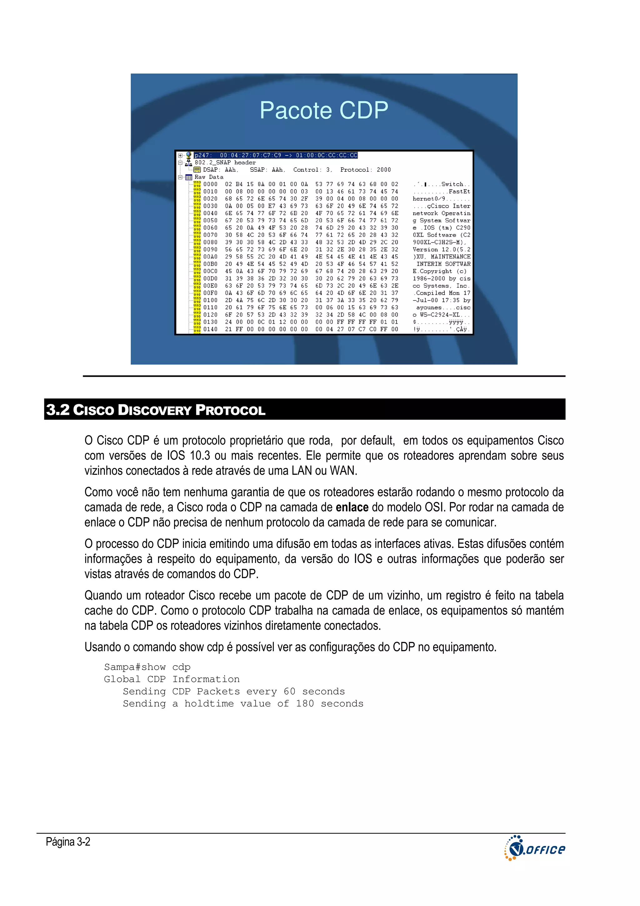 Pacote CDP

3.2 CISCO DISCOVERY PROTOCOL
O Cisco CDP é um protocolo proprietário que roda, por default, em todos os equipamentos Cisco
com versões de IOS 10.3 ou mais recentes. Ele permite que os roteadores aprendam sobre seus
vizinhos conectados à rede através de uma LAN ou WAN.
Como você não tem nenhuma garantia de que os roteadores estarão rodando o mesmo protocolo da
camada de rede, a Cisco roda o CDP na camada de enlace do modelo OSI. Por rodar na camada de
enlace o CDP não precisa de nenhum protocolo da camada de rede para se comunicar.
O processo do CDP inicia emitindo uma difusão em todas as interfaces ativas. Estas difusões contém
informações à respeito do equipamento, da versão do IOS e outras informações que poderão ser
vistas através de comandos do CDP.
Quando um roteador Cisco recebe um pacote de CDP de um vizinho, um registro é feito na tabela
cache do CDP. Como o protocolo CDP trabalha na camada de enlace, os equipamentos só mantém
na tabela CDP os roteadores vizinhos diretamente conectados.
Usando o comando show cdp é possível ver as configurações do CDP no equipamento.
Sampa#show
Global CDP
Sending
Sending

Página 3-2

cdp
Information
CDP Packets every 60 seconds
a holdtime value of 180 seconds

 