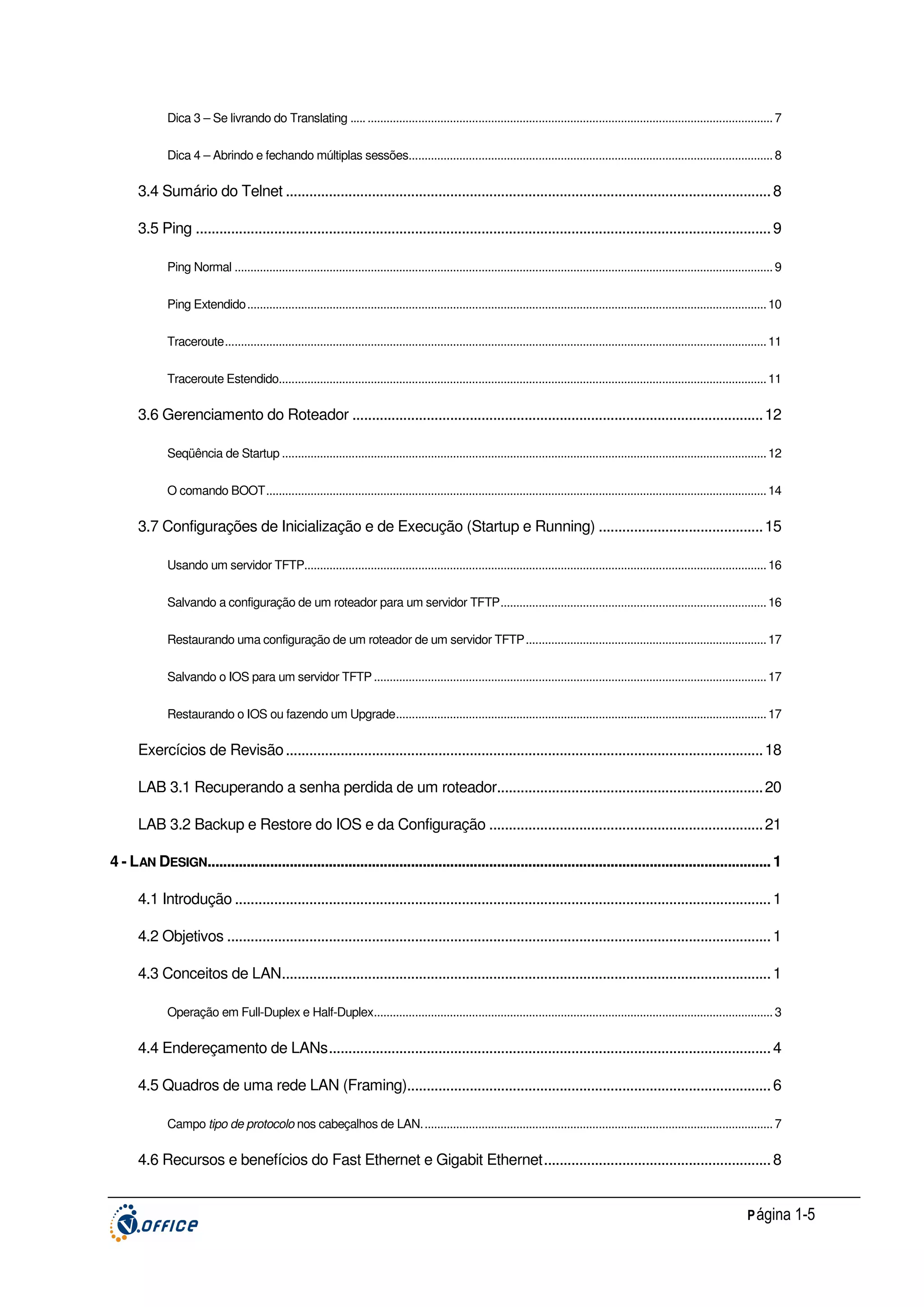 Dica 3 – Se livrando do Translating ..... ................................................................................................................................ 7
Dica 4 – Abrindo e fechando múltiplas sessões................................................................................................................... 8

3.4 Sumário do Telnet ............................................................................................................................ 8
3.5 Ping ................................................................................................................................................... 9
Ping Normal .......................................................................................................................................................................... 9
Ping Extendido.................................................................................................................................................................... 10
Traceroute........................................................................................................................................................................... 11
Traceroute Estendido.......................................................................................................................................................... 11

3.6 Gerenciamento do Roteador ......................................................................................................... 12
Seqüência de Startup ......................................................................................................................................................... 12
O comando BOOT.............................................................................................................................................................. 14

3.7 Configurações de Inicialização e de Execução (Startup e Running) .......................................... 15
Usando um servidor TFTP.................................................................................................................................................. 16
Salvando a configuração de um roteador para um servidor TFTP.................................................................................... 16
Restaurando uma configuração de um roteador de um servidor TFTP............................................................................ 17
Salvando o IOS para um servidor TFTP ............................................................................................................................ 17
Restaurando o IOS ou fazendo um Upgrade..................................................................................................................... 17

Exercícios de Revisão .......................................................................................................................... 18
LAB 3.1 Recuperando a senha perdida de um roteador.................................................................... 20
LAB 3.2 Backup e Restore do IOS e da Configuração ...................................................................... 21
4 - LAN DESIGN................................................................................................................................................ 1
4.1 Introdução ......................................................................................................................................... 1
4.2 Objetivos ........................................................................................................................................... 1
4.3 Conceitos de LAN............................................................................................................................. 1
Operação em Full-Duplex e Half-Duplex.............................................................................................................................. 3

4.4 Endereçamento de LANs................................................................................................................. 4
4.5 Quadros de uma rede LAN (Framing)............................................................................................. 6
Campo tipo de protocolo nos cabeçalhos de LAN............................................................................................................... 7

4.6 Recursos e benefícios do Fast Ethernet e Gigabit Ethernet.......................................................... 8
P ágina 1-5

 
