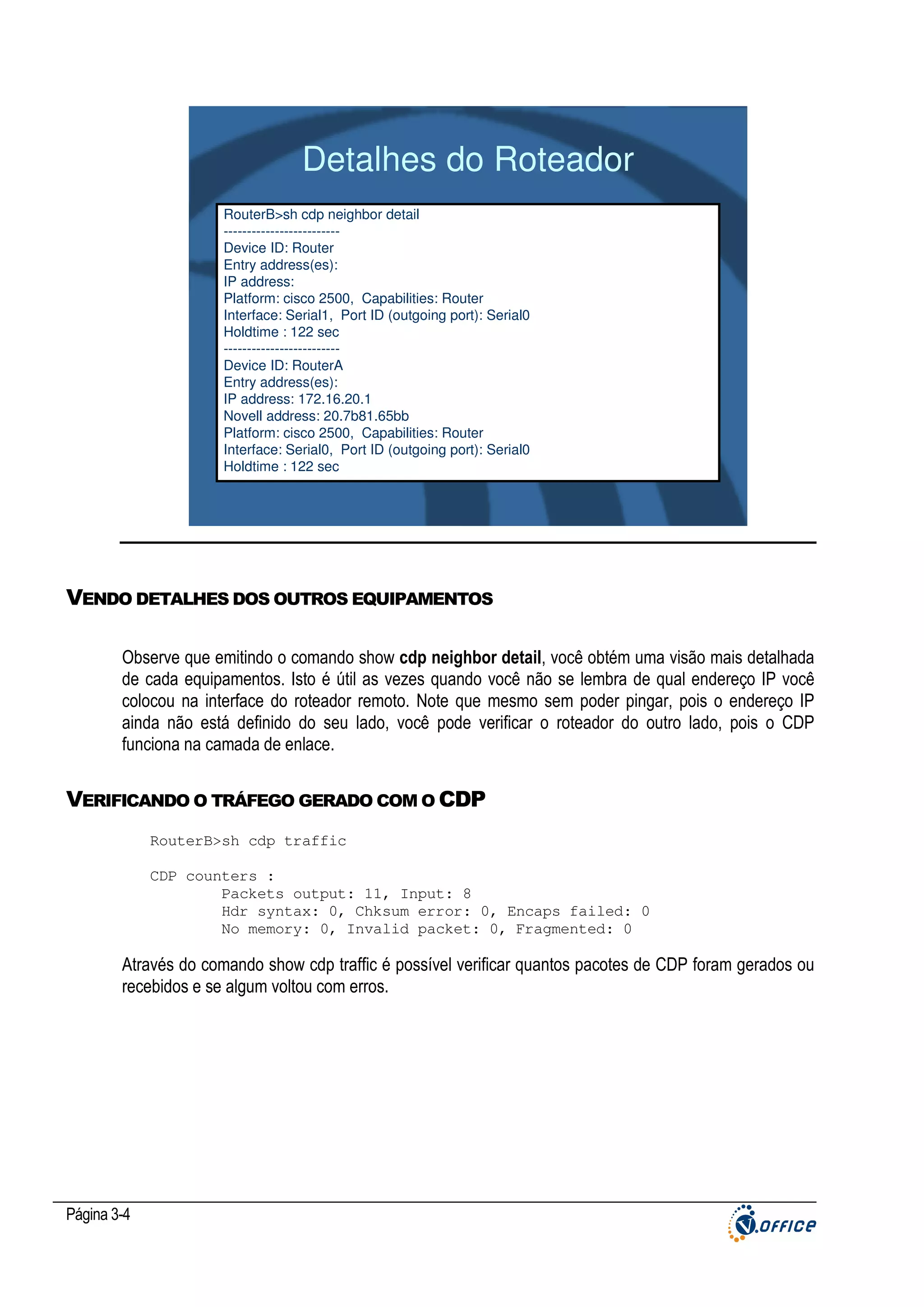Detalhes do Roteador
RouterB>sh cdp neighbor detail
------------------------Device ID: Router
Entry address(es):
IP address:
Platform: cisco 2500, Capabilities: Router
Interface: Serial1, Port ID (outgoing port): Serial0
Holdtime : 122 sec
------------------------Device ID: RouterA
Entry address(es):
IP address: 172.16.20.1
Novell address: 20.7b81.65bb
Platform: cisco 2500, Capabilities: Router
Interface: Serial0, Port ID (outgoing port): Serial0
Holdtime : 122 sec

VENDO DETALHES DOS OUTROS EQUIPAMENTOS
Observe que emitindo o comando show cdp neighbor detail, você obtém uma visão mais detalhada
de cada equipamentos. Isto é útil as vezes quando você não se lembra de qual endereço IP você
colocou na interface do roteador remoto. Note que mesmo sem poder pingar, pois o endereço IP
ainda não está definido do seu lado, você pode verificar o roteador do outro lado, pois o CDP
funciona na camada de enlace.

VERIFICANDO O TRÁFEGO GERADO COM O CDP
RouterB>sh cdp traffic
CDP counters :
Packets output: 11, Input: 8
Hdr syntax: 0, Chksum error: 0, Encaps failed: 0
No memory: 0, Invalid packet: 0, Fragmented: 0

Através do comando show cdp traffic é possível verificar quantos pacotes de CDP foram gerados ou
recebidos e se algum voltou com erros.

Página 3-4

 