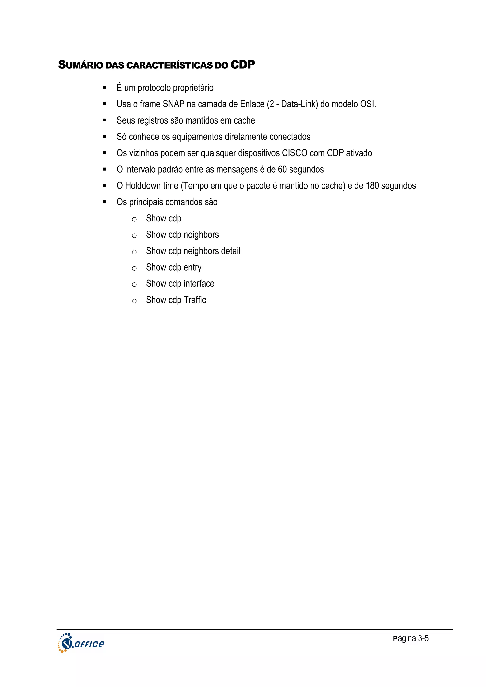 SUMÁRIO DAS CARACTERÍSTICAS DO CDP
É um protocolo proprietário
Usa o frame SNAP na camada de Enlace (2 - Data-Link) do modelo OSI.
Seus registros são mantidos em cache
Só conhece os equipamentos diretamente conectados
Os vizinhos podem ser quaisquer dispositivos CISCO com CDP ativado
O intervalo padrão entre as mensagens é de 60 segundos
O Holddown time (Tempo em que o pacote é mantido no cache) é de 180 segundos
Os principais comandos são
o Show cdp
o Show cdp neighbors
o Show cdp neighbors detail
o Show cdp entry
o Show cdp interface
o Show cdp Traffic

P ágina 3-5

 