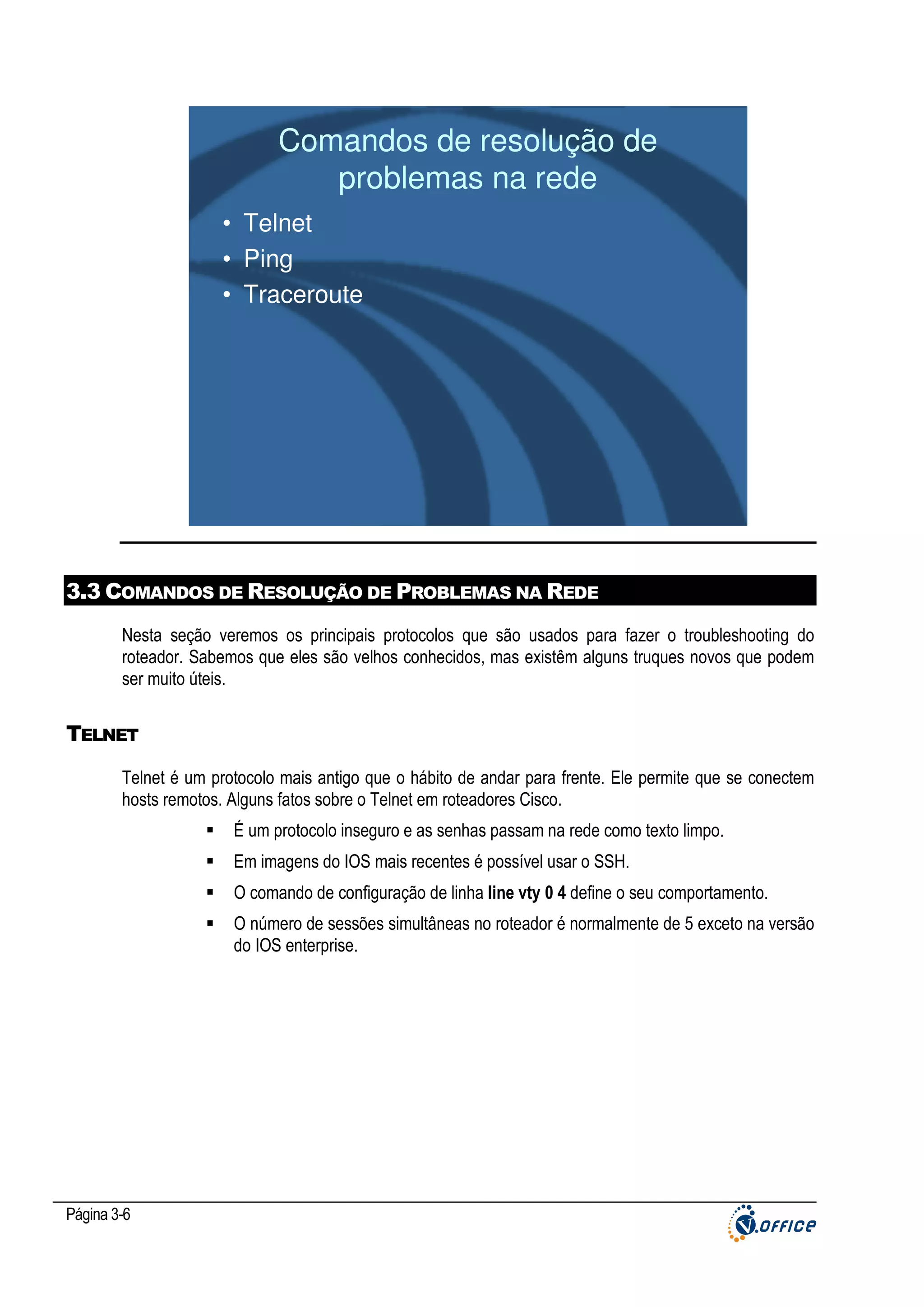 Comandos de resolução de
problemas na rede
• Telnet
• Ping
• Traceroute

3.3 COMANDOS DE RESOLUÇÃO DE PROBLEMAS NA REDE
Nesta seção veremos os principais protocolos que são usados para fazer o troubleshooting do
roteador. Sabemos que eles são velhos conhecidos, mas existêm alguns truques novos que podem
ser muito úteis.

TELNET
Telnet é um protocolo mais antigo que o hábito de andar para frente. Ele permite que se conectem
hosts remotos. Alguns fatos sobre o Telnet em roteadores Cisco.
É um protocolo inseguro e as senhas passam na rede como texto limpo.
Em imagens do IOS mais recentes é possível usar o SSH.
O comando de configuração de linha line vty 0 4 define o seu comportamento.
O número de sessões simultâneas no roteador é normalmente de 5 exceto na versão
do IOS enterprise.

Página 3-6

 