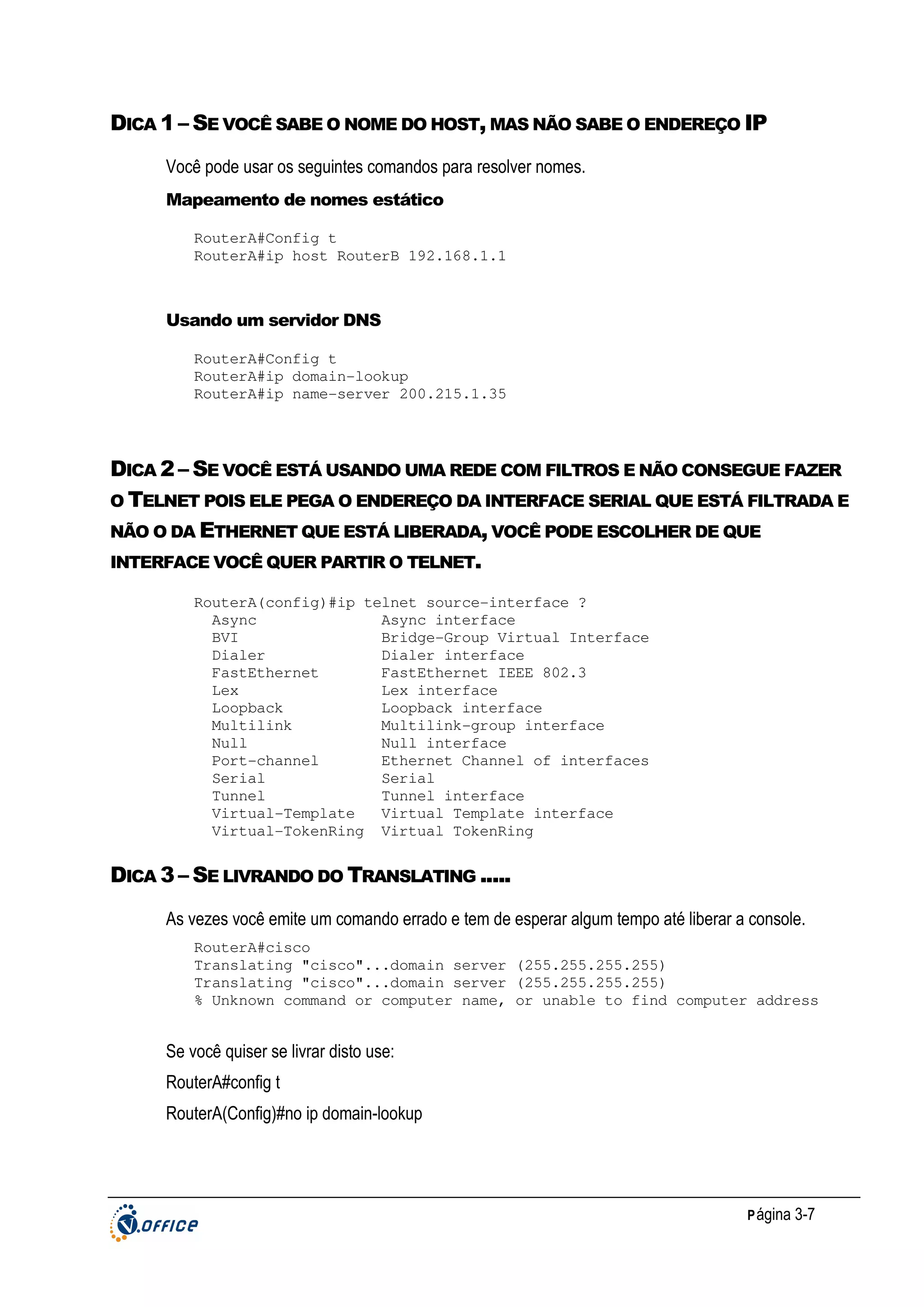 DICA 1 – SE VOCÊ SABE O NOME DO HOST, MAS NÃO SABE O ENDEREÇO IP
Você pode usar os seguintes comandos para resolver nomes.
Mapeamento de nomes estático
RouterA#Config t
RouterA#ip host RouterB 192.168.1.1

Usando um servidor DNS
RouterA#Config t
RouterA#ip domain-lookup
RouterA#ip name-server 200.215.1.35

DICA 2 – SE VOCÊ ESTÁ USANDO UMA REDE COM FILTROS E NÃO CONSEGUE FAZER
O TELNET POIS ELE PEGA O ENDEREÇO DA INTERFACE SERIAL QUE ESTÁ FILTRADA E
NÃO O DA ETHERNET QUE ESTÁ LIBERADA, VOCÊ PODE ESCOLHER DE QUE
INTERFACE VOCÊ QUER PARTIR O TELNET.
RouterA(config)#ip telnet source-interface ?
Async
Async interface
BVI
Bridge-Group Virtual Interface
Dialer
Dialer interface
FastEthernet
FastEthernet IEEE 802.3
Lex
Lex interface
Loopback
Loopback interface
Multilink
Multilink-group interface
Null
Null interface
Port-channel
Ethernet Channel of interfaces
Serial
Serial
Tunnel
Tunnel interface
Virtual-Template
Virtual Template interface
Virtual-TokenRing Virtual TokenRing

DICA 3 – SE LIVRANDO DO TRANSLATING .....
As vezes você emite um comando errado e tem de esperar algum tempo até liberar a console.
RouterA#cisco
Translating "cisco"...domain server (255.255.255.255)
Translating "cisco"...domain server (255.255.255.255)
% Unknown command or computer name, or unable to find computer address

Se você quiser se livrar disto use:
RouterA#config t
RouterA(Config)#no ip domain-lookup

P ágina 3-7

 