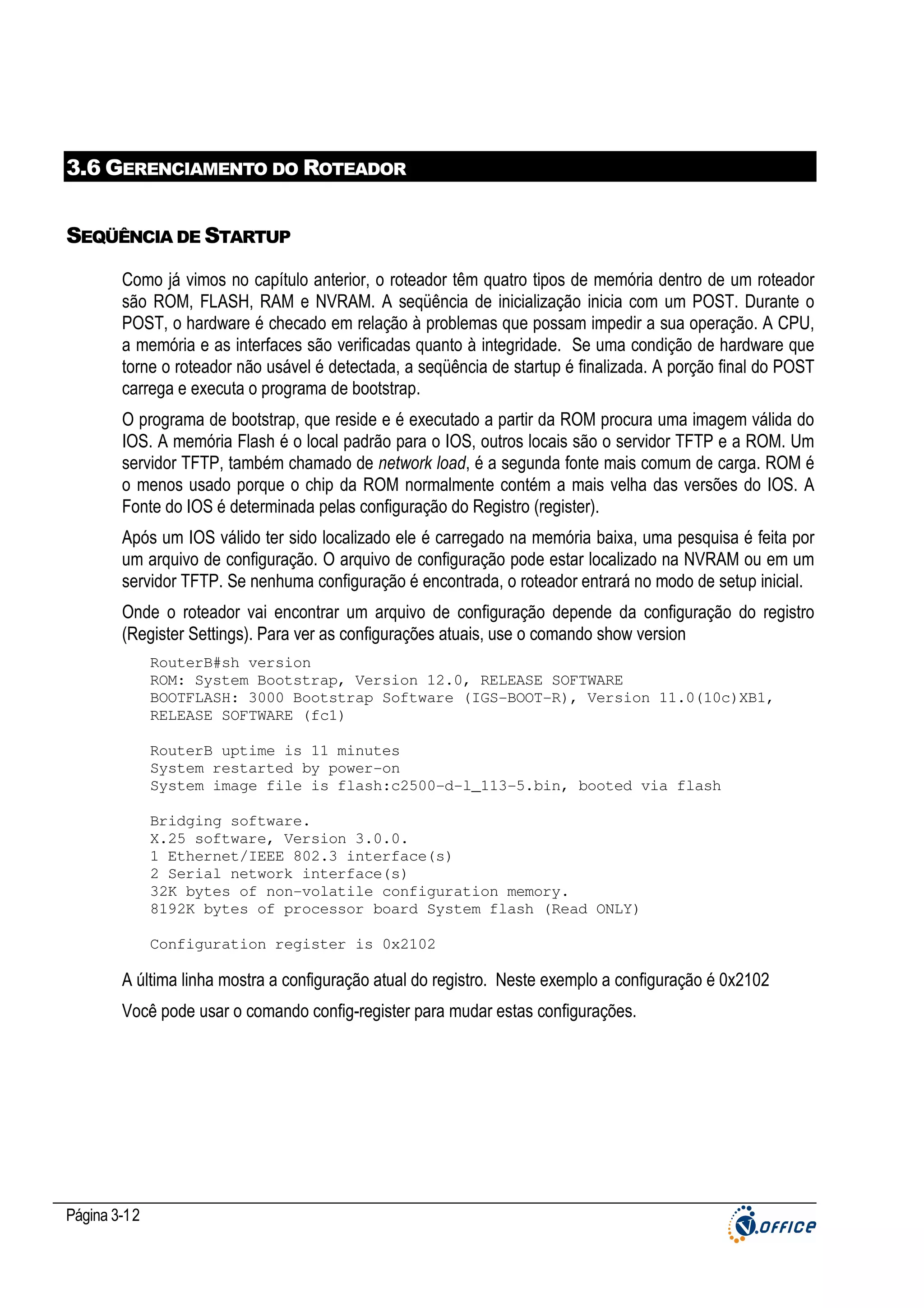 3.6 GERENCIAMENTO DO ROTEADOR
SEQÜÊNCIA DE STARTUP
Como já vimos no capítulo anterior, o roteador têm quatro tipos de memória dentro de um roteador
são ROM, FLASH, RAM e NVRAM. A seqüência de inicialização inicia com um POST. Durante o
POST, o hardware é checado em relação à problemas que possam impedir a sua operação. A CPU,
a memória e as interfaces são verificadas quanto à integridade. Se uma condição de hardware que
torne o roteador não usável é detectada, a seqüência de startup é finalizada. A porção final do POST
carrega e executa o programa de bootstrap.
O programa de bootstrap, que reside e é executado a partir da ROM procura uma imagem válida do
IOS. A memória Flash é o local padrão para o IOS, outros locais são o servidor TFTP e a ROM. Um
servidor TFTP, também chamado de network load, é a segunda fonte mais comum de carga. ROM é
o menos usado porque o chip da ROM normalmente contém a mais velha das versões do IOS. A
Fonte do IOS é determinada pelas configuração do Registro (register).
Após um IOS válido ter sido localizado ele é carregado na memória baixa, uma pesquisa é feita por
um arquivo de configuração. O arquivo de configuração pode estar localizado na NVRAM ou em um
servidor TFTP. Se nenhuma configuração é encontrada, o roteador entrará no modo de setup inicial.
Onde o roteador vai encontrar um arquivo de configuração depende da configuração do registro
(Register Settings). Para ver as configurações atuais, use o comando show version
RouterB#sh version
ROM: System Bootstrap, Version 12.0, RELEASE SOFTWARE
BOOTFLASH: 3000 Bootstrap Software (IGS-BOOT-R), Version 11.0(10c)XB1,
RELEASE SOFTWARE (fc1)
RouterB uptime is 11 minutes
System restarted by power-on
System image file is flash:c2500-d-l_113-5.bin, booted via flash
Bridging software.
X.25 software, Version 3.0.0.
1 Ethernet/IEEE 802.3 interface(s)
2 Serial network interface(s)
32K bytes of non-volatile configuration memory.
8192K bytes of processor board System flash (Read ONLY)
Configuration register is 0x2102

A última linha mostra a configuração atual do registro. Neste exemplo a configuração é 0x2102
Você pode usar o comando config-register para mudar estas configurações.

Página 3-12

 