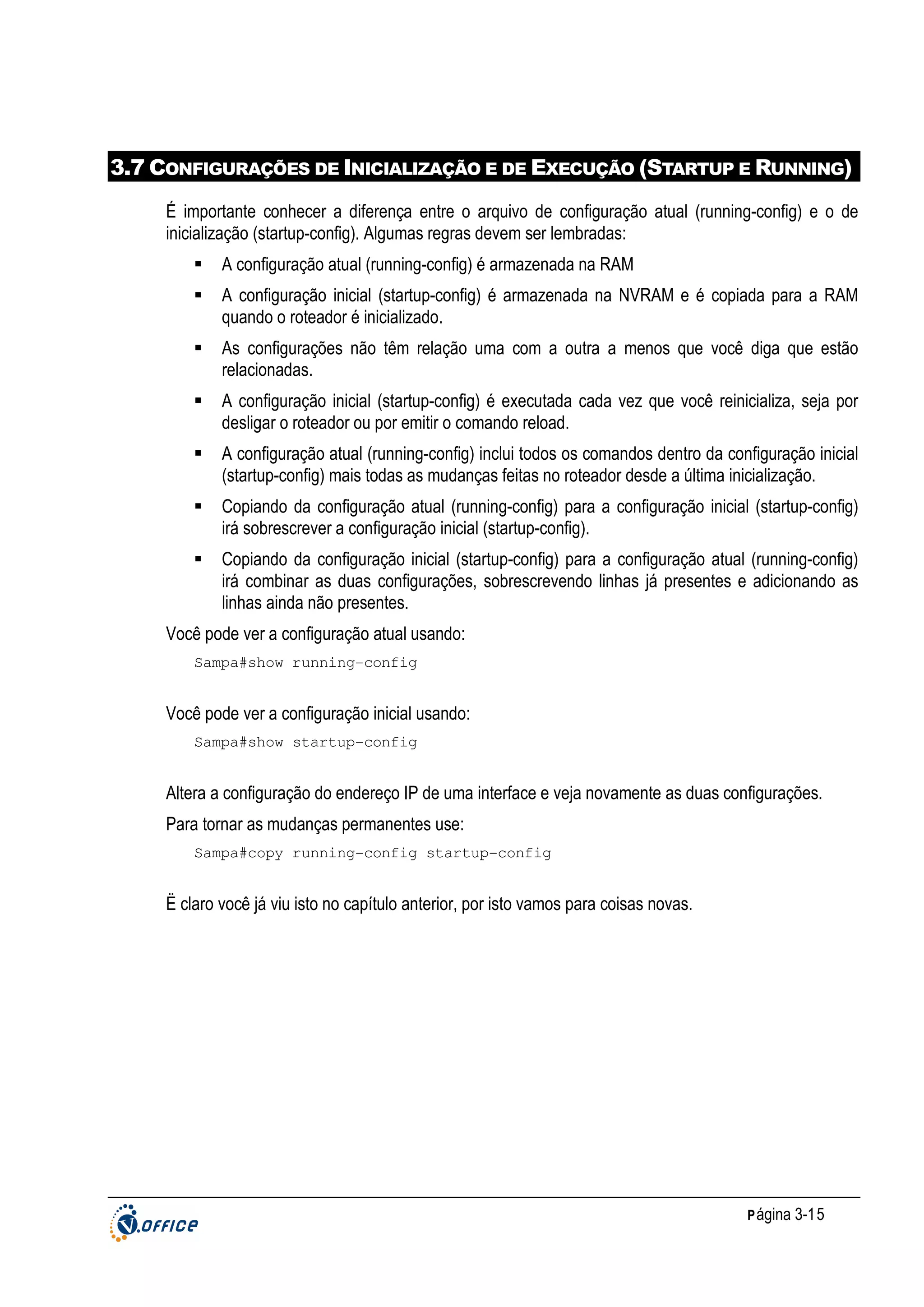 3.7 CONFIGURAÇÕES DE INICIALIZAÇÃO E DE EXECUÇÃO (STARTUP E RUNNING)
É importante conhecer a diferença entre o arquivo de configuração atual (running-config) e o de
inicialização (startup-config). Algumas regras devem ser lembradas:
A configuração atual (running-config) é armazenada na RAM
A configuração inicial (startup-config) é armazenada na NVRAM e é copiada para a RAM
quando o roteador é inicializado.
As configurações não têm relação uma com a outra a menos que você diga que estão
relacionadas.
A configuração inicial (startup-config) é executada cada vez que você reinicializa, seja por
desligar o roteador ou por emitir o comando reload.
A configuração atual (running-config) inclui todos os comandos dentro da configuração inicial
(startup-config) mais todas as mudanças feitas no roteador desde a última inicialização.
Copiando da configuração atual (running-config) para a configuração inicial (startup-config)
irá sobrescrever a configuração inicial (startup-config).
Copiando da configuração inicial (startup-config) para a configuração atual (running-config)
irá combinar as duas configurações, sobrescrevendo linhas já presentes e adicionando as
linhas ainda não presentes.
Você pode ver a configuração atual usando:
Sampa#show running-config

Você pode ver a configuração inicial usando:
Sampa#show startup-config

Altera a configuração do endereço IP de uma interface e veja novamente as duas configurações.
Para tornar as mudanças permanentes use:
Sampa#copy running-config startup-config

Ë claro você já viu isto no capítulo anterior, por isto vamos para coisas novas.

P ágina 3-15

 